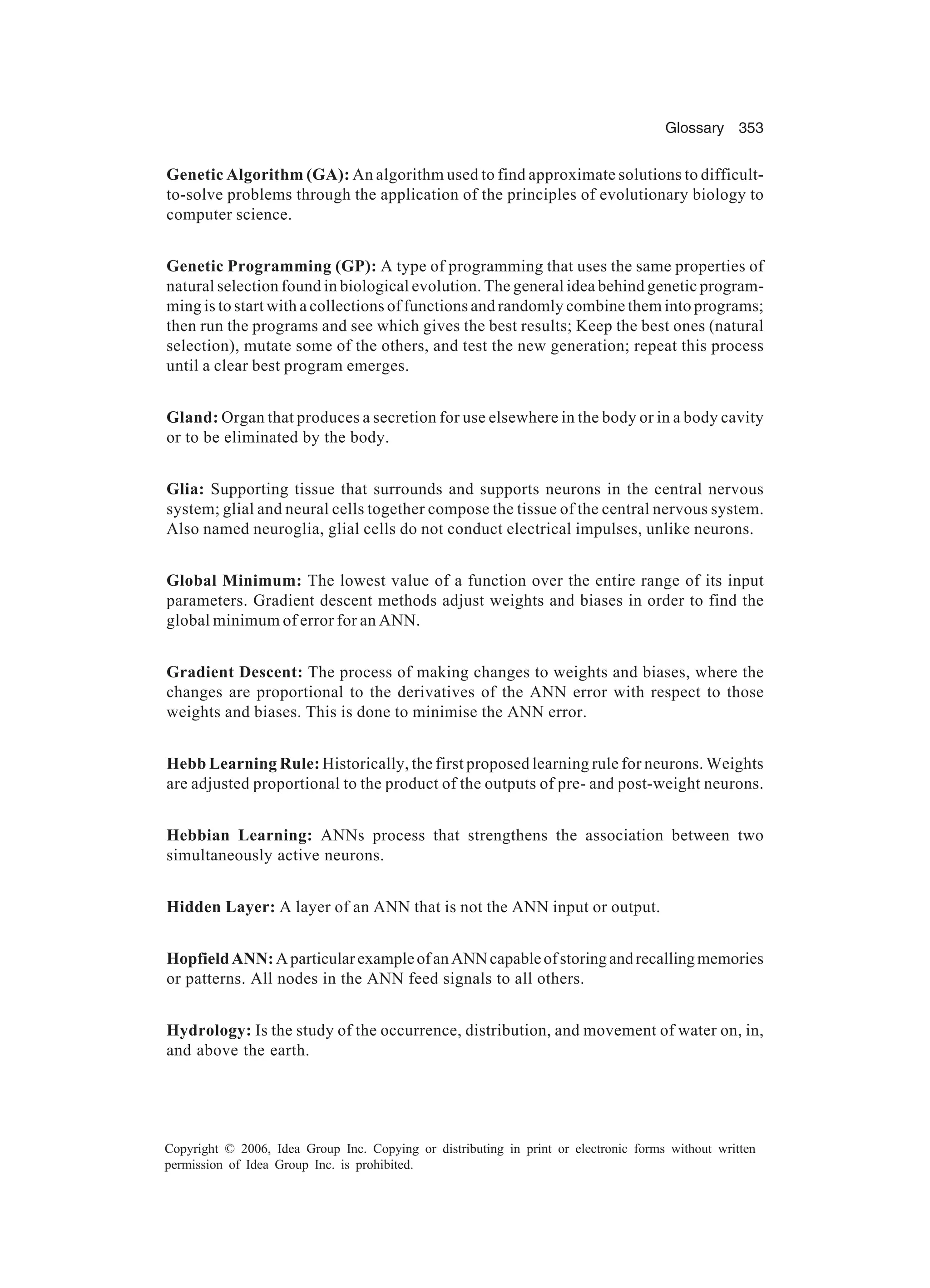 Glossary 353 Copyright © 2006, Idea Group Inc. Copying or distributing in print or electronic forms without written permission of Idea Group Inc. is prohibited. Genetic Algorithm (GA): An algorithm used to find approximate solutions to difficult- to-solve problems through the application of the principles of evolutionary biology to computer science. Genetic Programming (GP): A type of programming that uses the same properties of natural selection found in biological evolution. The general idea behind genetic program- ming is to start with a collections of functions and randomly combine them into programs; then run the programs and see which gives the best results; Keep the best ones (natural selection), mutate some of the others, and test the new generation; repeat this process until a clear best program emerges. Gland: Organ that produces a secretion for use elsewhere in the body or in a body cavity or to be eliminated by the body. Glia: Supporting tissue that surrounds and supports neurons in the central nervous system; glial and neural cells together compose the tissue of the central nervous system. Also named neuroglia, glial cells do not conduct electrical impulses, unlike neurons. Global Minimum: The lowest value of a function over the entire range of its input parameters. Gradient descent methods adjust weights and biases in order to find the global minimum of error for an ANN. Gradient Descent: The process of making changes to weights and biases, where the changes are proportional to the derivatives of the ANN error with respect to those weights and biases. This is done to minimise the ANN error. Hebb Learning Rule: Historically, the first proposed learning rule for neurons. Weights are adjusted proportional to the product of the outputs of pre- and post-weight neurons. Hebbian Learning: ANNs process that strengthens the association between two simultaneously active neurons. Hidden Layer: A layer of an ANN that is not the ANN input or output. HopfieldANN:AparticularexampleofanANNcapableofstoringandrecallingmemories or patterns. All nodes in the ANN feed signals to all others. Hydrology: Is the study of the occurrence, distribution, and movement of water on, in, and above the earth. 