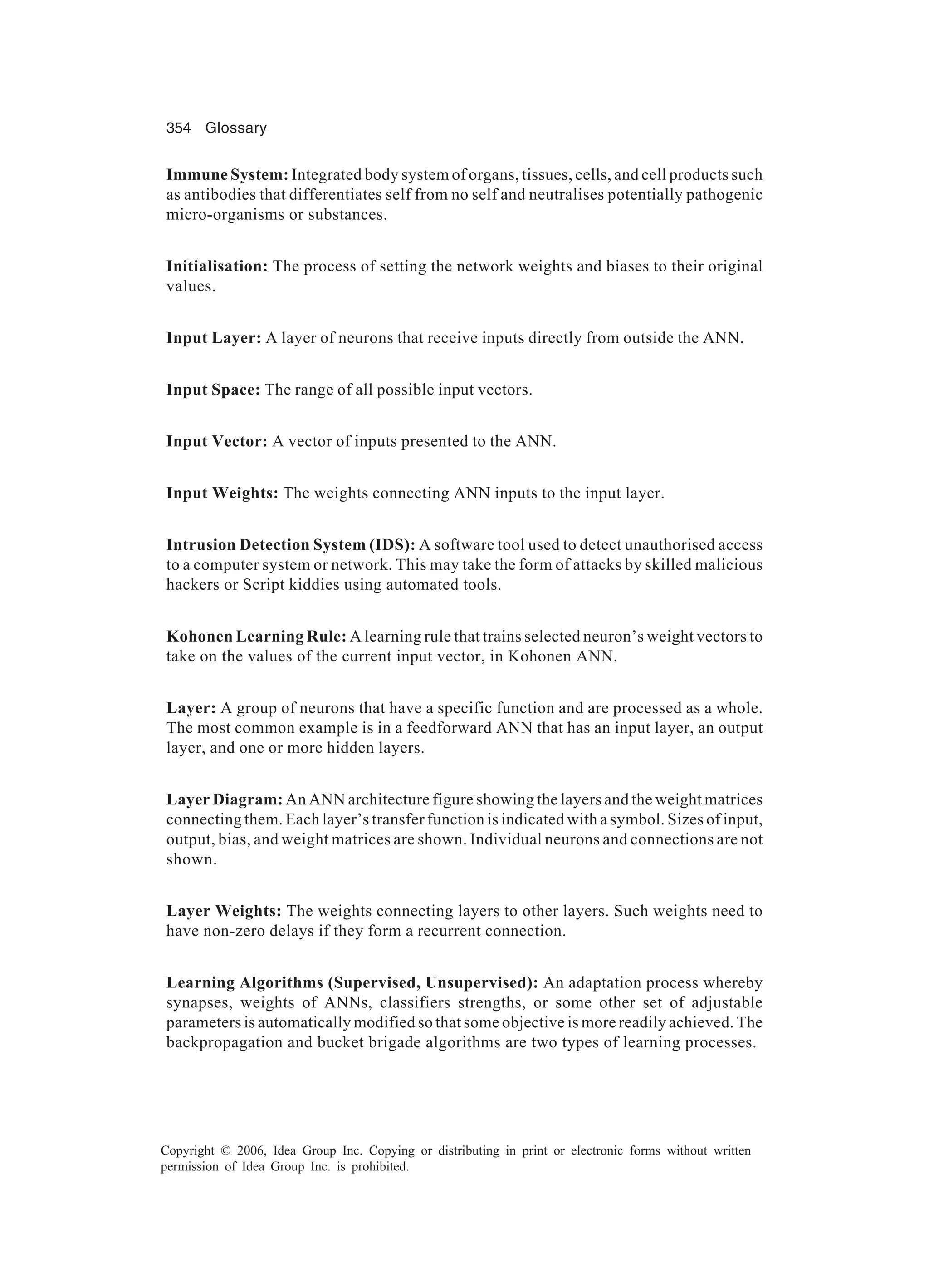 354 Glossary Copyright © 2006, Idea Group Inc. Copying or distributing in print or electronic forms without written permission of Idea Group Inc. is prohibited. Immune System: Integrated body system of organs, tissues, cells, and cell products such as antibodies that differentiates self from no self and neutralises potentially pathogenic micro-organisms or substances. Initialisation: The process of setting the network weights and biases to their original values. Input Layer: A layer of neurons that receive inputs directly from outside the ANN. Input Space: The range of all possible input vectors. Input Vector: A vector of inputs presented to the ANN. Input Weights: The weights connecting ANN inputs to the input layer. Intrusion Detection System (IDS): A software tool used to detect unauthorised access to a computer system or network. This may take the form of attacks by skilled malicious hackers or Script kiddies using automated tools. Kohonen Learning Rule: A learning rule that trains selected neuron’s weight vectors to take on the values of the current input vector, in Kohonen ANN. Layer: A group of neurons that have a specific function and are processed as a whole. The most common example is in a feedforward ANN that has an input layer, an output layer, and one or more hidden layers. Layer Diagram: An ANN architecture figure showing the layers and the weight matrices connecting them. Each layer’s transfer function is indicated with a symbol. Sizes of input, output, bias, and weight matrices are shown. Individual neurons and connections are not shown. Layer Weights: The weights connecting layers to other layers. Such weights need to have non-zero delays if they form a recurrent connection. Learning Algorithms (Supervised, Unsupervised): An adaptation process whereby synapses, weights of ANNs, classifiers strengths, or some other set of adjustable parameters is automatically modified so that some objective is more readily achieved. The backpropagation and bucket brigade algorithms are two types of learning processes. 