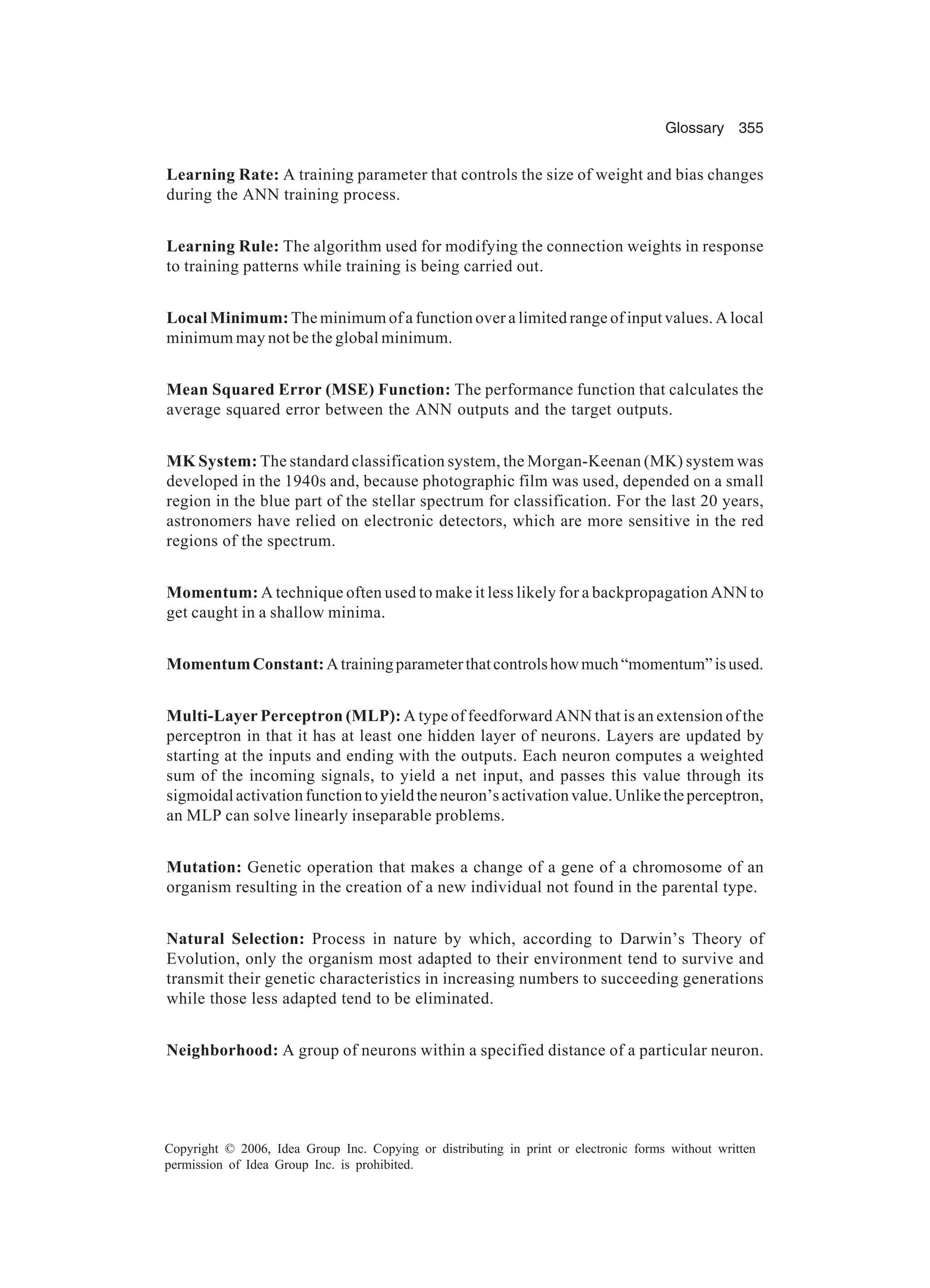 Glossary 355 Copyright © 2006, Idea Group Inc. Copying or distributing in print or electronic forms without written permission of Idea Group Inc. is prohibited. Learning Rate: A training parameter that controls the size of weight and bias changes during the ANN training process. Learning Rule: The algorithm used for modifying the connection weights in response to training patterns while training is being carried out. Local Minimum: The minimum of a function over a limited range of input values. A local minimum may not be the global minimum. Mean Squared Error (MSE) Function: The performance function that calculates the average squared error between the ANN outputs and the target outputs. MK System: The standard classification system, the Morgan-Keenan (MK) system was developed in the 1940s and, because photographic film was used, depended on a small region in the blue part of the stellar spectrum for classification. For the last 20 years, astronomers have relied on electronic detectors, which are more sensitive in the red regions of the spectrum. Momentum: A technique often used to make it less likely for a backpropagation ANN to get caught in a shallow minima. MomentumConstant:Atrainingparameterthatcontrolshowmuch“momentum”isused. Multi-Layer Perceptron (MLP): A type of feedforward ANN that is an extension of the perceptron in that it has at least one hidden layer of neurons. Layers are updated by starting at the inputs and ending with the outputs. Each neuron computes a weighted sum of the incoming signals, to yield a net input, and passes this value through its sigmoidalactivationfunctiontoyieldtheneuron’sactivationvalue.Unliketheperceptron, an MLP can solve linearly inseparable problems. Mutation: Genetic operation that makes a change of a gene of a chromosome of an organism resulting in the creation of a new individual not found in the parental type. Natural Selection: Process in nature by which, according to Darwin’s Theory of Evolution, only the organism most adapted to their environment tend to survive and transmit their genetic characteristics in increasing numbers to succeeding generations while those less adapted tend to be eliminated. Neighborhood: A group of neurons within a specified distance of a particular neuron. 