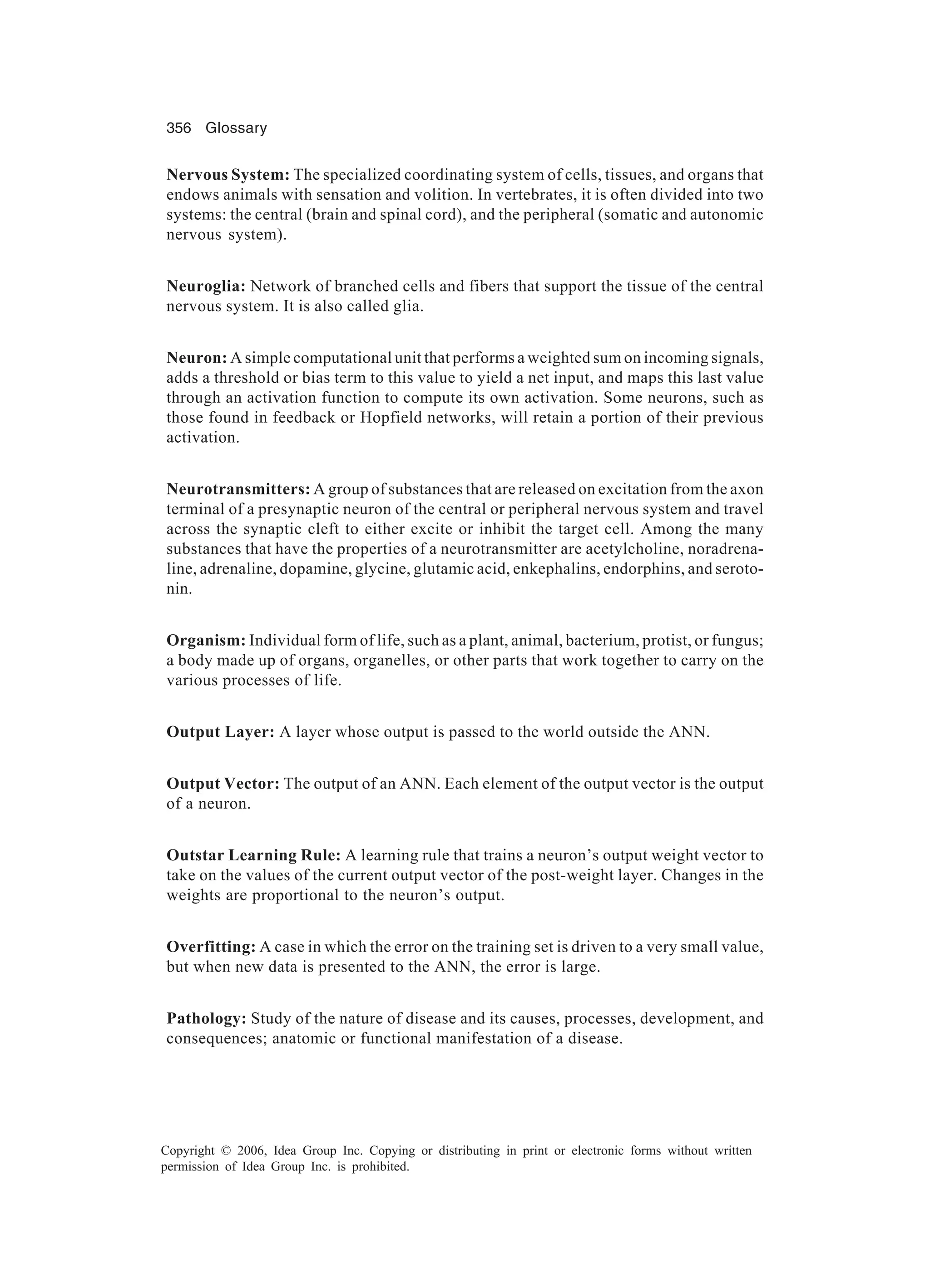 356 Glossary Copyright © 2006, Idea Group Inc. Copying or distributing in print or electronic forms without written permission of Idea Group Inc. is prohibited. Nervous System: The specialized coordinating system of cells, tissues, and organs that endows animals with sensation and volition. In vertebrates, it is often divided into two systems: the central (brain and spinal cord), and the peripheral (somatic and autonomic nervous system). Neuroglia: Network of branched cells and fibers that support the tissue of the central nervous system. It is also called glia. Neuron: A simple computational unit that performs a weighted sum on incoming signals, adds a threshold or bias term to this value to yield a net input, and maps this last value through an activation function to compute its own activation. Some neurons, such as those found in feedback or Hopfield networks, will retain a portion of their previous activation. Neurotransmitters: A group of substances that are released on excitation from the axon terminal of a presynaptic neuron of the central or peripheral nervous system and travel across the synaptic cleft to either excite or inhibit the target cell. Among the many substances that have the properties of a neurotransmitter are acetylcholine, noradrena- line, adrenaline, dopamine, glycine, glutamic acid, enkephalins, endorphins, and seroto- nin. Organism: Individual form of life, such as a plant, animal, bacterium, protist, or fungus; a body made up of organs, organelles, or other parts that work together to carry on the various processes of life. Output Layer: A layer whose output is passed to the world outside the ANN. Output Vector: The output of an ANN. Each element of the output vector is the output of a neuron. Outstar Learning Rule: A learning rule that trains a neuron’s output weight vector to take on the values of the current output vector of the post-weight layer. Changes in the weights are proportional to the neuron’s output. Overfitting: A case in which the error on the training set is driven to a very small value, but when new data is presented to the ANN, the error is large. Pathology: Study of the nature of disease and its causes, processes, development, and consequences; anatomic or functional manifestation of a disease. 