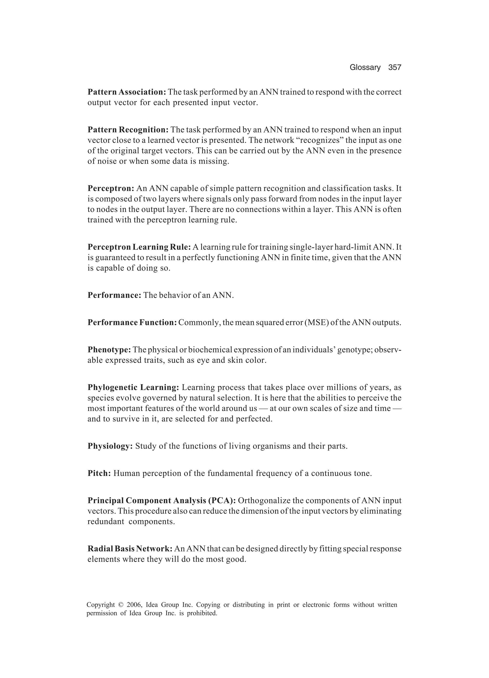 Glossary 357 Copyright © 2006, Idea Group Inc. Copying or distributing in print or electronic forms without written permission of Idea Group Inc. is prohibited. Pattern Association: The task performed by an ANN trained to respond with the correct output vector for each presented input vector. Pattern Recognition: The task performed by an ANN trained to respond when an input vector close to a learned vector is presented. The network “recognizes” the input as one of the original target vectors. This can be carried out by the ANN even in the presence of noise or when some data is missing. Perceptron: An ANN capable of simple pattern recognition and classification tasks. It is composed of two layers where signals only pass forward from nodes in the input layer to nodes in the output layer. There are no connections within a layer. This ANN is often trained with the perceptron learning rule. Perceptron Learning Rule: A learning rule for training single-layer hard-limit ANN. It is guaranteed to result in a perfectly functioning ANN in finite time, given that the ANN is capable of doing so. Performance: The behavior of an ANN. Performance Function: Commonly, the mean squared error (MSE) of the ANN outputs. Phenotype: The physical or biochemical expression of an individuals’ genotype; observ- able expressed traits, such as eye and skin color. Phylogenetic Learning: Learning process that takes place over millions of years, as species evolve governed by natural selection. It is here that the abilities to perceive the most important features of the world around us — at our own scales of size and time — and to survive in it, are selected for and perfected. Physiology: Study of the functions of living organisms and their parts. Pitch: Human perception of the fundamental frequency of a continuous tone. Principal Component Analysis (PCA): Orthogonalize the components of ANN input vectors. This procedure also can reduce the dimension of the input vectors by eliminating redundant components. Radial Basis Network: An ANN that can be designed directly by fitting special response elements where they will do the most good. 