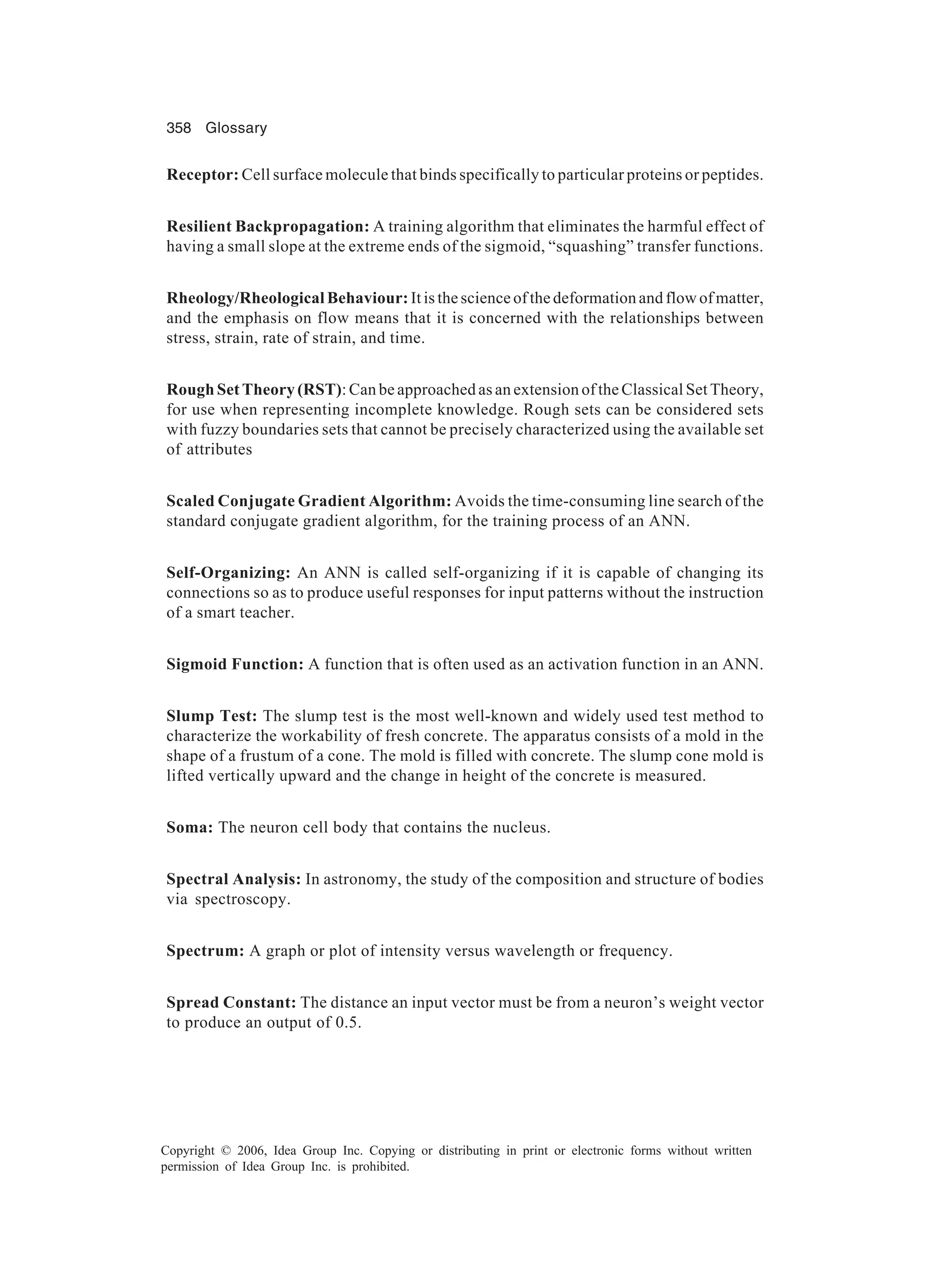 358 Glossary Copyright © 2006, Idea Group Inc. Copying or distributing in print or electronic forms without written permission of Idea Group Inc. is prohibited. Receptor: Cell surface molecule that binds specifically to particular proteins or peptides. Resilient Backpropagation: A training algorithm that eliminates the harmful effect of having a small slope at the extreme ends of the sigmoid, “squashing” transfer functions. Rheology/Rheological Behaviour: It is the science of the deformation and flow of matter, and the emphasis on flow means that it is concerned with the relationships between stress, strain, rate of strain, and time. Rough Set Theory (RST): Can be approached as an extension of the Classical Set Theory, for use when representing incomplete knowledge. Rough sets can be considered sets with fuzzy boundaries sets that cannot be precisely characterized using the available set of attributes Scaled Conjugate Gradient Algorithm: Avoids the time-consuming line search of the standard conjugate gradient algorithm, for the training process of an ANN. Self-Organizing: An ANN is called self-organizing if it is capable of changing its connections so as to produce useful responses for input patterns without the instruction of a smart teacher. Sigmoid Function: A function that is often used as an activation function in an ANN. Slump Test: The slump test is the most well-known and widely used test method to characterize the workability of fresh concrete. The apparatus consists of a mold in the shape of a frustum of a cone. The mold is filled with concrete. The slump cone mold is lifted vertically upward and the change in height of the concrete is measured. Soma: The neuron cell body that contains the nucleus. Spectral Analysis: In astronomy, the study of the composition and structure of bodies via spectroscopy. Spectrum: A graph or plot of intensity versus wavelength or frequency. Spread Constant: The distance an input vector must be from a neuron’s weight vector to produce an output of 0.5. 