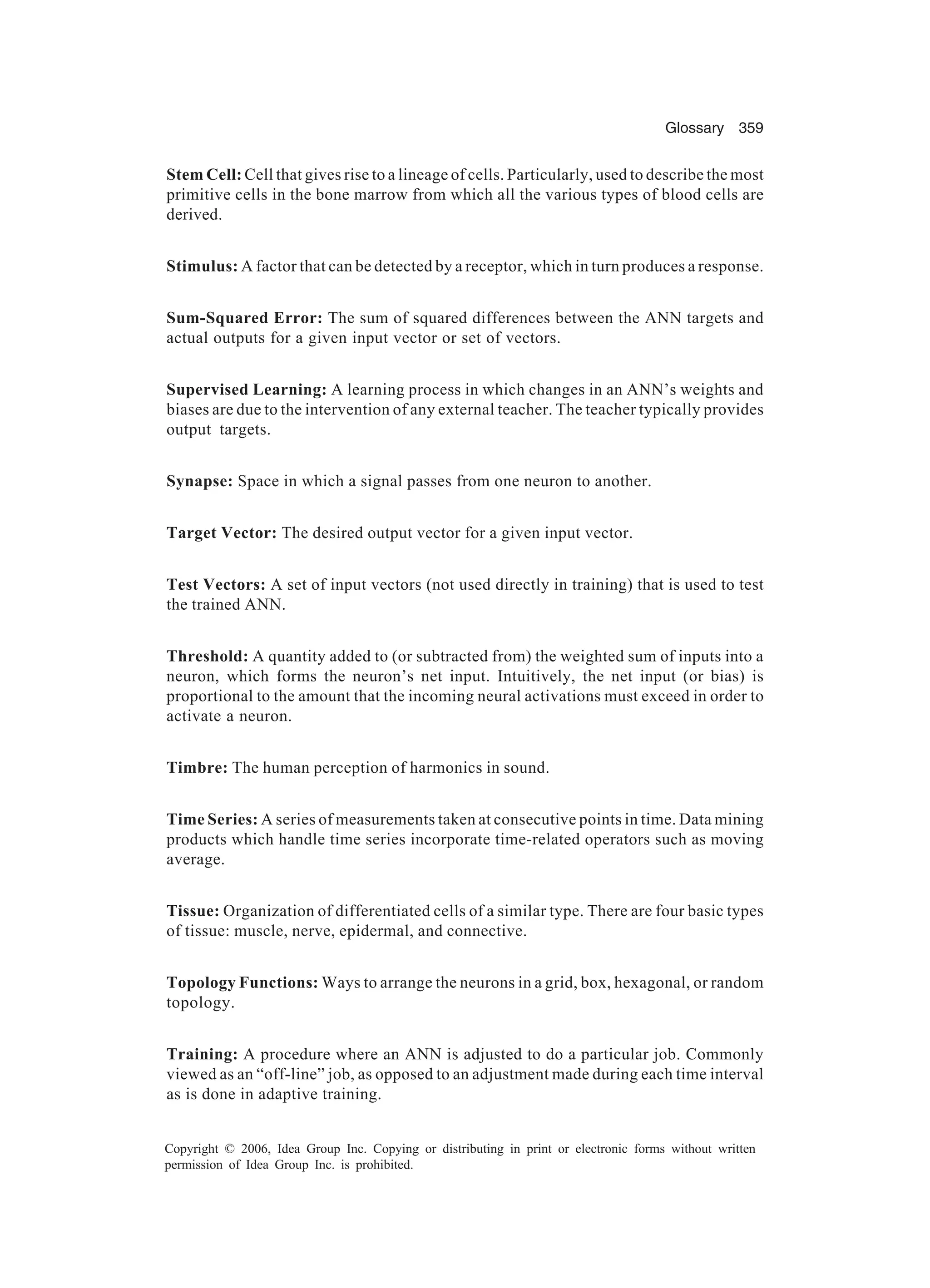 Glossary 359 Copyright © 2006, Idea Group Inc. Copying or distributing in print or electronic forms without written permission of Idea Group Inc. is prohibited. Stem Cell: Cell that gives rise to a lineage of cells. Particularly, used to describe the most primitive cells in the bone marrow from which all the various types of blood cells are derived. Stimulus: A factor that can be detected by a receptor, which in turn produces a response. Sum-Squared Error: The sum of squared differences between the ANN targets and actual outputs for a given input vector or set of vectors. Supervised Learning: A learning process in which changes in an ANN’s weights and biases are due to the intervention of any external teacher. The teacher typically provides output targets. Synapse: Space in which a signal passes from one neuron to another. Target Vector: The desired output vector for a given input vector. Test Vectors: A set of input vectors (not used directly in training) that is used to test the trained ANN. Threshold: A quantity added to (or subtracted from) the weighted sum of inputs into a neuron, which forms the neuron’s net input. Intuitively, the net input (or bias) is proportional to the amount that the incoming neural activations must exceed in order to activate a neuron. Timbre: The human perception of harmonics in sound. Time Series: A series of measurements taken at consecutive points in time. Data mining products which handle time series incorporate time-related operators such as moving average. Tissue: Organization of differentiated cells of a similar type. There are four basic types of tissue: muscle, nerve, epidermal, and connective. Topology Functions: Ways to arrange the neurons in a grid, box, hexagonal, or random topology. Training: A procedure where an ANN is adjusted to do a particular job. Commonly viewed as an “off-line” job, as opposed to an adjustment made during each time interval as is done in adaptive training. 