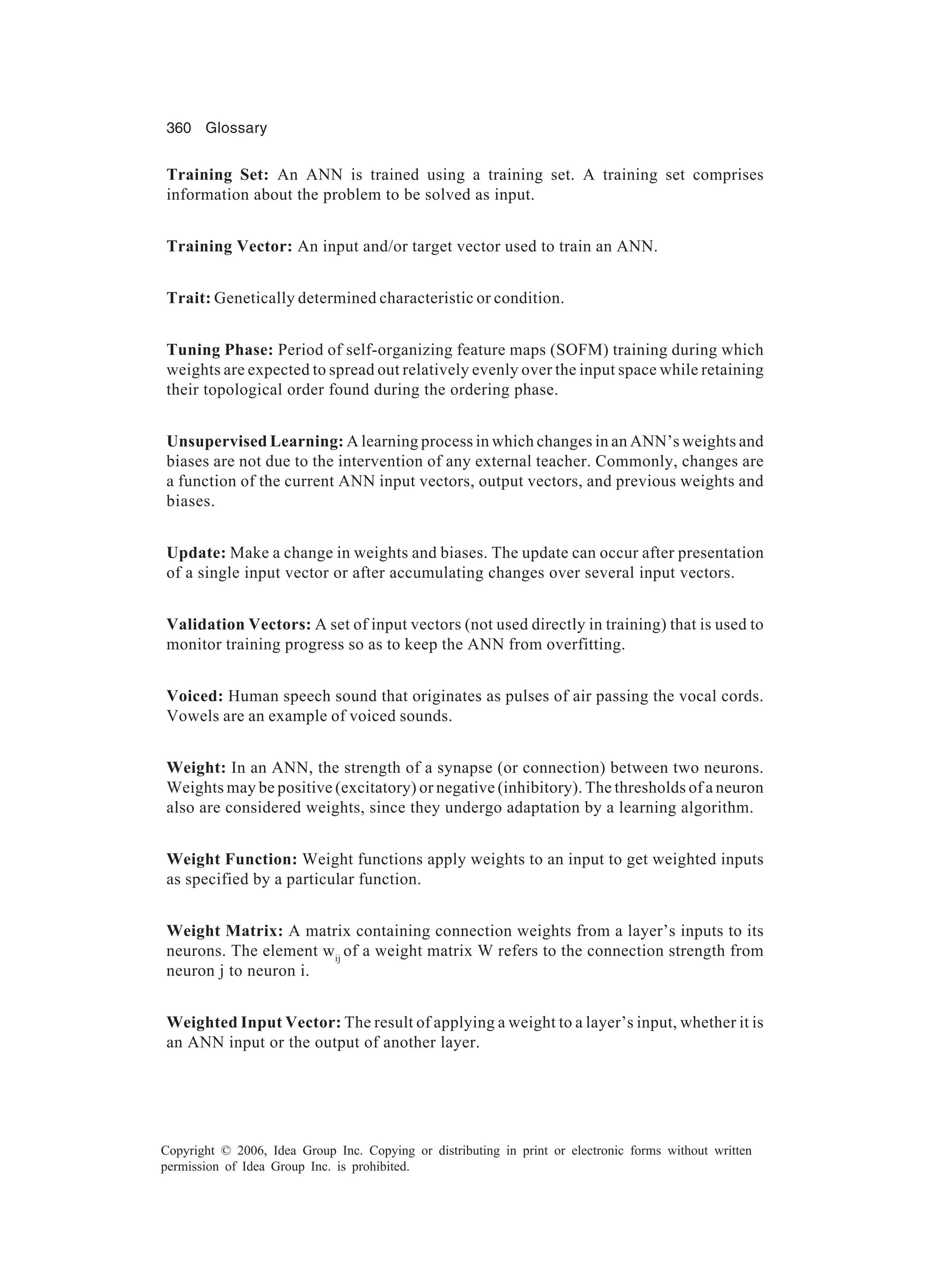 360 Glossary Copyright © 2006, Idea Group Inc. Copying or distributing in print or electronic forms without written permission of Idea Group Inc. is prohibited. Training Set: An ANN is trained using a training set. A training set comprises information about the problem to be solved as input. Training Vector: An input and/or target vector used to train an ANN. Trait: Genetically determined characteristic or condition. Tuning Phase: Period of self-organizing feature maps (SOFM) training during which weights are expected to spread out relatively evenly over the input space while retaining their topological order found during the ordering phase. Unsupervised Learning: A learning process in which changes in an ANN’s weights and biases are not due to the intervention of any external teacher. Commonly, changes are a function of the current ANN input vectors, output vectors, and previous weights and biases. Update: Make a change in weights and biases. The update can occur after presentation of a single input vector or after accumulating changes over several input vectors. Validation Vectors: A set of input vectors (not used directly in training) that is used to monitor training progress so as to keep the ANN from overfitting. Voiced: Human speech sound that originates as pulses of air passing the vocal cords. Vowels are an example of voiced sounds. Weight: In an ANN, the strength of a synapse (or connection) between two neurons. Weights may be positive (excitatory) or negative (inhibitory). The thresholds of a neuron also are considered weights, since they undergo adaptation by a learning algorithm. Weight Function: Weight functions apply weights to an input to get weighted inputs as specified by a particular function. Weight Matrix: A matrix containing connection weights from a layer’s inputs to its neurons. The element wij of a weight matrix W refers to the connection strength from neuron j to neuron i. Weighted Input Vector: The result of applying a weight to a layer’s input, whether it is an ANN input or the output of another layer. 