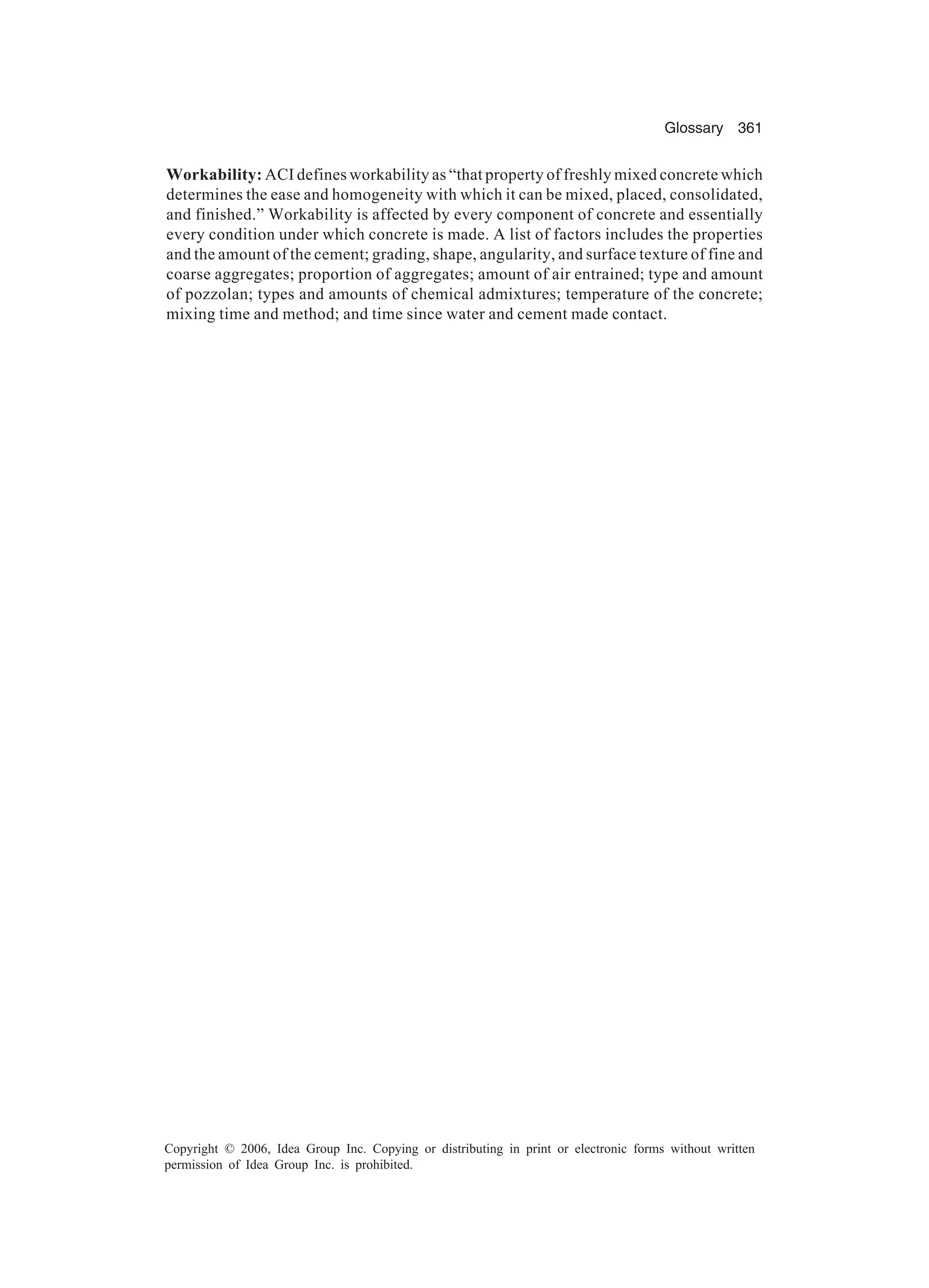 Glossary 361 Copyright © 2006, Idea Group Inc. Copying or distributing in print or electronic forms without written permission of Idea Group Inc. is prohibited. Workability: ACI defines workability as “that property of freshly mixed concrete which determines the ease and homogeneity with which it can be mixed, placed, consolidated, and finished.” Workability is affected by every component of concrete and essentially every condition under which concrete is made. A list of factors includes the properties and the amount of the cement; grading, shape, angularity, and surface texture of fine and coarse aggregates; proportion of aggregates; amount of air entrained; type and amount of pozzolan; types and amounts of chemical admixtures; temperature of the concrete; mixing time and method; and time since water and cement made contact. 