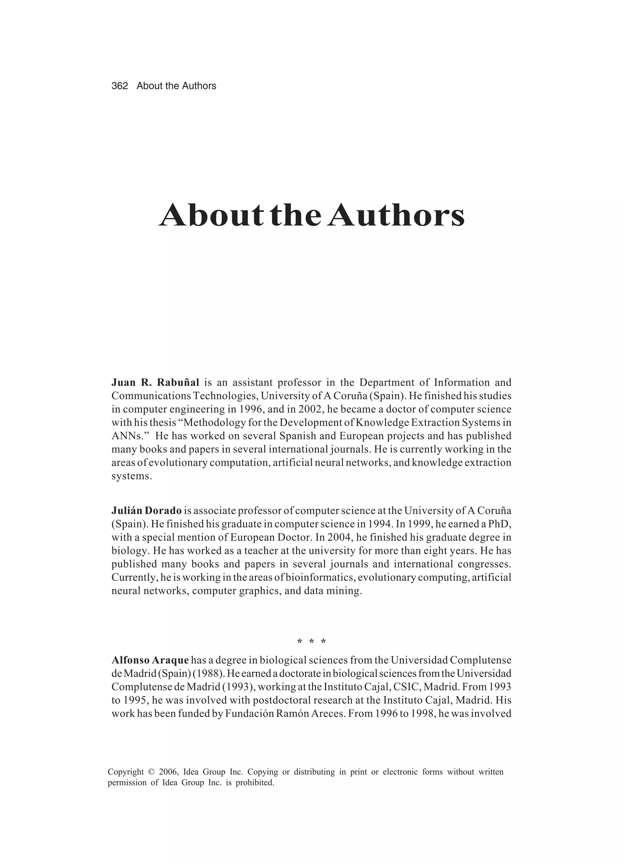 362 About the Authors Copyright © 2006, Idea Group Inc. Copying or distributing in print or electronic forms without written permission of Idea Group Inc. is prohibited. AbouttheAuthors Juan R. Rabuñal is an assistant professor in the Department of Information and Communications Technologies, University of A Coruña (Spain). He finished his studies in computer engineering in 1996, and in 2002, he became a doctor of computer science with his thesis “Methodology for the Development of Knowledge Extraction Systems in ANNs.” He has worked on several Spanish and European projects and has published many books and papers in several international journals. He is currently working in the areas of evolutionary computation, artificial neural networks, and knowledge extraction systems. Julián Dorado is associate professor of computer science at the University of A Coruña (Spain). He finished his graduate in computer science in 1994. In 1999, he earned a PhD, with a special mention of European Doctor. In 2004, he finished his graduate degree in biology. He has worked as a teacher at the university for more than eight years. He has published many books and papers in several journals and international congresses. Currently, he is working in the areas of bioinformatics, evolutionary computing, artificial neural networks, computer graphics, and data mining. * * * Alfonso Araque has a degree in biological sciences from the Universidad Complutense deMadrid(Spain)(1988).HeearnedadoctorateinbiologicalsciencesfromtheUniversidad Complutense de Madrid (1993), working at the Instituto Cajal, CSIC, Madrid. From 1993 to 1995, he was involved with postdoctoral research at the Instituto Cajal, Madrid. His work has been funded by Fundación Ramón Areces. From 1996 to 1998, he was involved 