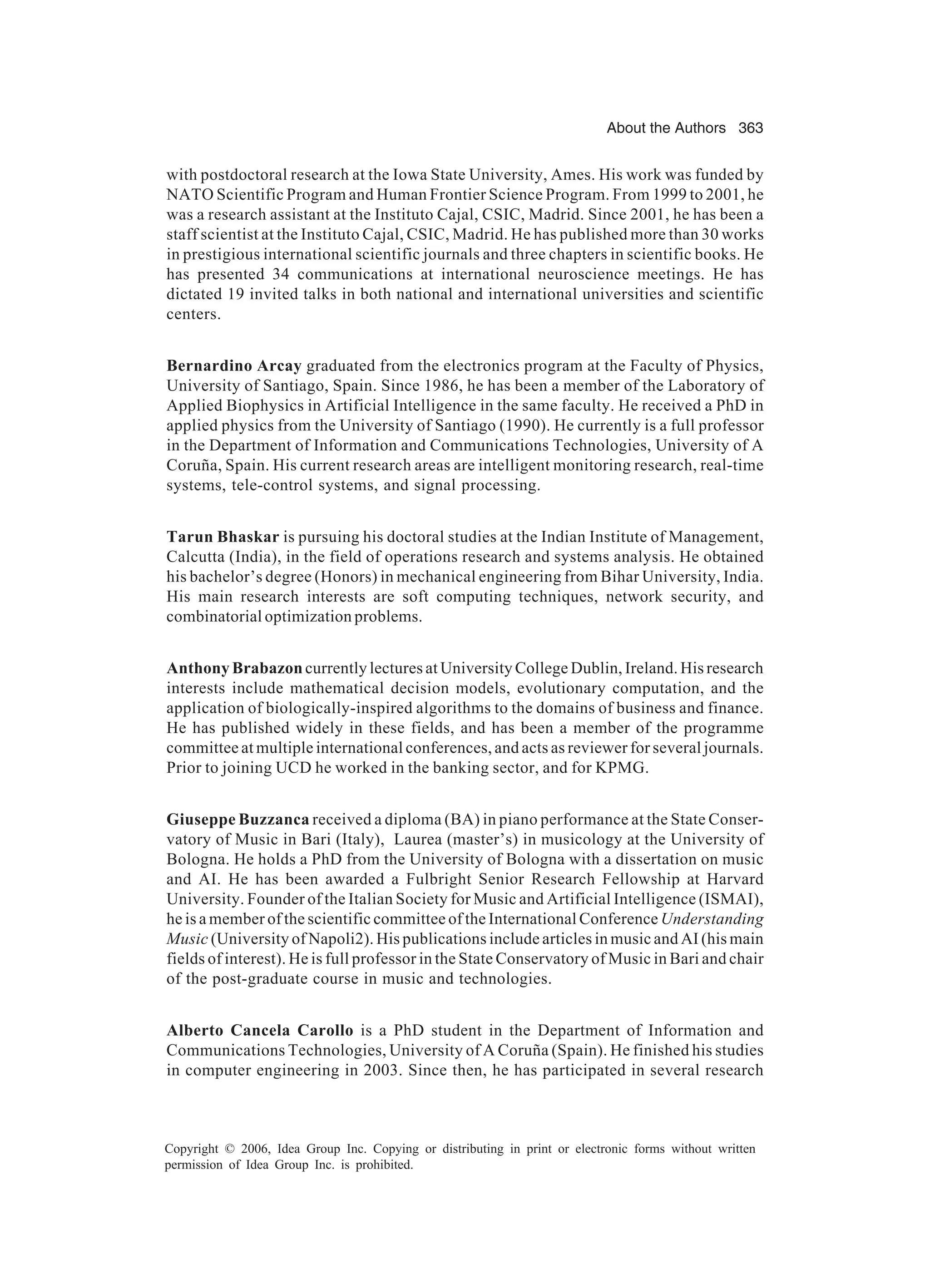 About the Authors 363 Copyright © 2006, Idea Group Inc. Copying or distributing in print or electronic forms without written permission of Idea Group Inc. is prohibited. with postdoctoral research at the Iowa State University, Ames. His work was funded by NATO Scientific Program and Human Frontier Science Program. From 1999 to 2001, he was a research assistant at the Instituto Cajal, CSIC, Madrid. Since 2001, he has been a staff scientist at the Instituto Cajal, CSIC, Madrid. He has published more than 30 works in prestigious international scientific journals and three chapters in scientific books. He has presented 34 communications at international neuroscience meetings. He has dictated 19 invited talks in both national and international universities and scientific centers. Bernardino Arcay graduated from the electronics program at the Faculty of Physics, University of Santiago, Spain. Since 1986, he has been a member of the Laboratory of Applied Biophysics in Artificial Intelligence in the same faculty. He received a PhD in applied physics from the University of Santiago (1990). He currently is a full professor in the Department of Information and Communications Technologies, University of A Coruña, Spain. His current research areas are intelligent monitoring research, real-time systems, tele-control systems, and signal processing. Tarun Bhaskar is pursuing his doctoral studies at the Indian Institute of Management, Calcutta (India), in the field of operations research and systems analysis. He obtained his bachelor’s degree (Honors) in mechanical engineering from Bihar University, India. His main research interests are soft computing techniques, network security, and combinatorial optimization problems. Anthony Brabazoncurrently lectures at University College Dublin, Ireland. His research interests include mathematical decision models, evolutionary computation, and the application of biologically-inspired algorithms to the domains of business and finance. He has published widely in these fields, and has been a member of the programme committee at multiple international conferences, and acts as reviewer for several journals. Prior to joining UCD he worked in the banking sector, and for KPMG. Giuseppe Buzzanca received a diploma (BA) in piano performance at the State Conser- vatory of Music in Bari (Italy), Laurea (master’s) in musicology at the University of Bologna. He holds a PhD from the University of Bologna with a dissertation on music and AI. He has been awarded a Fulbright Senior Research Fellowship at Harvard University. Founder of the Italian Society for Music and Artificial Intelligence (ISMAI), he is a member of the scientific committee of the International Conference Understanding Music (University of Napoli2). His publications include articles in music and AI (his main fields of interest). He is full professor in the State Conservatory of Music in Bari and chair of the post-graduate course in music and technologies. Alberto Cancela Carollo is a PhD student in the Department of Information and Communications Technologies, University of A Coruña (Spain). He finished his studies in computer engineering in 2003. Since then, he has participated in several research 