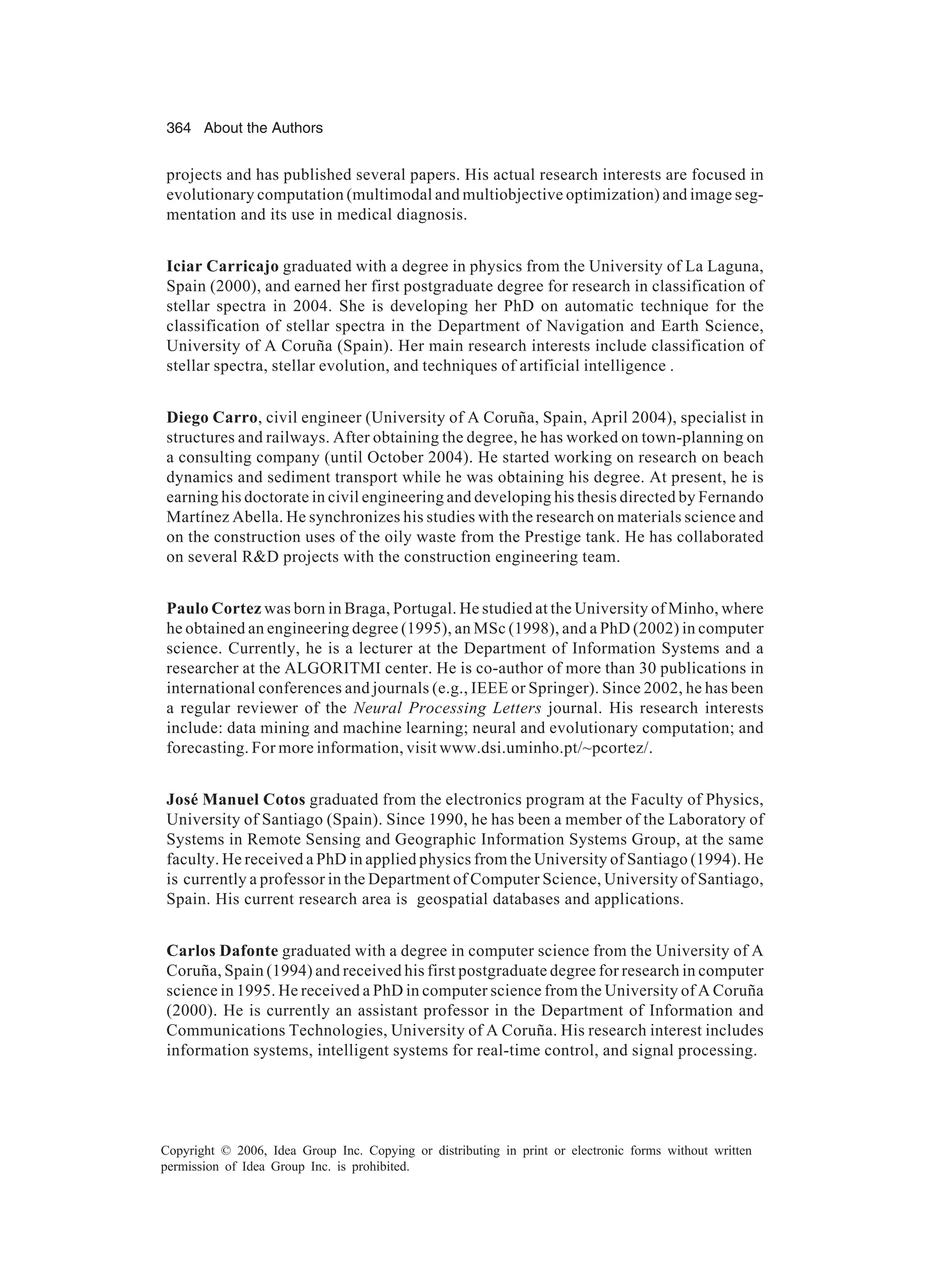364 About the Authors Copyright © 2006, Idea Group Inc. Copying or distributing in print or electronic forms without written permission of Idea Group Inc. is prohibited. projects and has published several papers. His actual research interests are focused in evolutionary computation (multimodal and multiobjective optimization) and image seg- mentation and its use in medical diagnosis. Iciar Carricajo graduated with a degree in physics from the University of La Laguna, Spain (2000), and earned her first postgraduate degree for research in classification of stellar spectra in 2004. She is developing her PhD on automatic technique for the classification of stellar spectra in the Department of Navigation and Earth Science, University of A Coruña (Spain). Her main research interests include classification of stellar spectra, stellar evolution, and techniques of artificial intelligence . Diego Carro, civil engineer (University of A Coruña, Spain, April 2004), specialist in structures and railways. After obtaining the degree, he has worked on town-planning on a consulting company (until October 2004). He started working on research on beach dynamics and sediment transport while he was obtaining his degree. At present, he is earning his doctorate in civil engineering and developing his thesis directed by Fernando Martínez Abella. He synchronizes his studies with the research on materials science and on the construction uses of the oily waste from the Prestige tank. He has collaborated on several RD projects with the construction engineering team. Paulo Cortez was born in Braga, Portugal. He studied at the University of Minho, where he obtained an engineering degree (1995), an MSc (1998), and a PhD (2002) in computer science. Currently, he is a lecturer at the Department of Information Systems and a researcher at the ALGORITMI center. He is co-author of more than 30 publications in international conferences and journals (e.g., IEEE or Springer). Since 2002, he has been a regular reviewer of the Neural Processing Letters journal. His research interests include: data mining and machine learning; neural and evolutionary computation; and forecasting. For more information, visit www.dsi.uminho.pt/~pcortez/. José Manuel Cotos graduated from the electronics program at the Faculty of Physics, University of Santiago (Spain). Since 1990, he has been a member of the Laboratory of Systems in Remote Sensing and Geographic Information Systems Group, at the same faculty. He received a PhD in applied physics from the University of Santiago (1994). He is currently a professor in the Department of Computer Science, University of Santiago, Spain. His current research area is geospatial databases and applications. Carlos Dafonte graduated with a degree in computer science from the University of A Coruña, Spain (1994) and received his first postgraduate degree for research in computer science in 1995. He received a PhD in computer science from the University of A Coruña (2000). He is currently an assistant professor in the Department of Information and Communications Technologies, University of A Coruña. His research interest includes information systems, intelligent systems for real-time control, and signal processing. 