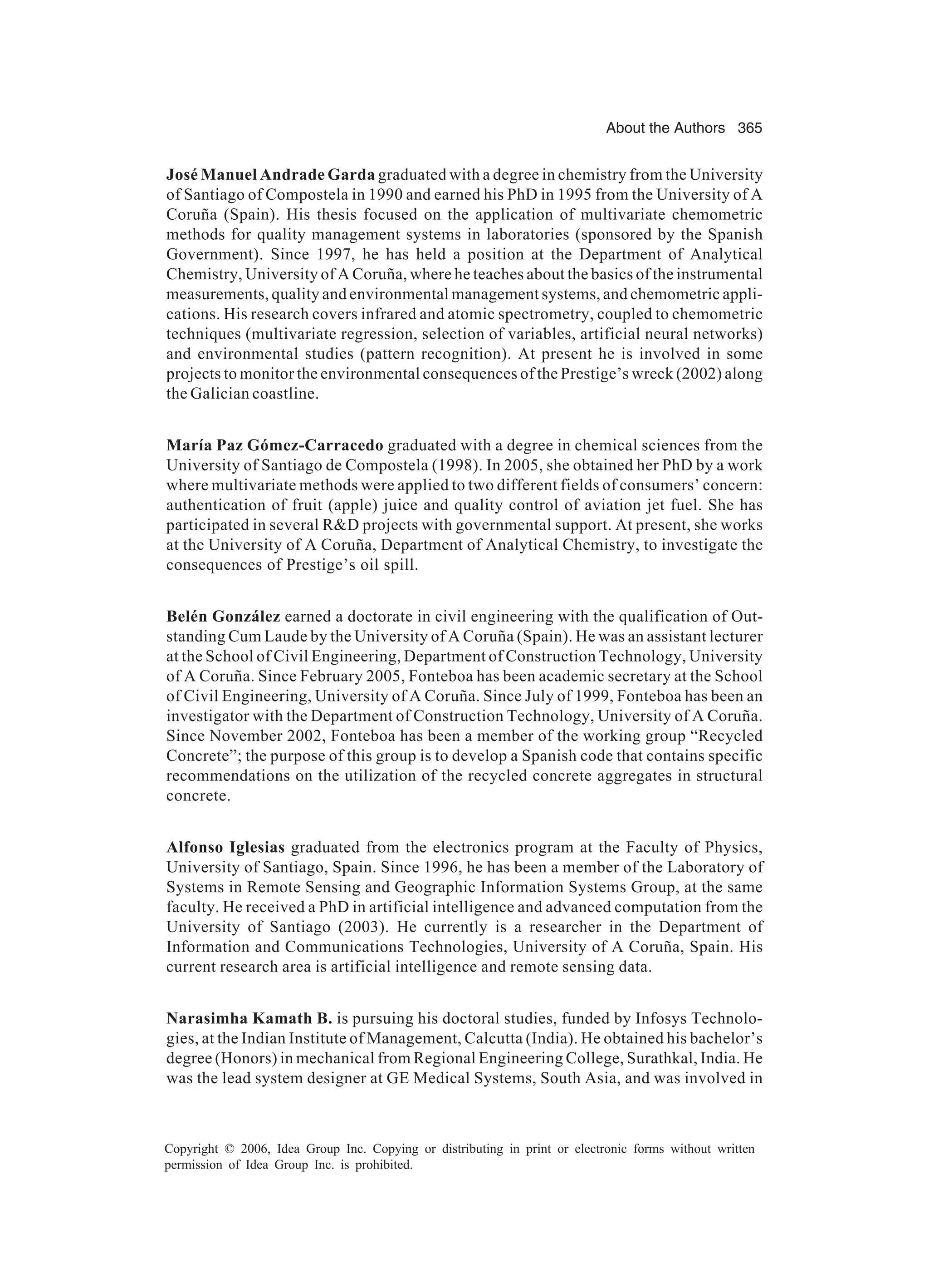 About the Authors 365 Copyright © 2006, Idea Group Inc. Copying or distributing in print or electronic forms without written permission of Idea Group Inc. is prohibited. José Manuel Andrade Garda graduated with a degree in chemistry from the University of Santiago of Compostela in 1990 and earned his PhD in 1995 from the University of A Coruña (Spain). His thesis focused on the application of multivariate chemometric methods for quality management systems in laboratories (sponsored by the Spanish Government). Since 1997, he has held a position at the Department of Analytical Chemistry, University of A Coruña, where he teaches about the basics of the instrumental measurements, quality and environmental management systems, and chemometric appli- cations. His research covers infrared and atomic spectrometry, coupled to chemometric techniques (multivariate regression, selection of variables, artificial neural networks) and environmental studies (pattern recognition). At present he is involved in some projects to monitor the environmental consequences of the Prestige’s wreck (2002) along the Galician coastline. María Paz Gómez-Carracedo graduated with a degree in chemical sciences from the University of Santiago de Compostela (1998). In 2005, she obtained her PhD by a work where multivariate methods were applied to two different fields of consumers’ concern: authentication of fruit (apple) juice and quality control of aviation jet fuel. She has participated in several RD projects with governmental support. At present, she works at the University of A Coruña, Department of Analytical Chemistry, to investigate the consequences of Prestige’s oil spill. Belén González earned a doctorate in civil engineering with the qualification of Out- standing Cum Laude by the University of A Coruña (Spain). He was an assistant lecturer at the School of Civil Engineering, Department of Construction Technology, University of A Coruña. Since February 2005, Fonteboa has been academic secretary at the School of Civil Engineering, University of A Coruña. Since July of 1999, Fonteboa has been an investigator with the Department of Construction Technology, University of A Coruña. Since November 2002, Fonteboa has been a member of the working group “Recycled Concrete”; the purpose of this group is to develop a Spanish code that contains specific recommendations on the utilization of the recycled concrete aggregates in structural concrete. Alfonso Iglesias graduated from the electronics program at the Faculty of Physics, University of Santiago, Spain. Since 1996, he has been a member of the Laboratory of Systems in Remote Sensing and Geographic Information Systems Group, at the same faculty. He received a PhD in artificial intelligence and advanced computation from the University of Santiago (2003). He currently is a researcher in the Department of Information and Communications Technologies, University of A Coruña, Spain. His current research area is artificial intelligence and remote sensing data. Narasimha Kamath B. is pursuing his doctoral studies, funded by Infosys Technolo- gies, at the Indian Institute of Management, Calcutta (India). He obtained his bachelor’s degree (Honors) in mechanical from Regional Engineering College, Surathkal, India. He was the lead system designer at GE Medical Systems, South Asia, and was involved in 