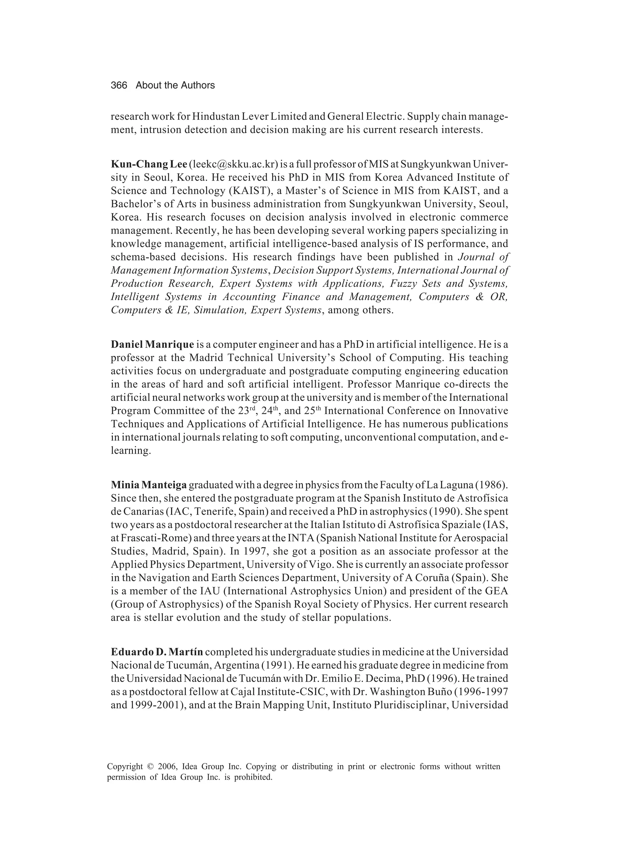 366 About the Authors Copyright © 2006, Idea Group Inc. Copying or distributing in print or electronic forms without written permission of Idea Group Inc. is prohibited. research work for Hindustan Lever Limited and General Electric. Supply chain manage- ment, intrusion detection and decision making are his current research interests. Kun-Chang Lee (leekc@skku.ac.kr) is a full professor of MIS at Sungkyunkwan Univer- sity in Seoul, Korea. He received his PhD in MIS from Korea Advanced Institute of Science and Technology (KAIST), a Master’s of Science in MIS from KAIST, and a Bachelor’s of Arts in business administration from Sungkyunkwan University, Seoul, Korea. His research focuses on decision analysis involved in electronic commerce management. Recently, he has been developing several working papers specializing in knowledge management, artificial intelligence-based analysis of IS performance, and schema-based decisions. His research findings have been published in Journal of Management Information Systems, Decision Support Systems, International Journal of Production Research, Expert Systems with Applications, Fuzzy Sets and Systems, Intelligent Systems in Accounting Finance and Management, Computers OR, Computers IE, Simulation, Expert Systems, among others. Daniel Manrique is a computer engineer and has a PhD in artificial intelligence. He is a professor at the Madrid Technical University’s School of Computing. His teaching activities focus on undergraduate and postgraduate computing engineering education in the areas of hard and soft artificial intelligent. Professor Manrique co-directs the artificial neural networks work group at the university and is member of the International Program Committee of the 23rd , 24th , and 25th International Conference on Innovative Techniques and Applications of Artificial Intelligence. He has numerous publications in international journals relating to soft computing, unconventional computation, and e- learning. MiniaManteiga graduatedwithadegreeinphysicsfromtheFacultyofLaLaguna(1986). Since then, she entered the postgraduate program at the Spanish Instituto de Astrofísica de Canarias (IAC, Tenerife, Spain) and received a PhD in astrophysics (1990). She spent two years as a postdoctoral researcher at the Italian Istituto di Astrofísica Spaziale (IAS, at Frascati-Rome) and three years at the INTA (Spanish National Institute for Aerospacial Studies, Madrid, Spain). In 1997, she got a position as an associate professor at the Applied Physics Department, University of Vigo. She is currently an associate professor in the Navigation and Earth Sciences Department, University of A Coruña (Spain). She is a member of the IAU (International Astrophysics Union) and president of the GEA (Group of Astrophysics) of the Spanish Royal Society of Physics. Her current research area is stellar evolution and the study of stellar populations. Eduardo D. Martín completed his undergraduate studies in medicine at the Universidad Nacional de Tucumán, Argentina (1991). He earned his graduate degree in medicine from the Universidad Nacional de Tucumán with Dr. Emilio E. Decima, PhD (1996). He trained as a postdoctoral fellow at Cajal Institute-CSIC, with Dr. Washington Buño (1996-1997 and 1999-2001), and at the Brain Mapping Unit, Instituto Pluridisciplinar, Universidad 
