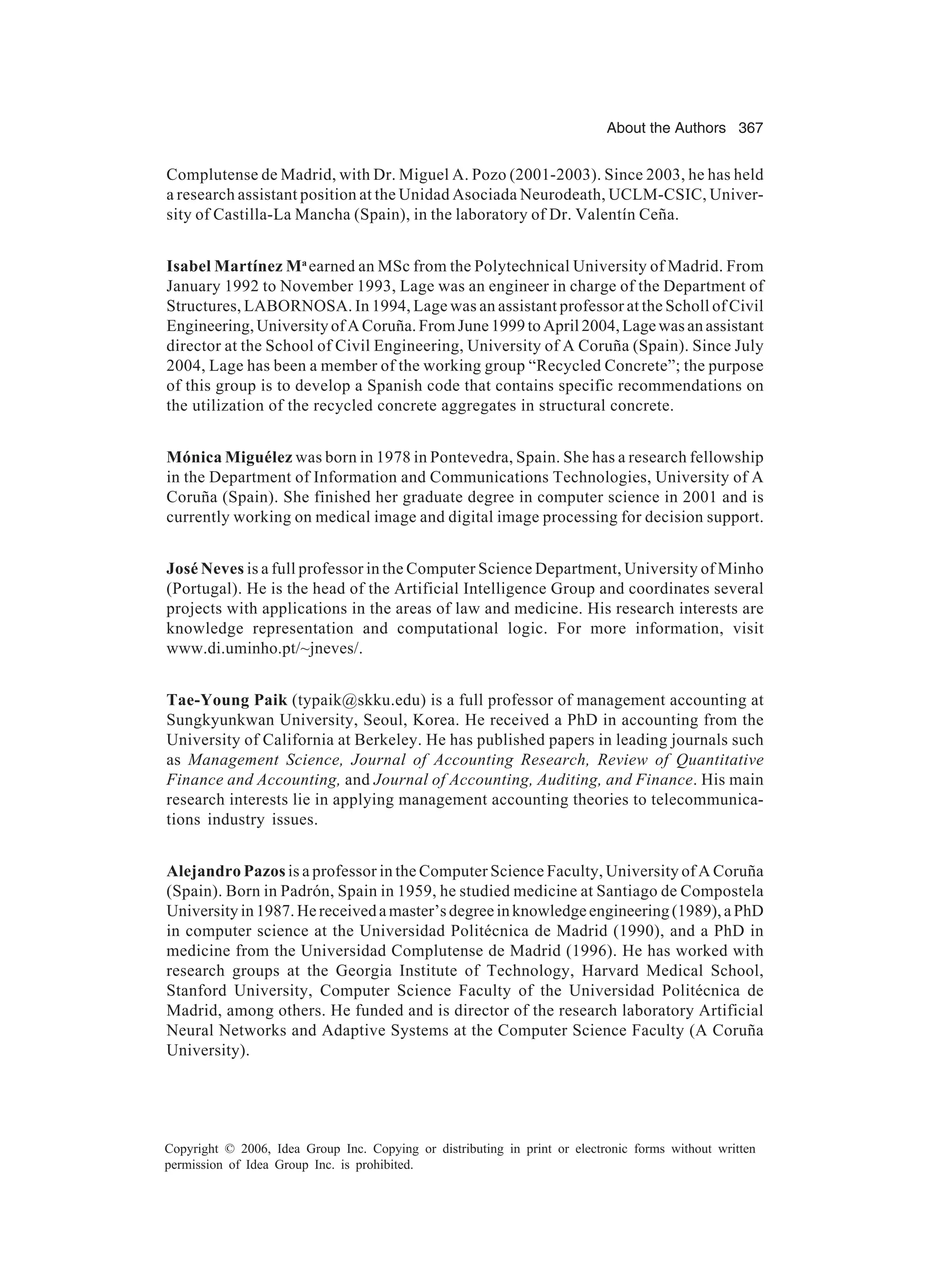 About the Authors 367 Copyright © 2006, Idea Group Inc. Copying or distributing in print or electronic forms without written permission of Idea Group Inc. is prohibited. Complutense de Madrid, with Dr. Miguel A. Pozo (2001-2003). Since 2003, he has held a research assistant position at the Unidad Asociada Neurodeath, UCLM-CSIC, Univer- sity of Castilla-La Mancha (Spain), in the laboratory of Dr. Valentín Ceña. Isabel Martínez Ma earned an MSc from the Polytechnical University of Madrid. From January 1992 to November 1993, Lage was an engineer in charge of the Department of Structures, LABORNOSA. In 1994, Lage was an assistant professor at the Scholl of Civil Engineering, University of A Coruña. From June 1999 to April 2004, Lage was an assistant director at the School of Civil Engineering, University of A Coruña (Spain). Since July 2004, Lage has been a member of the working group “Recycled Concrete”; the purpose of this group is to develop a Spanish code that contains specific recommendations on the utilization of the recycled concrete aggregates in structural concrete. Mónica Miguélez was born in 1978 in Pontevedra, Spain. She has a research fellowship in the Department of Information and Communications Technologies, University of A Coruña (Spain). She finished her graduate degree in computer science in 2001 and is currently working on medical image and digital image processing for decision support. José Neves is a full professor in the Computer Science Department, University of Minho (Portugal). He is the head of the Artificial Intelligence Group and coordinates several projects with applications in the areas of law and medicine. His research interests are knowledge representation and computational logic. For more information, visit www.di.uminho.pt/~jneves/. Tae-Young Paik (typaik@skku.edu) is a full professor of management accounting at Sungkyunkwan University, Seoul, Korea. He received a PhD in accounting from the University of California at Berkeley. He has published papers in leading journals such as Management Science, Journal of Accounting Research, Review of Quantitative Finance and Accounting, and Journal of Accounting, Auditing, and Finance. His main research interests lie in applying management accounting theories to telecommunica- tions industry issues. Alejandro Pazos is a professor in the Computer Science Faculty, University of A Coruña (Spain). Born in Padrón, Spain in 1959, he studied medicine at Santiago de Compostela Universityin1987.Hereceivedamaster’sdegreeinknowledgeengineering(1989),aPhD in computer science at the Universidad Politécnica de Madrid (1990), and a PhD in medicine from the Universidad Complutense de Madrid (1996). He has worked with research groups at the Georgia Institute of Technology, Harvard Medical School, Stanford University, Computer Science Faculty of the Universidad Politécnica de Madrid, among others. He funded and is director of the research laboratory Artificial Neural Networks and Adaptive Systems at the Computer Science Faculty (A Coruña University). 