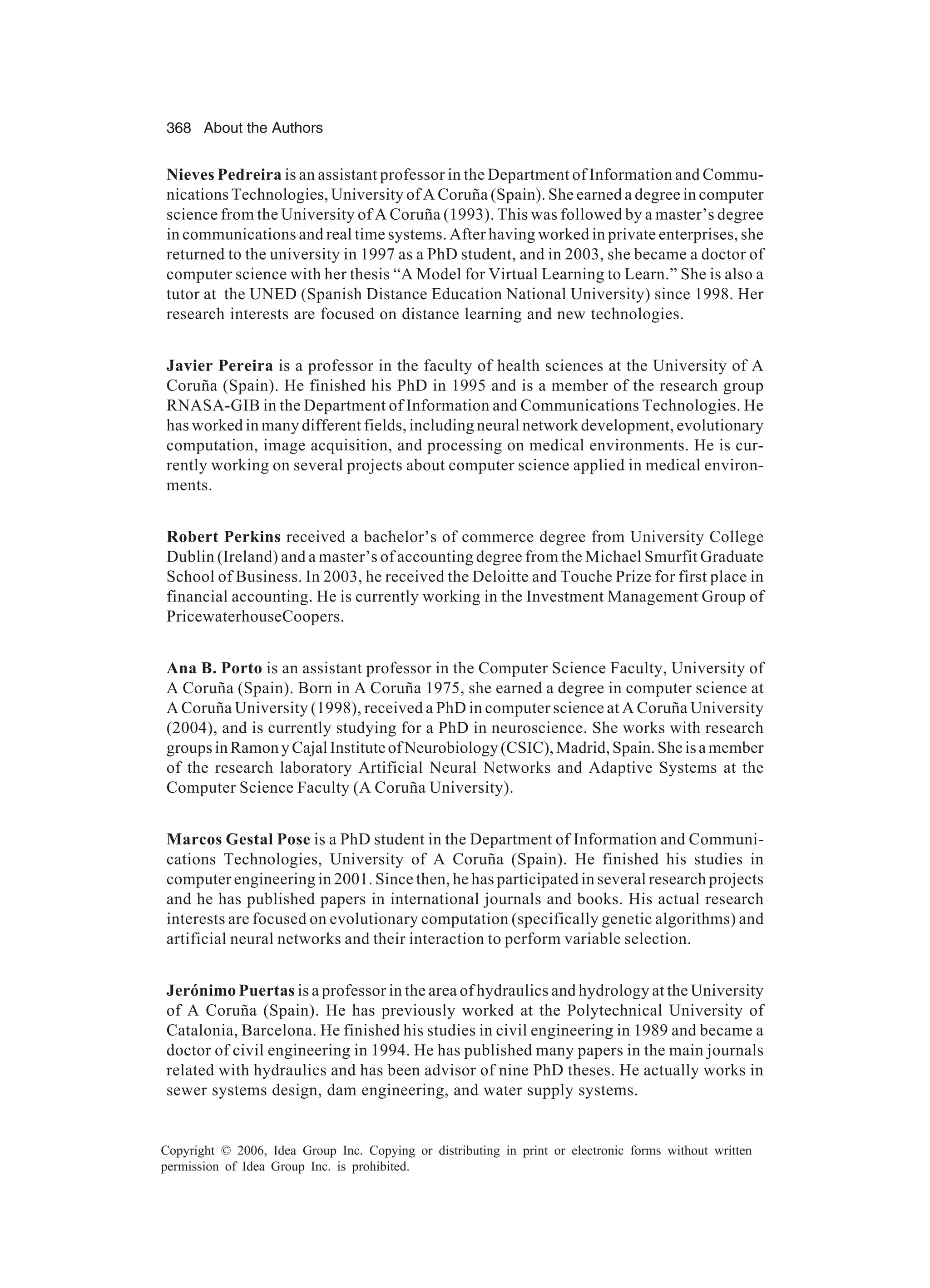 368 About the Authors Copyright © 2006, Idea Group Inc. Copying or distributing in print or electronic forms without written permission of Idea Group Inc. is prohibited. Nieves Pedreira is an assistant professor in the Department of Information and Commu- nications Technologies, University of A Coruña (Spain). She earned a degree in computer science from the University of A Coruña (1993). This was followed by a master’s degree in communications and real time systems. After having worked in private enterprises, she returned to the university in 1997 as a PhD student, and in 2003, she became a doctor of computer science with her thesis “A Model for Virtual Learning to Learn.” She is also a tutor at the UNED (Spanish Distance Education National University) since 1998. Her research interests are focused on distance learning and new technologies. Javier Pereira is a professor in the faculty of health sciences at the University of A Coruña (Spain). He finished his PhD in 1995 and is a member of the research group RNASA-GIB in the Department of Information and Communications Technologies. He has worked in many different fields, including neural network development, evolutionary computation, image acquisition, and processing on medical environments. He is cur- rently working on several projects about computer science applied in medical environ- ments. Robert Perkins received a bachelor’s of commerce degree from University College Dublin (Ireland) and a master’s of accounting degree from the Michael Smurfit Graduate School of Business. In 2003, he received the Deloitte and Touche Prize for first place in financial accounting. He is currently working in the Investment Management Group of PricewaterhouseCoopers. Ana B. Porto is an assistant professor in the Computer Science Faculty, University of A Coruña (Spain). Born in A Coruña 1975, she earned a degree in computer science at A Coruña University (1998), received a PhD in computer science at A Coruña University (2004), and is currently studying for a PhD in neuroscience. She works with research groupsinRamonyCajalInstituteofNeurobiology(CSIC),Madrid,Spain.Sheisamember of the research laboratory Artificial Neural Networks and Adaptive Systems at the Computer Science Faculty (A Coruña University). Marcos Gestal Pose is a PhD student in the Department of Information and Communi- cations Technologies, University of A Coruña (Spain). He finished his studies in computer engineering in 2001. Since then, he has participated in several research projects and he has published papers in international journals and books. His actual research interests are focused on evolutionary computation (specifically genetic algorithms) and artificial neural networks and their interaction to perform variable selection. Jerónimo Puertas is a professor in the area of hydraulics and hydrology at the University of A Coruña (Spain). He has previously worked at the Polytechnical University of Catalonia, Barcelona. He finished his studies in civil engineering in 1989 and became a doctor of civil engineering in 1994. He has published many papers in the main journals related with hydraulics and has been advisor of nine PhD theses. He actually works in sewer systems design, dam engineering, and water supply systems. 