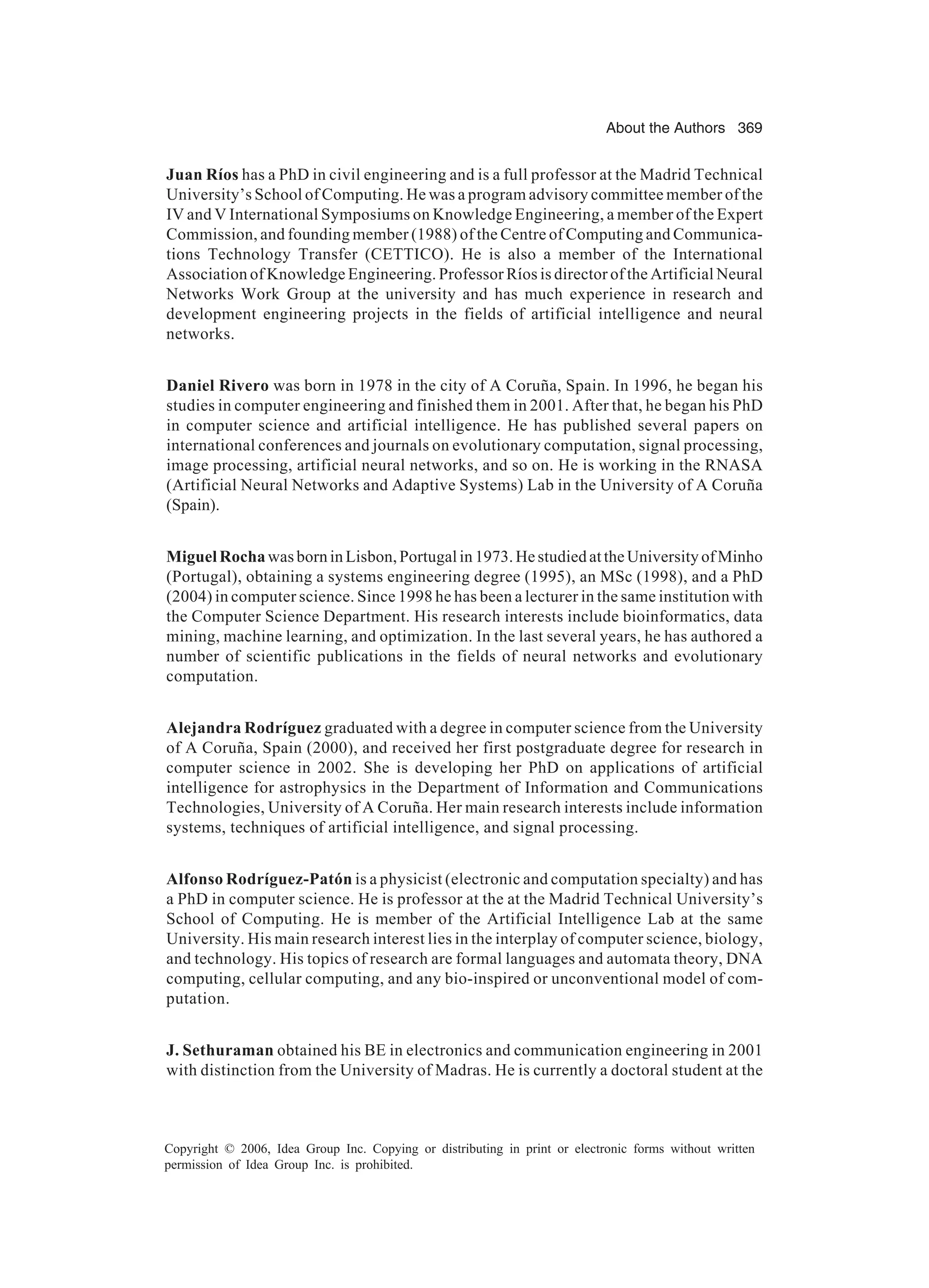 About the Authors 369 Copyright © 2006, Idea Group Inc. Copying or distributing in print or electronic forms without written permission of Idea Group Inc. is prohibited. Juan Ríos has a PhD in civil engineering and is a full professor at the Madrid Technical University’s School of Computing. He was a program advisory committee member of the IV and V International Symposiums on Knowledge Engineering, a member of the Expert Commission, and founding member (1988) of the Centre of Computing and Communica- tions Technology Transfer (CETTICO). He is also a member of the International Association of Knowledge Engineering. Professor Ríos is director of the Artificial Neural Networks Work Group at the university and has much experience in research and development engineering projects in the fields of artificial intelligence and neural networks. Daniel Rivero was born in 1978 in the city of A Coruña, Spain. In 1996, he began his studies in computer engineering and finished them in 2001. After that, he began his PhD in computer science and artificial intelligence. He has published several papers on international conferences and journals on evolutionary computation, signal processing, image processing, artificial neural networks, and so on. He is working in the RNASA (Artificial Neural Networks and Adaptive Systems) Lab in the University of A Coruña (Spain). MiguelRochawasborninLisbon,Portugalin1973.HestudiedattheUniversityofMinho (Portugal), obtaining a systems engineering degree (1995), an MSc (1998), and a PhD (2004) in computer science. Since 1998 he has been a lecturer in the same institution with the Computer Science Department. His research interests include bioinformatics, data mining, machine learning, and optimization. In the last several years, he has authored a number of scientific publications in the fields of neural networks and evolutionary computation. Alejandra Rodríguez graduated with a degree in computer science from the University of A Coruña, Spain (2000), and received her first postgraduate degree for research in computer science in 2002. She is developing her PhD on applications of artificial intelligence for astrophysics in the Department of Information and Communications Technologies, University of A Coruña. Her main research interests include information systems, techniques of artificial intelligence, and signal processing. Alfonso Rodríguez-Patón is a physicist (electronic and computation specialty) and has a PhD in computer science. He is professor at the at the Madrid Technical University’s School of Computing. He is member of the Artificial Intelligence Lab at the same University. His main research interest lies in the interplay of computer science, biology, and technology. His topics of research are formal languages and automata theory, DNA computing, cellular computing, and any bio-inspired or unconventional model of com- putation. J. Sethuraman obtained his BE in electronics and communication engineering in 2001 with distinction from the University of Madras. He is currently a doctoral student at the 
