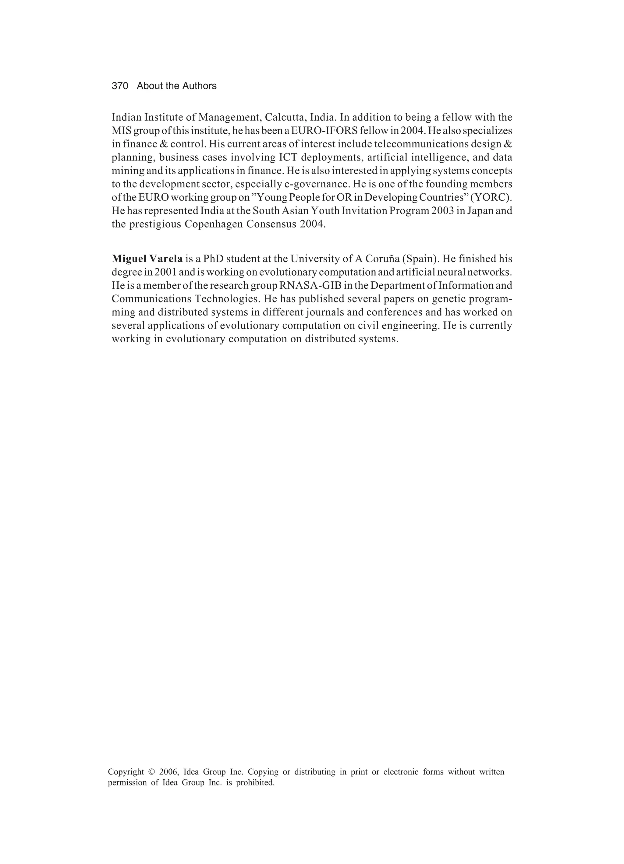370 About the Authors Copyright © 2006, Idea Group Inc. Copying or distributing in print or electronic forms without written permission of Idea Group Inc. is prohibited. Indian Institute of Management, Calcutta, India. In addition to being a fellow with the MISgroupofthisinstitute,hehasbeenaEURO-IFORSfellowin2004.Healsospecializes in finance control. His current areas of interest include telecommunications design planning, business cases involving ICT deployments, artificial intelligence, and data mining and its applications in finance. He is also interested in applying systems concepts to the development sector, especially e-governance. He is one of the founding members of the EURO working group on ”Young People for OR in Developing Countries” (YORC). He has represented India at the South Asian Youth Invitation Program 2003 in Japan and the prestigious Copenhagen Consensus 2004. Miguel Varela is a PhD student at the University of A Coruña (Spain). He finished his degree in 2001 and is working on evolutionary computation and artificial neural networks. He is a member of the research group RNASA-GIB in the Department of Information and Communications Technologies. He has published several papers on genetic program- ming and distributed systems in different journals and conferences and has worked on several applications of evolutionary computation on civil engineering. He is currently working in evolutionary computation on distributed systems. 