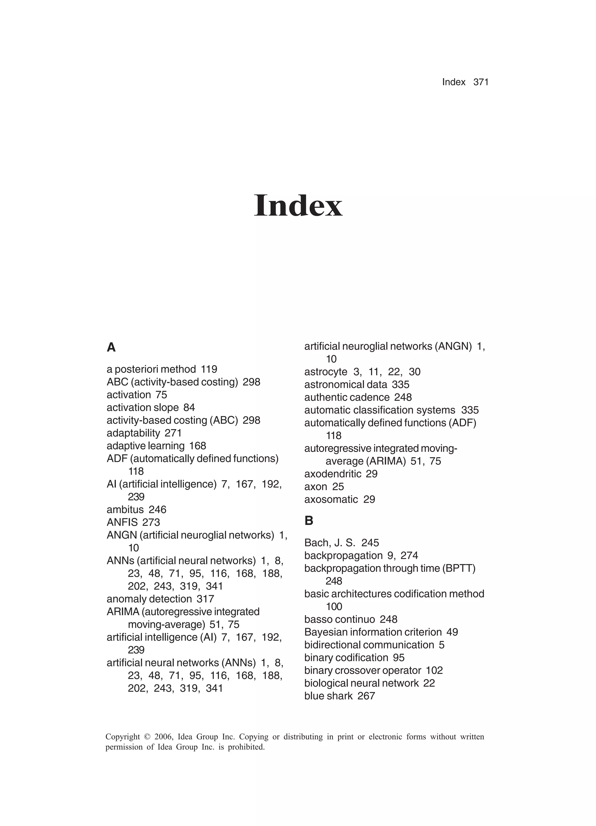 Index 371 Copyright © 2006, Idea Group Inc. Copying or distributing in print or electronic forms without written permission of Idea Group Inc. is prohibited. Index A a posteriori method 119 ABC (activity-based costing) 298 activation 75 activation slope 84 activity-based costing (ABC) 298 adaptability 271 adaptive learning 168 ADF (automatically defined functions) 118 AI (artificial intelligence) 7, 167, 192, 239 ambitus 246 ANFIS 273 ANGN (artificial neuroglial networks) 1, 10 ANNs (artificial neural networks) 1, 8, 23, 48, 71, 95, 116, 168, 188, 202, 243, 319, 341 anomaly detection 317 ARIMA (autoregressive integrated moving-average) 51, 75 artificial intelligence (AI) 7, 167, 192, 239 artificial neural networks (ANNs) 1, 8, 23, 48, 71, 95, 116, 168, 188, 202, 243, 319, 341 artificial neuroglial networks (ANGN) 1, 10 astrocyte 3, 11, 22, 30 astronomical data 335 authentic cadence 248 automatic classification systems 335 automatically defined functions (ADF) 118 autoregressive integrated moving- average (ARIMA) 51, 75 axodendritic 29 axon 25 axosomatic 29 B Bach, J. S. 245 backpropagation 9, 274 backpropagation through time (BPTT) 248 basic architectures codification method 100 basso continuo 248 Bayesian information criterion 49 bidirectional communication 5 binary codification 95 binary crossover operator 102 biological neural network 22 blue shark 267 