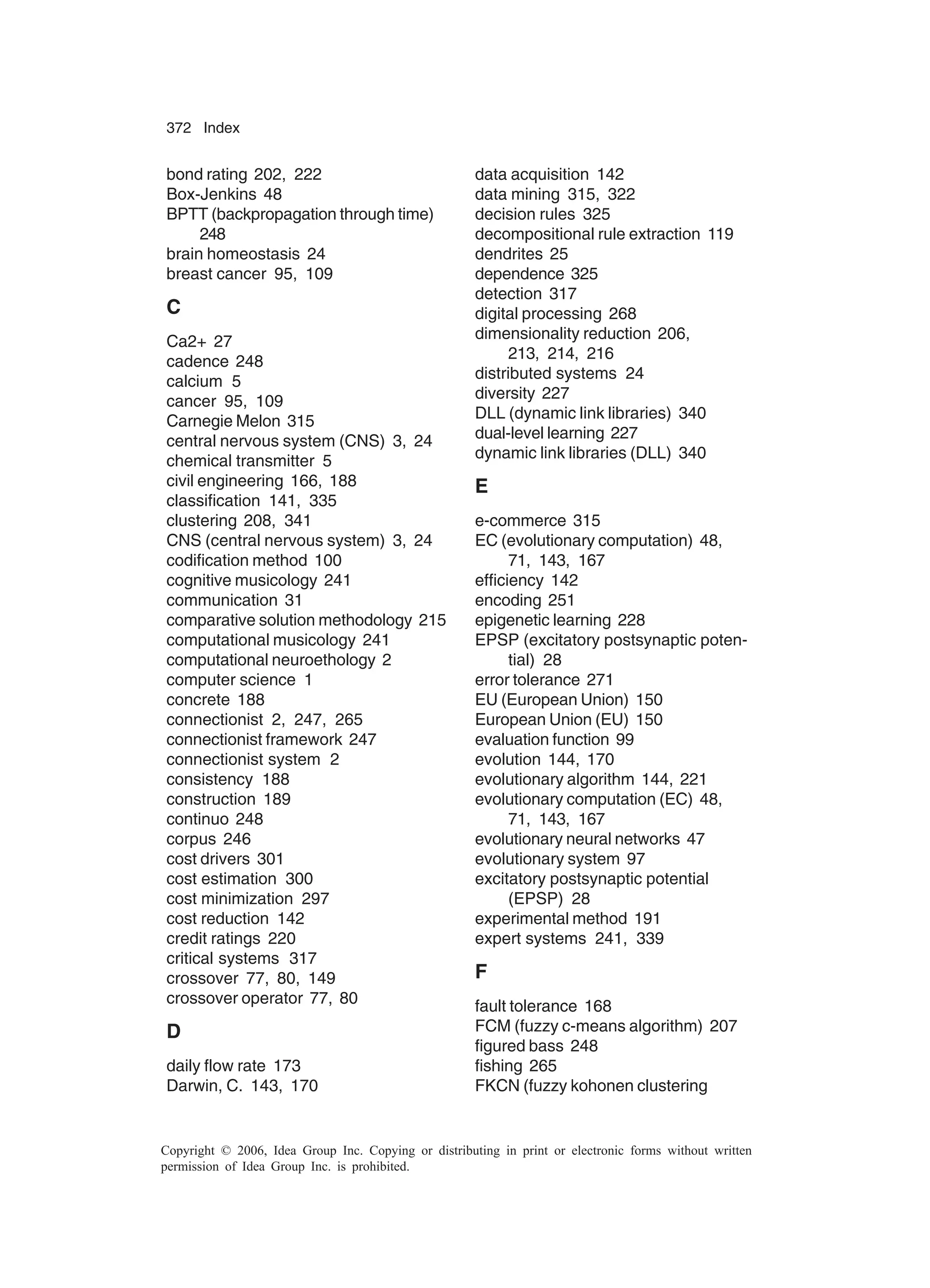 372 Index Copyright © 2006, Idea Group Inc. Copying or distributing in print or electronic forms without written permission of Idea Group Inc. is prohibited. bond rating 202, 222 Box-Jenkins 48 BPTT (backpropagation through time) 248 brain homeostasis 24 breast cancer 95, 109 C Ca2+ 27 cadence 248 calcium 5 cancer 95, 109 Carnegie Melon 315 central nervous system (CNS) 3, 24 chemical transmitter 5 civil engineering 166, 188 classification 141, 335 clustering 208, 341 CNS (central nervous system) 3, 24 codification method 100 cognitive musicology 241 communication 31 comparative solution methodology 215 computational musicology 241 computational neuroethology 2 computer science 1 concrete 188 connectionist 2, 247, 265 connectionist framework 247 connectionist system 2 consistency 188 construction 189 continuo 248 corpus 246 cost drivers 301 cost estimation 300 cost minimization 297 cost reduction 142 credit ratings 220 critical systems 317 crossover 77, 80, 149 crossover operator 77, 80 D daily flow rate 173 Darwin, C. 143, 170 data acquisition 142 data mining 315, 322 decision rules 325 decompositional rule extraction 119 dendrites 25 dependence 325 detection 317 digital processing 268 dimensionality reduction 206, 213, 214, 216 distributed systems 24 diversity 227 DLL (dynamic link libraries) 340 dual-level learning 227 dynamic link libraries (DLL) 340 E e-commerce 315 EC (evolutionary computation) 48, 71, 143, 167 efficiency 142 encoding 251 epigenetic learning 228 EPSP (excitatory postsynaptic poten- tial) 28 error tolerance 271 EU (European Union) 150 European Union (EU) 150 evaluation function 99 evolution 144, 170 evolutionary algorithm 144, 221 evolutionary computation (EC) 48, 71, 143, 167 evolutionary neural networks 47 evolutionary system 97 excitatory postsynaptic potential (EPSP) 28 experimental method 191 expert systems 241, 339 F fault tolerance 168 FCM (fuzzy c-means algorithm) 207 figured bass 248 fishing 265 FKCN (fuzzy kohonen clustering 