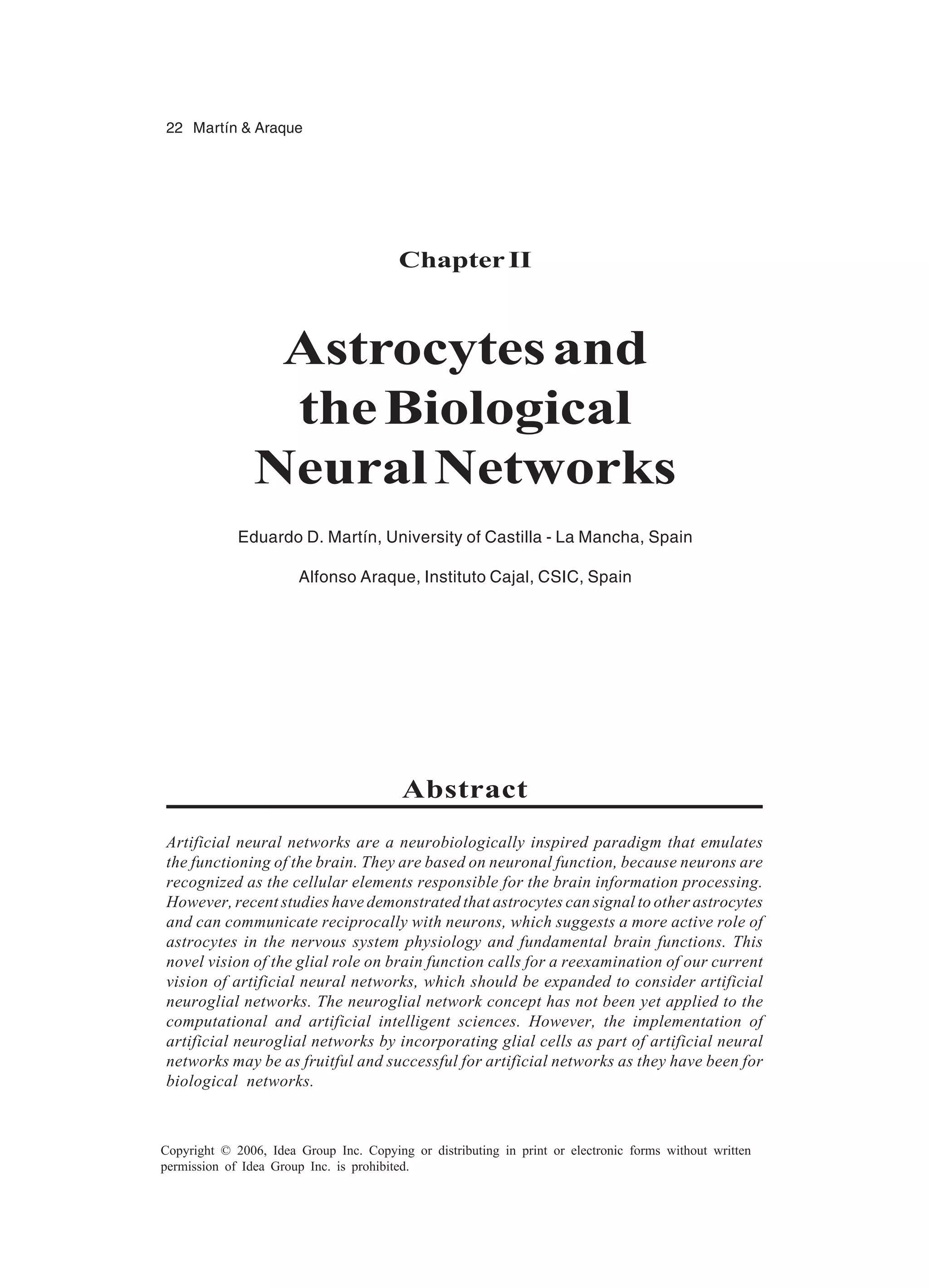 22 Martín & Araque Copyright © 2006, Idea Group Inc. Copying or distributing in print or electronic forms without written permission of Idea Group Inc. is prohibited. Chapter II Astrocytesand theBiological NeuralNetworks Eduardo D. Martín, University of Castilla - La Mancha, Spain Alfonso Araque, Instituto Cajal, CSIC, Spain Abstract Artificial neural networks are a neurobiologically inspired paradigm that emulates the functioning of the brain. They are based on neuronal function, because neurons are recognized as the cellular elements responsible for the brain information processing. However, recent studies have demonstrated that astrocytes can signal to other astrocytes and can communicate reciprocally with neurons, which suggests a more active role of astrocytes in the nervous system physiology and fundamental brain functions. This novel vision of the glial role on brain function calls for a reexamination of our current vision of artificial neural networks, which should be expanded to consider artificial neuroglial networks. The neuroglial network concept has not been yet applied to the computational and artificial intelligent sciences. However, the implementation of artificial neuroglial networks by incorporating glial cells as part of artificial neural networks may be as fruitful and successful for artificial networks as they have been for biological networks. 