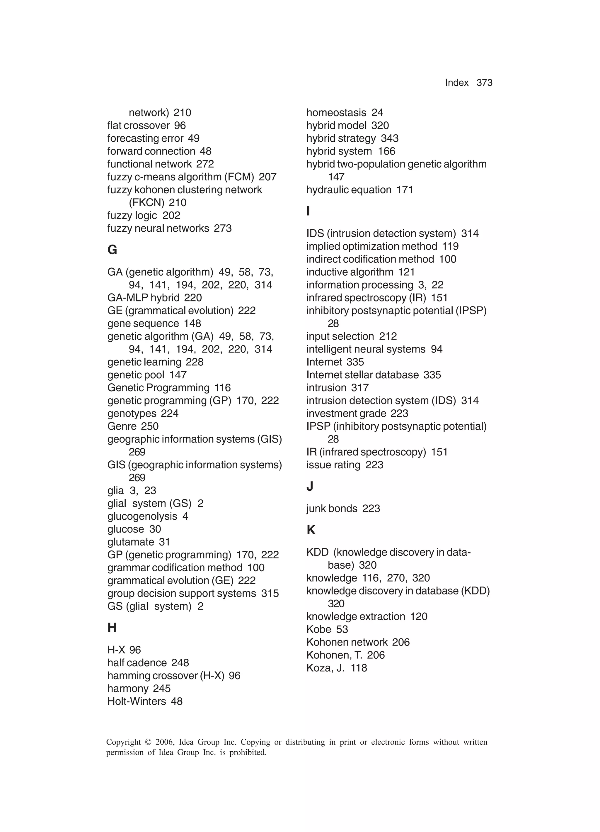 Index 373 Copyright © 2006, Idea Group Inc. Copying or distributing in print or electronic forms without written permission of Idea Group Inc. is prohibited. network) 210 flat crossover 96 forecasting error 49 forward connection 48 functional network 272 fuzzy c-means algorithm (FCM) 207 fuzzy kohonen clustering network (FKCN) 210 fuzzy logic 202 fuzzy neural networks 273 G GA (genetic algorithm) 49, 58, 73, 94, 141, 194, 202, 220, 314 GA-MLP hybrid 220 GE (grammatical evolution) 222 gene sequence 148 genetic algorithm (GA) 49, 58, 73, 94, 141, 194, 202, 220, 314 genetic learning 228 genetic pool 147 Genetic Programming 116 genetic programming (GP) 170, 222 genotypes 224 Genre 250 geographic information systems (GIS) 269 GIS (geographic information systems) 269 glia 3, 23 glial system (GS) 2 glucogenolysis 4 glucose 30 glutamate 31 GP (genetic programming) 170, 222 grammar codification method 100 grammatical evolution (GE) 222 group decision support systems 315 GS (glial system) 2 H H-X 96 half cadence 248 hamming crossover (H-X) 96 harmony 245 Holt-Winters 48 homeostasis 24 hybrid model 320 hybrid strategy 343 hybrid system 166 hybrid two-population genetic algorithm 147 hydraulic equation 171 I IDS (intrusion detection system) 314 implied optimization method 119 indirect codification method 100 inductive algorithm 121 information processing 3, 22 infrared spectroscopy (IR) 151 inhibitory postsynaptic potential (IPSP) 28 input selection 212 intelligent neural systems 94 Internet 335 Internet stellar database 335 intrusion 317 intrusion detection system (IDS) 314 investment grade 223 IPSP (inhibitory postsynaptic potential) 28 IR (infrared spectroscopy) 151 issue rating 223 J junk bonds 223 K KDD (knowledge discovery in data- base) 320 knowledge 116, 270, 320 knowledge discovery in database (KDD) 320 knowledge extraction 120 Kobe 53 Kohonen network 206 Kohonen, T. 206 Koza, J. 118 