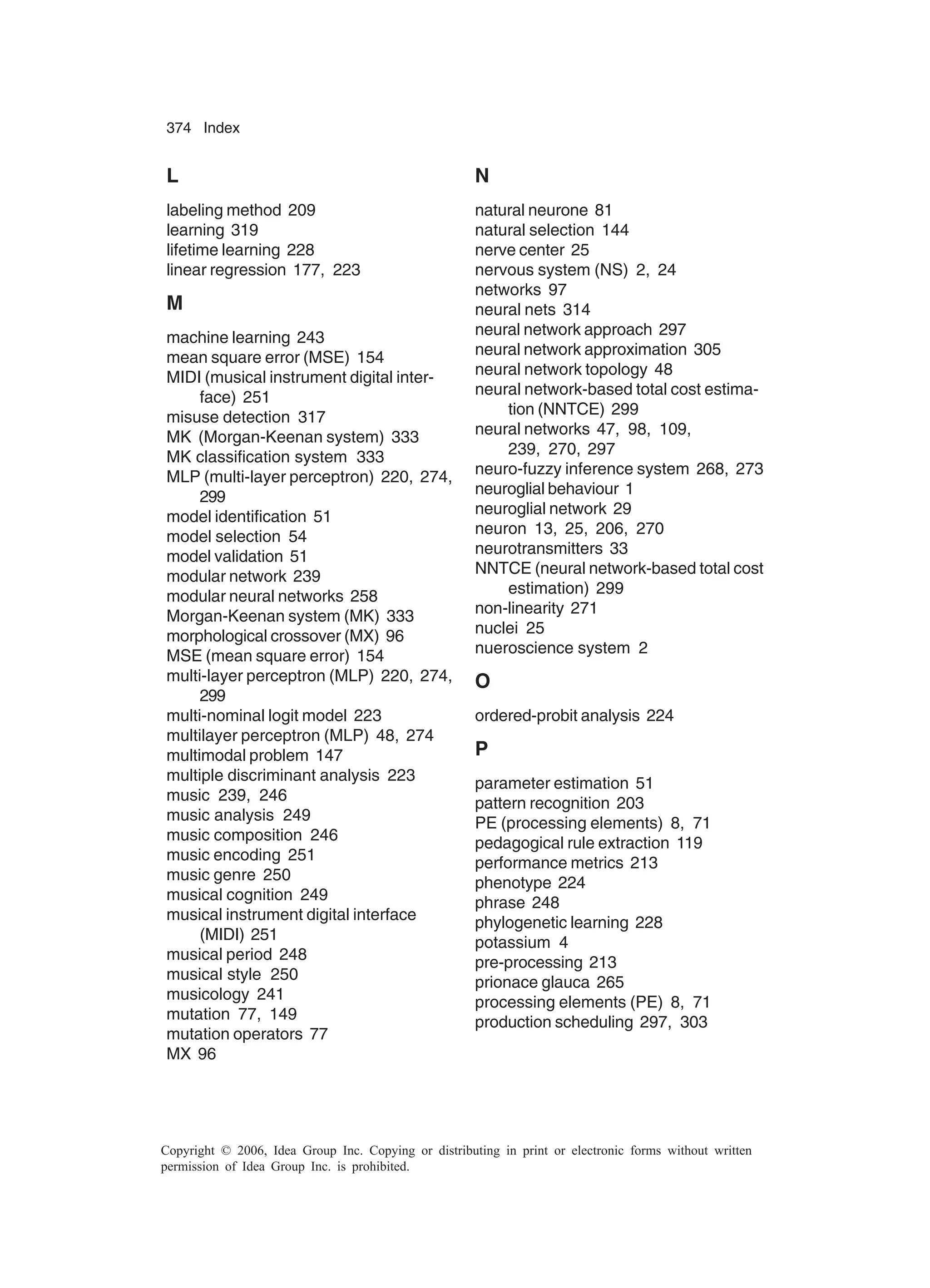 374 Index Copyright © 2006, Idea Group Inc. Copying or distributing in print or electronic forms without written permission of Idea Group Inc. is prohibited. L labeling method 209 learning 319 lifetime learning 228 linear regression 177, 223 M machine learning 243 mean square error (MSE) 154 MIDI (musical instrument digital inter- face) 251 misuse detection 317 MK (Morgan-Keenan system) 333 MK classification system 333 MLP (multi-layer perceptron) 220, 274, 299 model identification 51 model selection 54 model validation 51 modular network 239 modular neural networks 258 Morgan-Keenan system (MK) 333 morphological crossover (MX) 96 MSE (mean square error) 154 multi-layer perceptron (MLP) 220, 274, 299 multi-nominal logit model 223 multilayer perceptron (MLP) 48, 274 multimodal problem 147 multiple discriminant analysis 223 music 239, 246 music analysis 249 music composition 246 music encoding 251 music genre 250 musical cognition 249 musical instrument digital interface (MIDI) 251 musical period 248 musical style 250 musicology 241 mutation 77, 149 mutation operators 77 MX 96 N natural neurone 81 natural selection 144 nerve center 25 nervous system (NS) 2, 24 networks 97 neural nets 314 neural network approach 297 neural network approximation 305 neural network topology 48 neural network-based total cost estima- tion (NNTCE) 299 neural networks 47, 98, 109, 239, 270, 297 neuro-fuzzy inference system 268, 273 neuroglial behaviour 1 neuroglial network 29 neuron 13, 25, 206, 270 neurotransmitters 33 NNTCE (neural network-based total cost estimation) 299 non-linearity 271 nuclei 25 nueroscience system 2 O ordered-probit analysis 224 P parameter estimation 51 pattern recognition 203 PE (processing elements) 8, 71 pedagogical rule extraction 119 performance metrics 213 phenotype 224 phrase 248 phylogenetic learning 228 potassium 4 pre-processing 213 prionace glauca 265 processing elements (PE) 8, 71 production scheduling 297, 303 