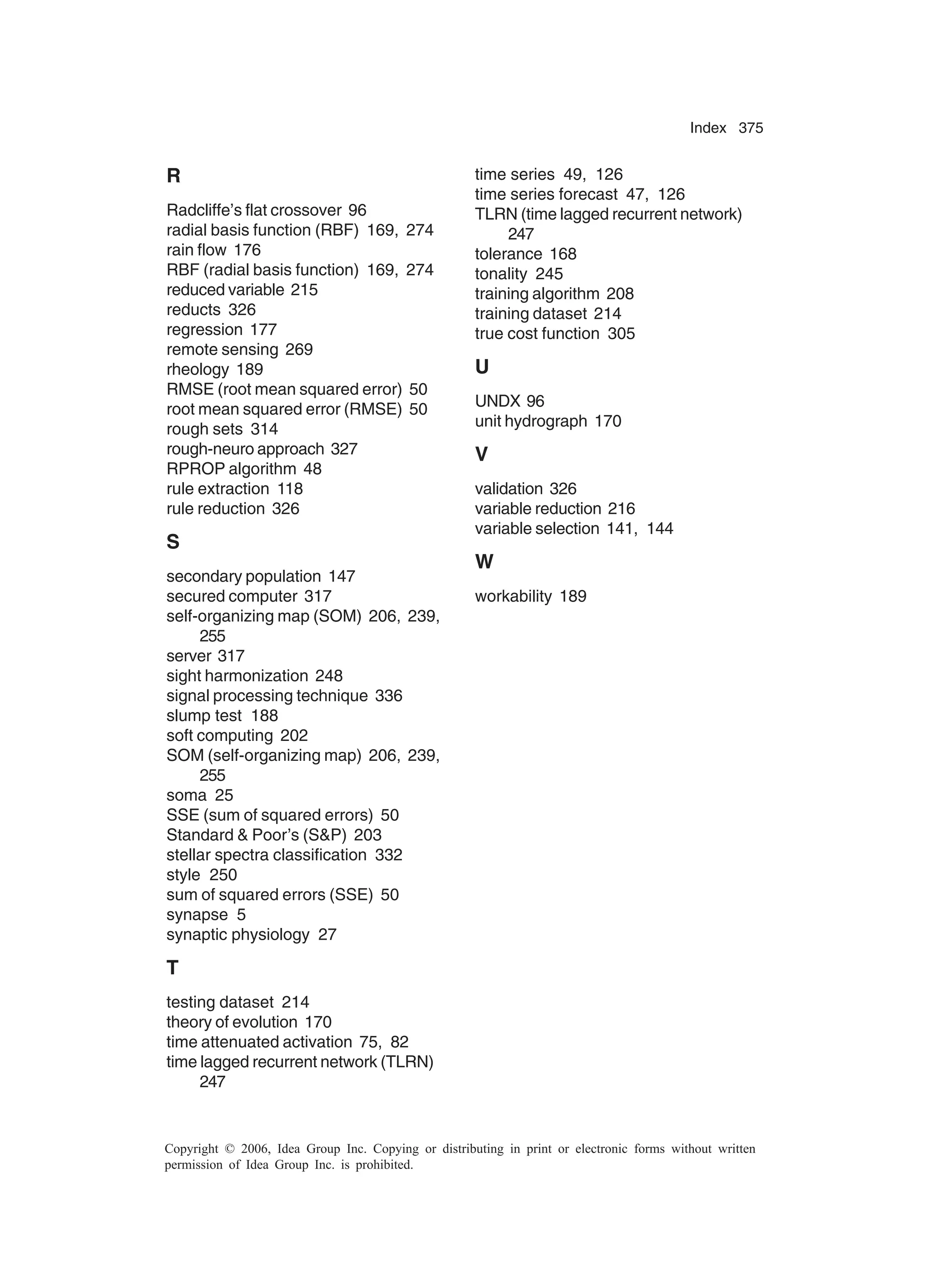 Index 375 Copyright © 2006, Idea Group Inc. Copying or distributing in print or electronic forms without written permission of Idea Group Inc. is prohibited. R Radcliffe’s flat crossover 96 radial basis function (RBF) 169, 274 rain flow 176 RBF (radial basis function) 169, 274 reduced variable 215 reducts 326 regression 177 remote sensing 269 rheology 189 RMSE (root mean squared error) 50 root mean squared error (RMSE) 50 rough sets 314 rough-neuro approach 327 RPROP algorithm 48 rule extraction 118 rule reduction 326 S secondary population 147 secured computer 317 self-organizing map (SOM) 206, 239, 255 server 317 sight harmonization 248 signal processing technique 336 slump test 188 soft computing 202 SOM (self-organizing map) 206, 239, 255 soma 25 SSE (sum of squared errors) 50 Standard Poor’s (SP) 203 stellar spectra classification 332 style 250 sum of squared errors (SSE) 50 synapse 5 synaptic physiology 27 T testing dataset 214 theory of evolution 170 time attenuated activation 75, 82 time lagged recurrent network (TLRN) 247 time series 49, 126 time series forecast 47, 126 TLRN (time lagged recurrent network) 247 tolerance 168 tonality 245 training algorithm 208 training dataset 214 true cost function 305 U UNDX 96 unit hydrograph 170 V validation 326 variable reduction 216 variable selection 141, 144 W workability 189 