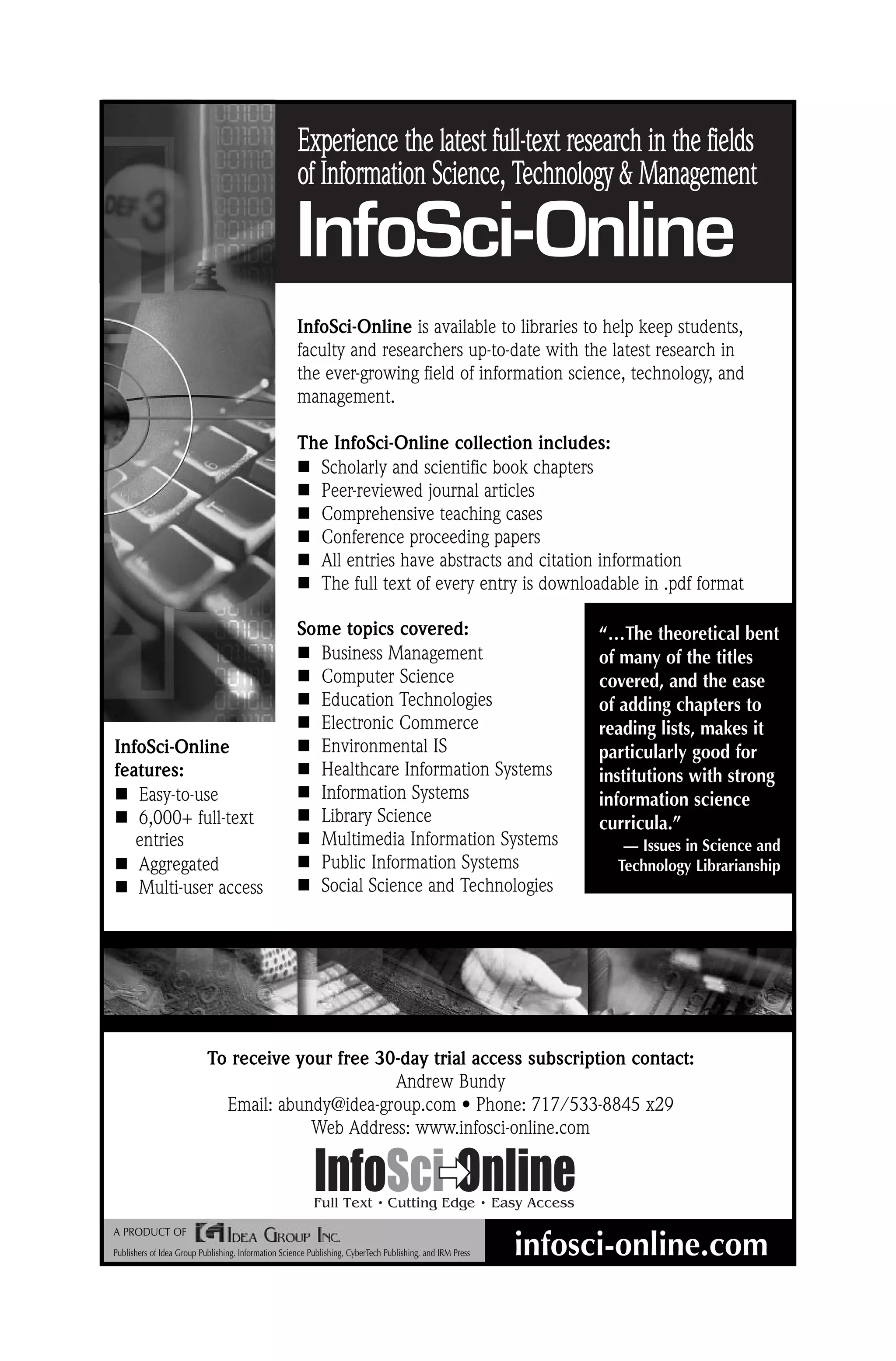 InfoSci-Online Experience the latest full-text research in the fields of Information Science, Technology Management infosci-online.com A PRODUCT OF Publishers of Idea Group Publishing, Information Science Publishing, CyberTech Publishing, and IRM Press “…The theoretical bent of many of the titles covered, and the ease of adding chapters to reading lists, makes it particularly good for institutions with strong information science curricula.” — Issues in Science and Technology Librarianship To receive your free 30-day trial access subscription contact: Andrew Bundy Email: abundy@idea-group.com • Phone: 717/533-8845 x29 Web Address: www.infosci-online.com InfoSci-Online is available to libraries to help keep students, faculty and researchers up-to-date with the latest research in the ever-growing field of information science, technology, and management. The InfoSci-Online collection includes: Scholarly and scientific book chapters Peer-reviewed journal articles Comprehensive teaching cases Conference proceeding papers All entries have abstracts and citation information The full text of every entry is downloadable in .pdf format Some topics covered: Business Management Computer Science Education Technologies Electronic Commerce Environmental IS Healthcare Information Systems Information Systems Library Science Multimedia Information Systems Public Information Systems Social Science and Technologies InfoSci-Online features: Easy-to-use 6,000+ full-text entries Aggregated Multi-user access 