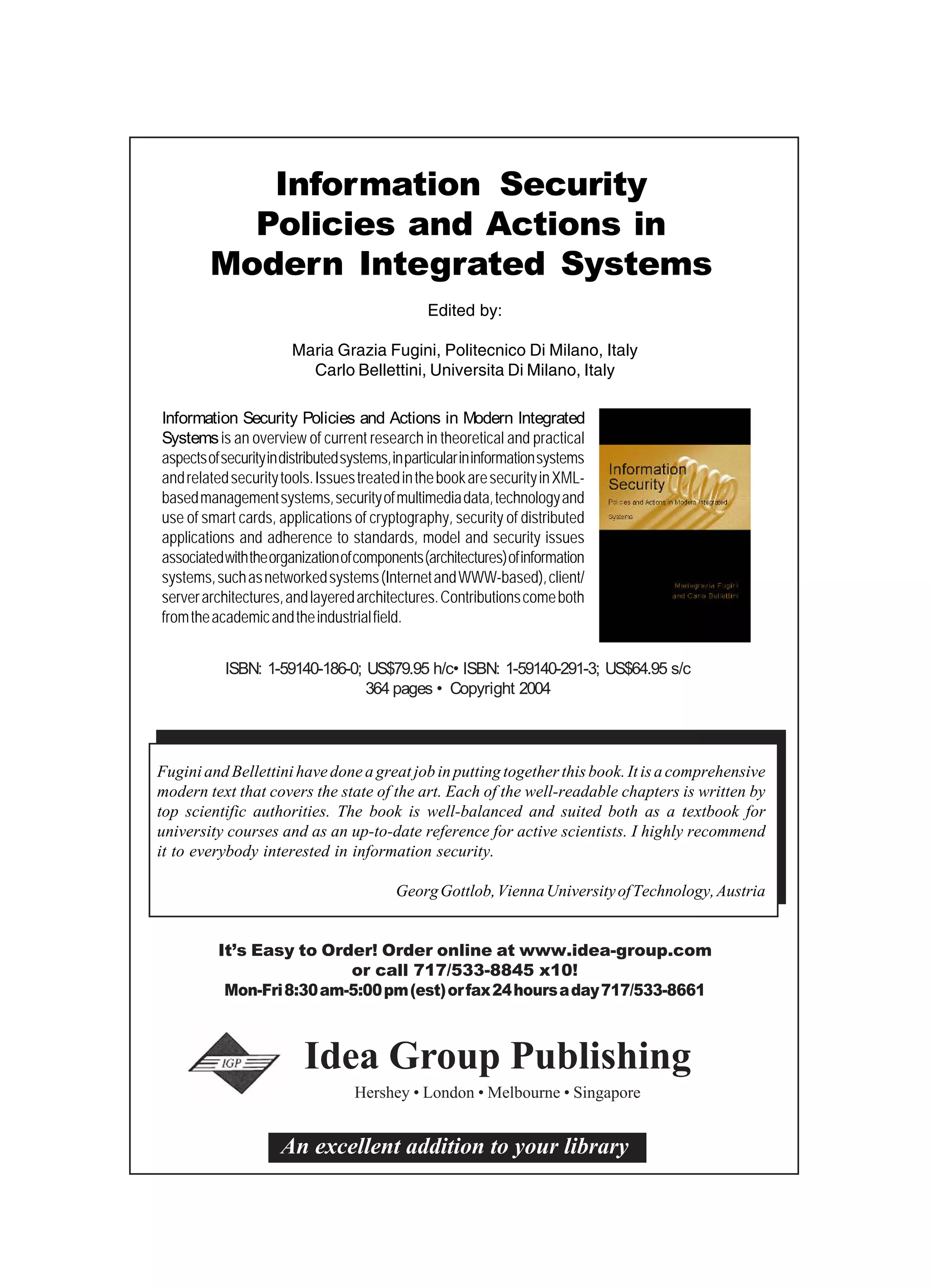 An excellent addition to your library It’s Easy to Order! Order online at www.idea-group.com or call 717/533-8845 x10! Mon-Fri8:30am-5:00pm(est)orfax24hoursaday717/533-8661 Idea Group Publishing Hershey • London • Melbourne • Singapore Information Security Policies and Actions in Modern Integrated Systems ISBN: 1-59140-186-0; US$79.95 h/c• ISBN: 1-59140-291-3; US$64.95 s/c 364 pages • Copyright 2004 Edited by: Maria Grazia Fugini, Politecnico Di Milano, Italy Carlo Bellettini, Universita Di Milano, Italy Information Security Policies and Actions in Modern Integrated Systems is an overview of current research in theoretical and practical aspectsofsecurityindistributedsystems,inparticularininformationsystems andrelatedsecuritytools.IssuestreatedinthebookaresecurityinXML- basedmanagementsystems,securityofmultimediadata,technologyand use of smart cards, applications of cryptography, security of distributed applications and adherence to standards, model and security issues associatedwiththeorganizationofcomponents(architectures)ofinformation systems,suchasnetworkedsystems(InternetandWWW-based),client/ serverarchitectures,andlayeredarchitectures.Contributionscomeboth fromtheacademicandtheindustrialfield. Fugini and Bellettini have done a great job in putting together this book. It is a comprehensive modern text that covers the state of the art. Each of the well-readable chapters is written by top scientific authorities. The book is well-balanced and suited both as a textbook for university courses and as an up-to-date reference for active scientists. I highly recommend it to everybody interested in information security. GeorgGottlob,ViennaUniversityofTechnology,Austria 