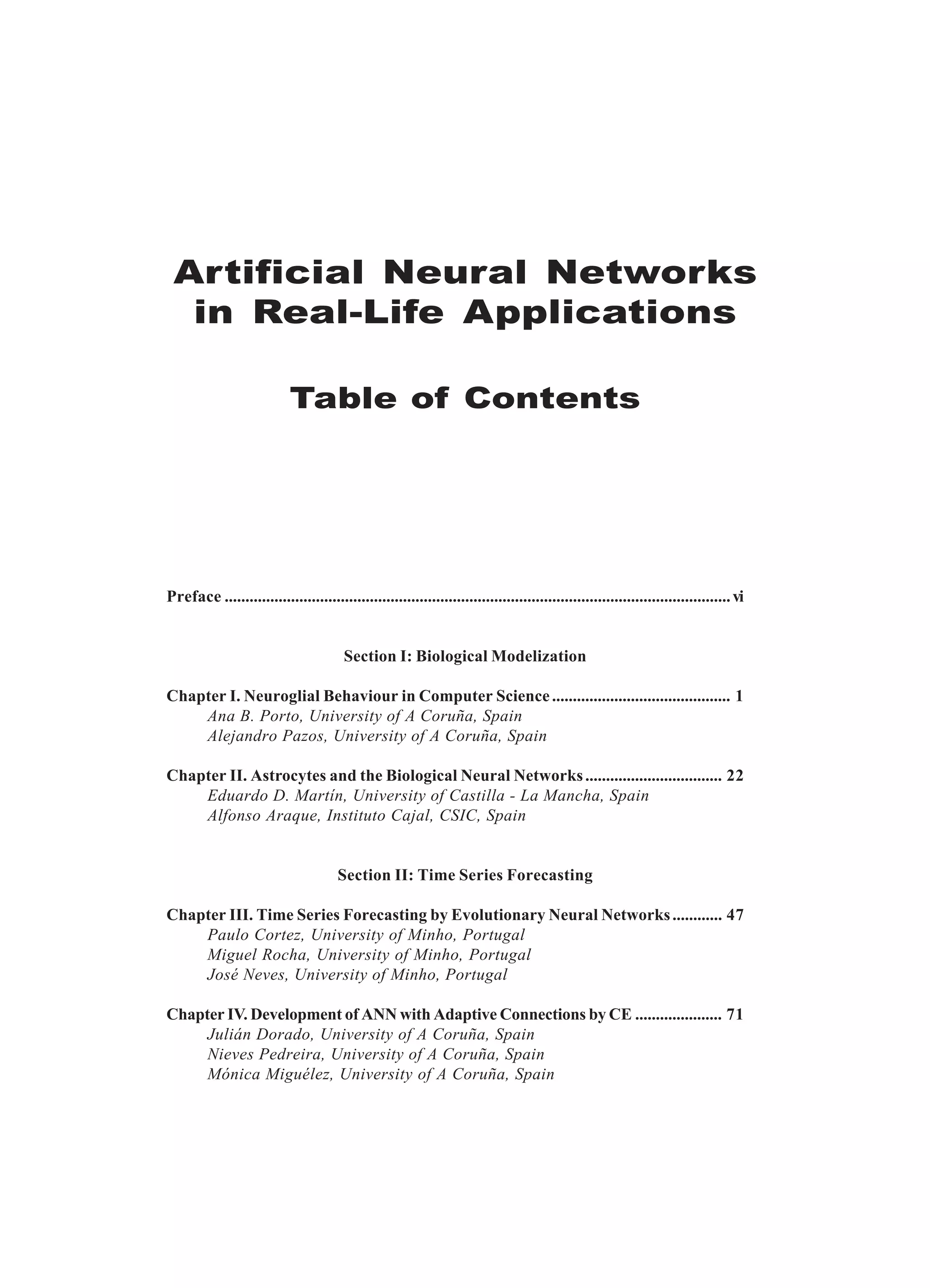 Artificial Neural Networks in Real-Life Applications Table of Contents Preface ..........................................................................................................................vi Section I: Biological Modelization Chapter I. Neuroglial Behaviour in Computer Science........................................... 1 Ana B. Porto, University of A Coruña, Spain Alejandro Pazos, University of A Coruña, Spain Chapter II. Astrocytes and the Biological Neural Networks................................. 22 Eduardo D. Martín, University of Castilla - La Mancha, Spain Alfonso Araque, Instituto Cajal, CSIC, Spain Section II: Time Series Forecasting Chapter III. Time Series Forecasting by Evolutionary Neural Networks............ 47 Paulo Cortez, University of Minho, Portugal Miguel Rocha, University of Minho, Portugal José Neves, University of Minho, Portugal Chapter IV. Development of ANN with Adaptive Connections by CE ..................... 71 Julián Dorado, University of A Coruña, Spain Nieves Pedreira, University of A Coruña, Spain Mónica Miguélez, University of A Coruña, Spain 