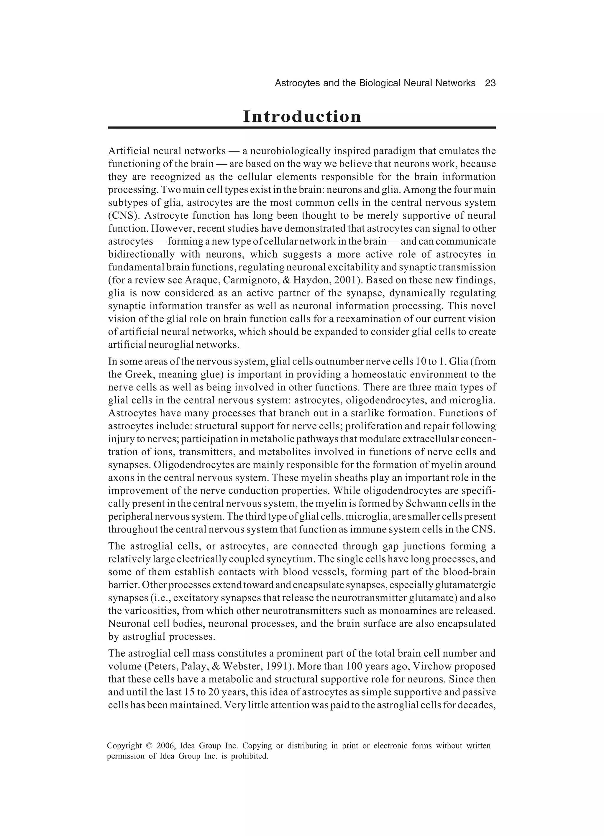 Astrocytes and the Biological Neural Networks 23 Copyright © 2006, Idea Group Inc. Copying or distributing in print or electronic forms without written permission of Idea Group Inc. is prohibited. Introduction Artificial neural networks — a neurobiologically inspired paradigm that emulates the functioning of the brain — are based on the way we believe that neurons work, because they are recognized as the cellular elements responsible for the brain information processing. Two main cell types exist in the brain: neurons and glia. Among the four main subtypes of glia, astrocytes are the most common cells in the central nervous system (CNS). Astrocyte function has long been thought to be merely supportive of neural function. However, recent studies have demonstrated that astrocytes can signal to other astrocytes — forming a new type of cellular network in the brain — and can communicate bidirectionally with neurons, which suggests a more active role of astrocytes in fundamental brain functions, regulating neuronal excitability and synaptic transmission (for a review see Araque, Carmignoto, & Haydon, 2001). Based on these new findings, glia is now considered as an active partner of the synapse, dynamically regulating synaptic information transfer as well as neuronal information processing. This novel vision of the glial role on brain function calls for a reexamination of our current vision of artificial neural networks, which should be expanded to consider glial cells to create artificial neuroglial networks. In some areas of the nervous system, glial cells outnumber nerve cells 10 to 1. Glia (from the Greek, meaning glue) is important in providing a homeostatic environment to the nerve cells as well as being involved in other functions. There are three main types of glial cells in the central nervous system: astrocytes, oligodendrocytes, and microglia. Astrocytes have many processes that branch out in a starlike formation. Functions of astrocytes include: structural support for nerve cells; proliferation and repair following injury to nerves; participation in metabolic pathways that modulate extracellular concen- tration of ions, transmitters, and metabolites involved in functions of nerve cells and synapses. Oligodendrocytes are mainly responsible for the formation of myelin around axons in the central nervous system. These myelin sheaths play an important role in the improvement of the nerve conduction properties. While oligodendrocytes are specifi- cally present in the central nervous system, the myelin is formed by Schwann cells in the peripheral nervous system. The third type of glial cells, microglia, are smaller cells present throughout the central nervous system that function as immune system cells in the CNS. The astroglial cells, or astrocytes, are connected through gap junctions forming a relatively large electrically coupled syncytium. The single cells have long processes, and some of them establish contacts with blood vessels, forming part of the blood-brain barrier.Otherprocessesextendtowardandencapsulatesynapses,especiallyglutamatergic synapses (i.e., excitatory synapses that release the neurotransmitter glutamate) and also the varicosities, from which other neurotransmitters such as monoamines are released. Neuronal cell bodies, neuronal processes, and the brain surface are also encapsulated by astroglial processes. The astroglial cell mass constitutes a prominent part of the total brain cell number and volume (Peters, Palay, & Webster, 1991). More than 100 years ago, Virchow proposed that these cells have a metabolic and structural supportive role for neurons. Since then and until the last 15 to 20 years, this idea of astrocytes as simple supportive and passive cells has been maintained. Very little attention was paid to the astroglial cells for decades, 