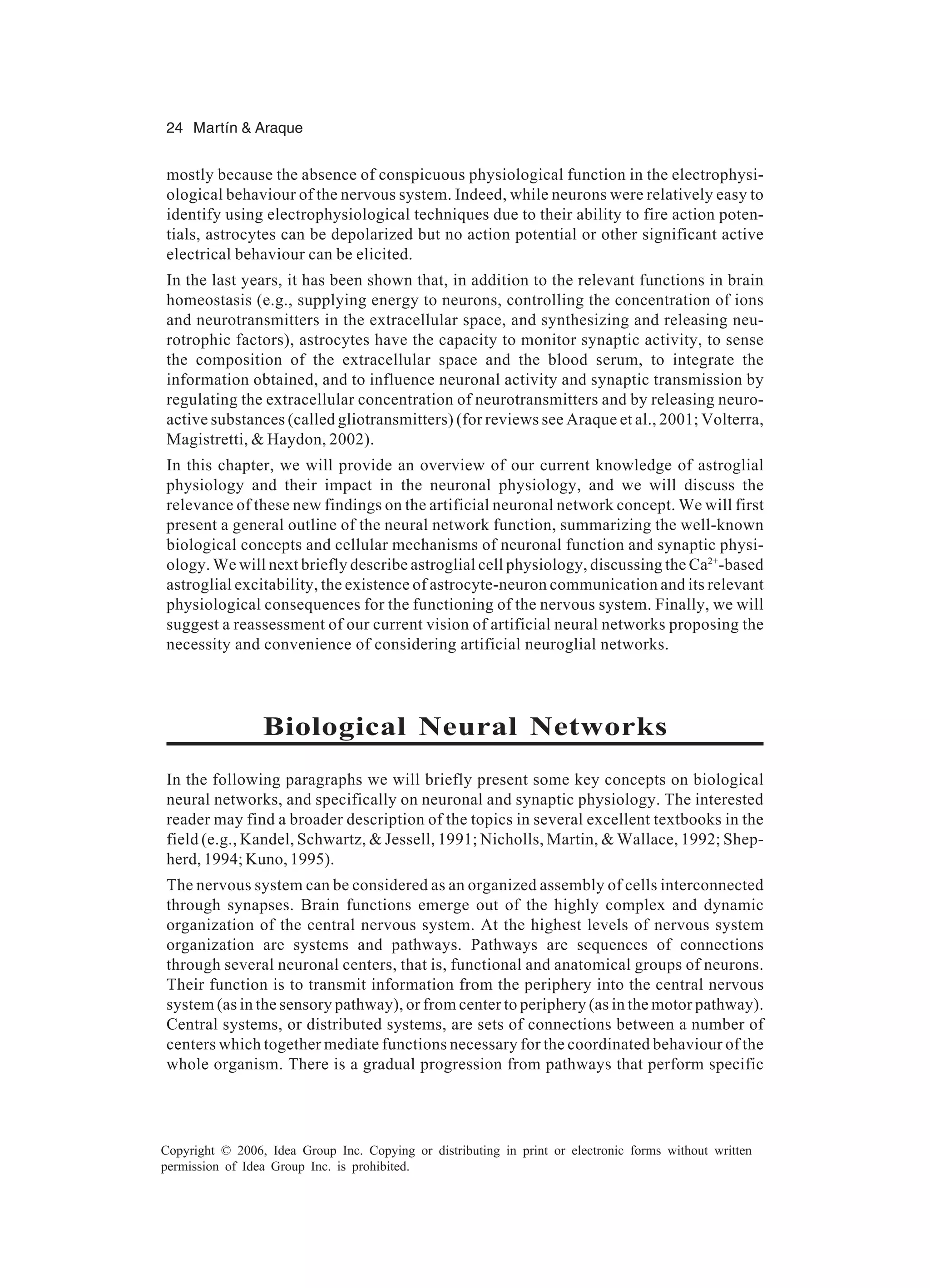 24 Martín & Araque Copyright © 2006, Idea Group Inc. Copying or distributing in print or electronic forms without written permission of Idea Group Inc. is prohibited. mostly because the absence of conspicuous physiological function in the electrophysi- ological behaviour of the nervous system. Indeed, while neurons were relatively easy to identify using electrophysiological techniques due to their ability to fire action poten- tials, astrocytes can be depolarized but no action potential or other significant active electrical behaviour can be elicited. In the last years, it has been shown that, in addition to the relevant functions in brain homeostasis (e.g., supplying energy to neurons, controlling the concentration of ions and neurotransmitters in the extracellular space, and synthesizing and releasing neu- rotrophic factors), astrocytes have the capacity to monitor synaptic activity, to sense the composition of the extracellular space and the blood serum, to integrate the information obtained, and to influence neuronal activity and synaptic transmission by regulating the extracellular concentration of neurotransmitters and by releasing neuro- active substances (called gliotransmitters) (for reviews see Araque et al., 2001; Volterra, Magistretti, & Haydon, 2002). In this chapter, we will provide an overview of our current knowledge of astroglial physiology and their impact in the neuronal physiology, and we will discuss the relevance of these new findings on the artificial neuronal network concept. We will first present a general outline of the neural network function, summarizing the well-known biological concepts and cellular mechanisms of neuronal function and synaptic physi- ology. We will next briefly describe astroglial cell physiology, discussing the Ca2+ -based astroglial excitability, the existence of astrocyte-neuron communication and its relevant physiological consequences for the functioning of the nervous system. Finally, we will suggest a reassessment of our current vision of artificial neural networks proposing the necessity and convenience of considering artificial neuroglial networks. Biological Neural Networks In the following paragraphs we will briefly present some key concepts on biological neural networks, and specifically on neuronal and synaptic physiology. The interested reader may find a broader description of the topics in several excellent textbooks in the field (e.g., Kandel, Schwartz, & Jessell, 1991; Nicholls, Martin, & Wallace, 1992; Shep- herd, 1994; Kuno, 1995). The nervous system can be considered as an organized assembly of cells interconnected through synapses. Brain functions emerge out of the highly complex and dynamic organization of the central nervous system. At the highest levels of nervous system organization are systems and pathways. Pathways are sequences of connections through several neuronal centers, that is, functional and anatomical groups of neurons. Their function is to transmit information from the periphery into the central nervous system (as in the sensory pathway), or from center to periphery (as in the motor pathway). Central systems, or distributed systems, are sets of connections between a number of centers which together mediate functions necessary for the coordinated behaviour of the whole organism. There is a gradual progression from pathways that perform specific 