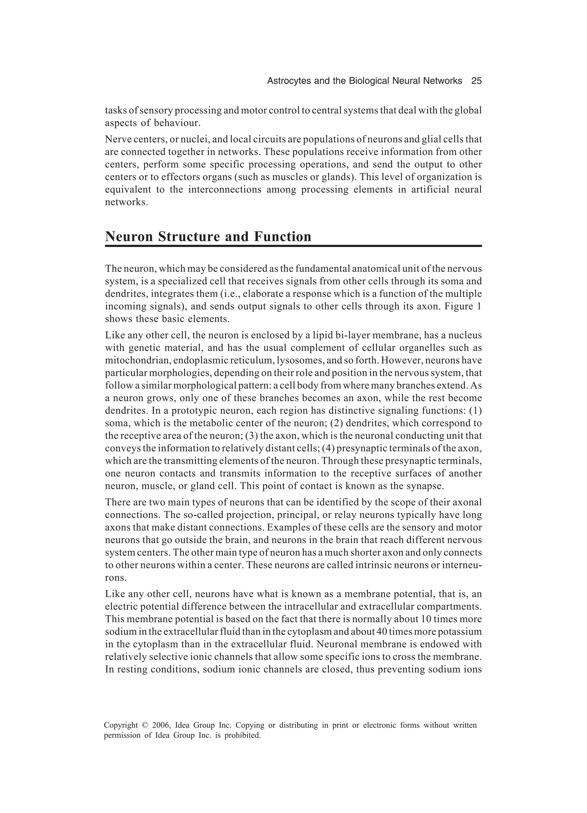 Astrocytes and the Biological Neural Networks 25 Copyright © 2006, Idea Group Inc. Copying or distributing in print or electronic forms without written permission of Idea Group Inc. is prohibited. tasks of sensory processing and motor control to central systems that deal with the global aspects of behaviour. Nerve centers, or nuclei, and local circuits are populations of neurons and glial cells that are connected together in networks. These populations receive information from other centers, perform some specific processing operations, and send the output to other centers or to effectors organs (such as muscles or glands). This level of organization is equivalent to the interconnections among processing elements in artificial neural networks. Neuron Structure and Function The neuron, which may be considered as the fundamental anatomical unit of the nervous system, is a specialized cell that receives signals from other cells through its soma and dendrites, integrates them (i.e., elaborate a response which is a function of the multiple incoming signals), and sends output signals to other cells through its axon. Figure 1 shows these basic elements. Like any other cell, the neuron is enclosed by a lipid bi-layer membrane, has a nucleus with genetic material, and has the usual complement of cellular organelles such as mitochondrian, endoplasmic reticulum, lysosomes, and so forth. However, neurons have particular morphologies, depending on their role and position in the nervous system, that follow a similar morphological pattern: a cell body from where many branches extend. As a neuron grows, only one of these branches becomes an axon, while the rest become dendrites. In a prototypic neuron, each region has distinctive signaling functions: (1) soma, which is the metabolic center of the neuron; (2) dendrites, which correspond to the receptive area of the neuron; (3) the axon, which is the neuronal conducting unit that conveys the information to relatively distant cells; (4) presynaptic terminals of the axon, which are the transmitting elements of the neuron. Through these presynaptic terminals, one neuron contacts and transmits information to the receptive surfaces of another neuron, muscle, or gland cell. This point of contact is known as the synapse. There are two main types of neurons that can be identified by the scope of their axonal connections. The so-called projection, principal, or relay neurons typically have long axons that make distant connections. Examples of these cells are the sensory and motor neurons that go outside the brain, and neurons in the brain that reach different nervous system centers. The other main type of neuron has a much shorter axon and only connects to other neurons within a center. These neurons are called intrinsic neurons or interneu- rons. Like any other cell, neurons have what is known as a membrane potential, that is, an electric potential difference between the intracellular and extracellular compartments. This membrane potential is based on the fact that there is normally about 10 times more sodium in the extracellular fluid than in the cytoplasm and about 40 times more potassium in the cytoplasm than in the extracellular fluid. Neuronal membrane is endowed with relatively selective ionic channels that allow some specific ions to cross the membrane. In resting conditions, sodium ionic channels are closed, thus preventing sodium ions 