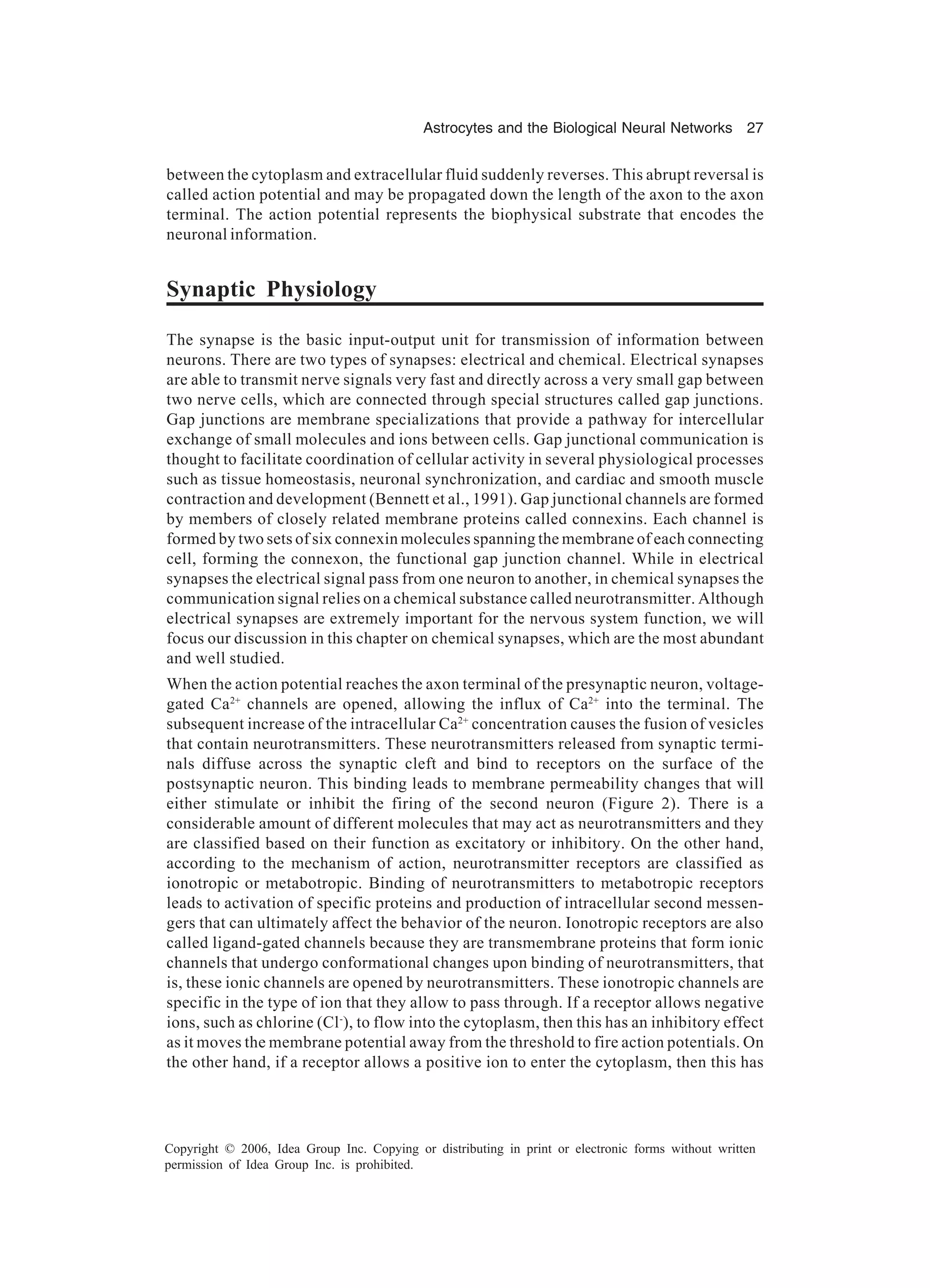Astrocytes and the Biological Neural Networks 27 Copyright © 2006, Idea Group Inc. Copying or distributing in print or electronic forms without written permission of Idea Group Inc. is prohibited. between the cytoplasm and extracellular fluid suddenly reverses. This abrupt reversal is called action potential and may be propagated down the length of the axon to the axon terminal. The action potential represents the biophysical substrate that encodes the neuronal information. Synaptic Physiology The synapse is the basic input-output unit for transmission of information between neurons. There are two types of synapses: electrical and chemical. Electrical synapses are able to transmit nerve signals very fast and directly across a very small gap between two nerve cells, which are connected through special structures called gap junctions. Gap junctions are membrane specializations that provide a pathway for intercellular exchange of small molecules and ions between cells. Gap junctional communication is thought to facilitate coordination of cellular activity in several physiological processes such as tissue homeostasis, neuronal synchronization, and cardiac and smooth muscle contraction and development (Bennett et al., 1991). Gap junctional channels are formed by members of closely related membrane proteins called connexins. Each channel is formed by two sets of six connexin molecules spanning the membrane of each connecting cell, forming the connexon, the functional gap junction channel. While in electrical synapses the electrical signal pass from one neuron to another, in chemical synapses the communication signal relies on a chemical substance called neurotransmitter. Although electrical synapses are extremely important for the nervous system function, we will focus our discussion in this chapter on chemical synapses, which are the most abundant and well studied. When the action potential reaches the axon terminal of the presynaptic neuron, voltage- gated Ca2+ channels are opened, allowing the influx of Ca2+ into the terminal. The subsequent increase of the intracellular Ca2+ concentration causes the fusion of vesicles that contain neurotransmitters. These neurotransmitters released from synaptic termi- nals diffuse across the synaptic cleft and bind to receptors on the surface of the postsynaptic neuron. This binding leads to membrane permeability changes that will either stimulate or inhibit the firing of the second neuron (Figure 2). There is a considerable amount of different molecules that may act as neurotransmitters and they are classified based on their function as excitatory or inhibitory. On the other hand, according to the mechanism of action, neurotransmitter receptors are classified as ionotropic or metabotropic. Binding of neurotransmitters to metabotropic receptors leads to activation of specific proteins and production of intracellular second messen- gers that can ultimately affect the behavior of the neuron. Ionotropic receptors are also called ligand-gated channels because they are transmembrane proteins that form ionic channels that undergo conformational changes upon binding of neurotransmitters, that is, these ionic channels are opened by neurotransmitters. These ionotropic channels are specific in the type of ion that they allow to pass through. If a receptor allows negative ions, such as chlorine (Cl- ), to flow into the cytoplasm, then this has an inhibitory effect as it moves the membrane potential away from the threshold to fire action potentials. On the other hand, if a receptor allows a positive ion to enter the cytoplasm, then this has 