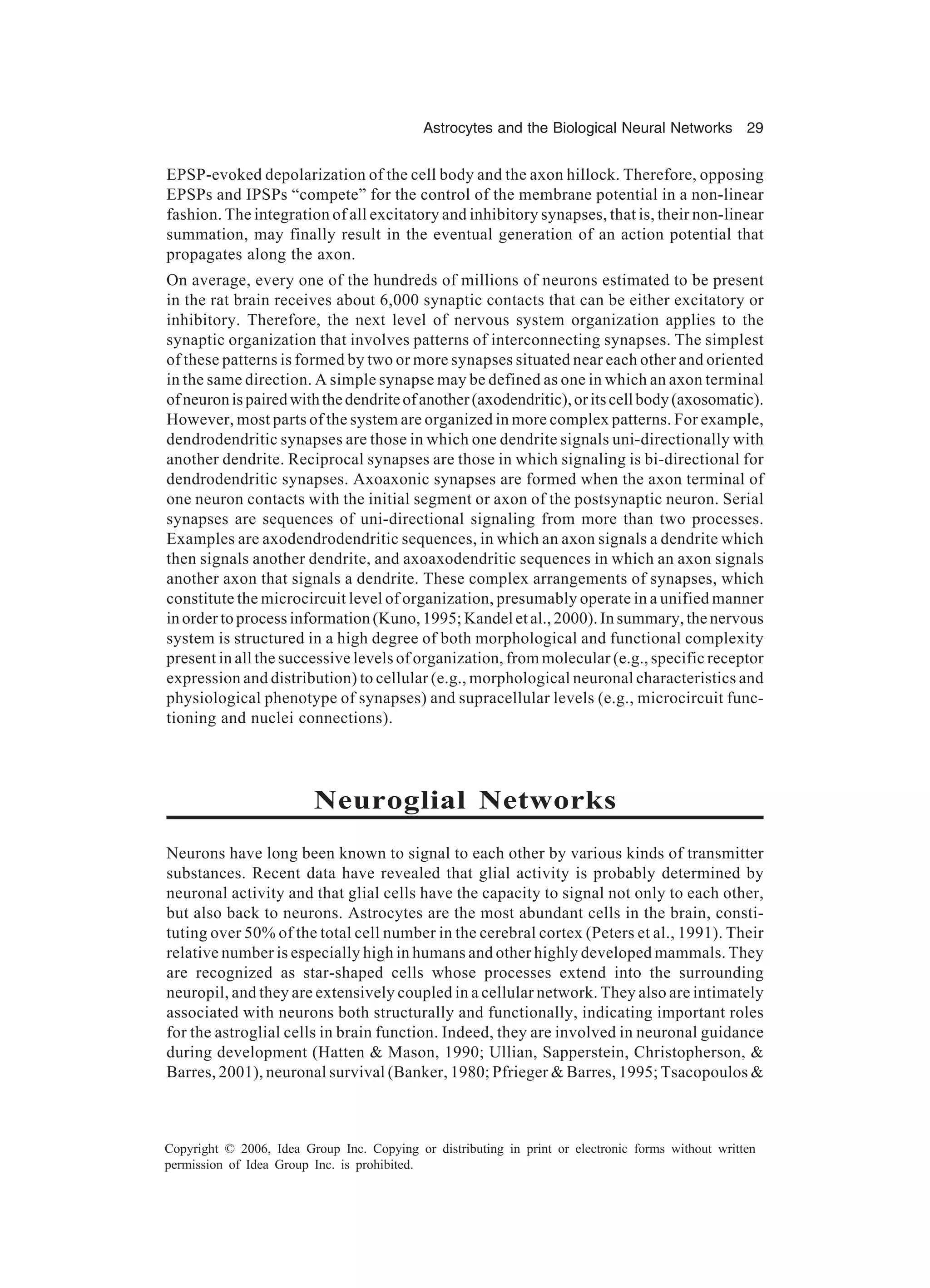 Astrocytes and the Biological Neural Networks 29 Copyright © 2006, Idea Group Inc. Copying or distributing in print or electronic forms without written permission of Idea Group Inc. is prohibited. EPSP-evoked depolarization of the cell body and the axon hillock. Therefore, opposing EPSPs and IPSPs “compete” for the control of the membrane potential in a non-linear fashion. The integration of all excitatory and inhibitory synapses, that is, their non-linear summation, may finally result in the eventual generation of an action potential that propagates along the axon. On average, every one of the hundreds of millions of neurons estimated to be present in the rat brain receives about 6,000 synaptic contacts that can be either excitatory or inhibitory. Therefore, the next level of nervous system organization applies to the synaptic organization that involves patterns of interconnecting synapses. The simplest of these patterns is formed by two or more synapses situated near each other and oriented in the same direction. A simple synapse may be defined as one in which an axon terminal ofneuronispairedwiththedendriteofanother(axodendritic),oritscellbody(axosomatic). However, most parts of the system are organized in more complex patterns. For example, dendrodendritic synapses are those in which one dendrite signals uni-directionally with another dendrite. Reciprocal synapses are those in which signaling is bi-directional for dendrodendritic synapses. Axoaxonic synapses are formed when the axon terminal of one neuron contacts with the initial segment or axon of the postsynaptic neuron. Serial synapses are sequences of uni-directional signaling from more than two processes. Examples are axodendrodendritic sequences, in which an axon signals a dendrite which then signals another dendrite, and axoaxodendritic sequences in which an axon signals another axon that signals a dendrite. These complex arrangements of synapses, which constitute the microcircuit level of organization, presumably operate in a unified manner in order to process information (Kuno, 1995; Kandel et al., 2000). In summary, the nervous system is structured in a high degree of both morphological and functional complexity present in all the successive levels of organization, from molecular (e.g., specific receptor expression and distribution) to cellular (e.g., morphological neuronal characteristics and physiological phenotype of synapses) and supracellular levels (e.g., microcircuit func- tioning and nuclei connections). Neuroglial Networks Neurons have long been known to signal to each other by various kinds of transmitter substances. Recent data have revealed that glial activity is probably determined by neuronal activity and that glial cells have the capacity to signal not only to each other, but also back to neurons. Astrocytes are the most abundant cells in the brain, consti- tuting over 50% of the total cell number in the cerebral cortex (Peters et al., 1991). Their relative number is especially high in humans and other highly developed mammals. They are recognized as star-shaped cells whose processes extend into the surrounding neuropil, and they are extensively coupled in a cellular network. They also are intimately associated with neurons both structurally and functionally, indicating important roles for the astroglial cells in brain function. Indeed, they are involved in neuronal guidance during development (Hatten & Mason, 1990; Ullian, Sapperstein, Christopherson, & Barres, 2001), neuronal survival (Banker, 1980; Pfrieger & Barres, 1995; Tsacopoulos & 