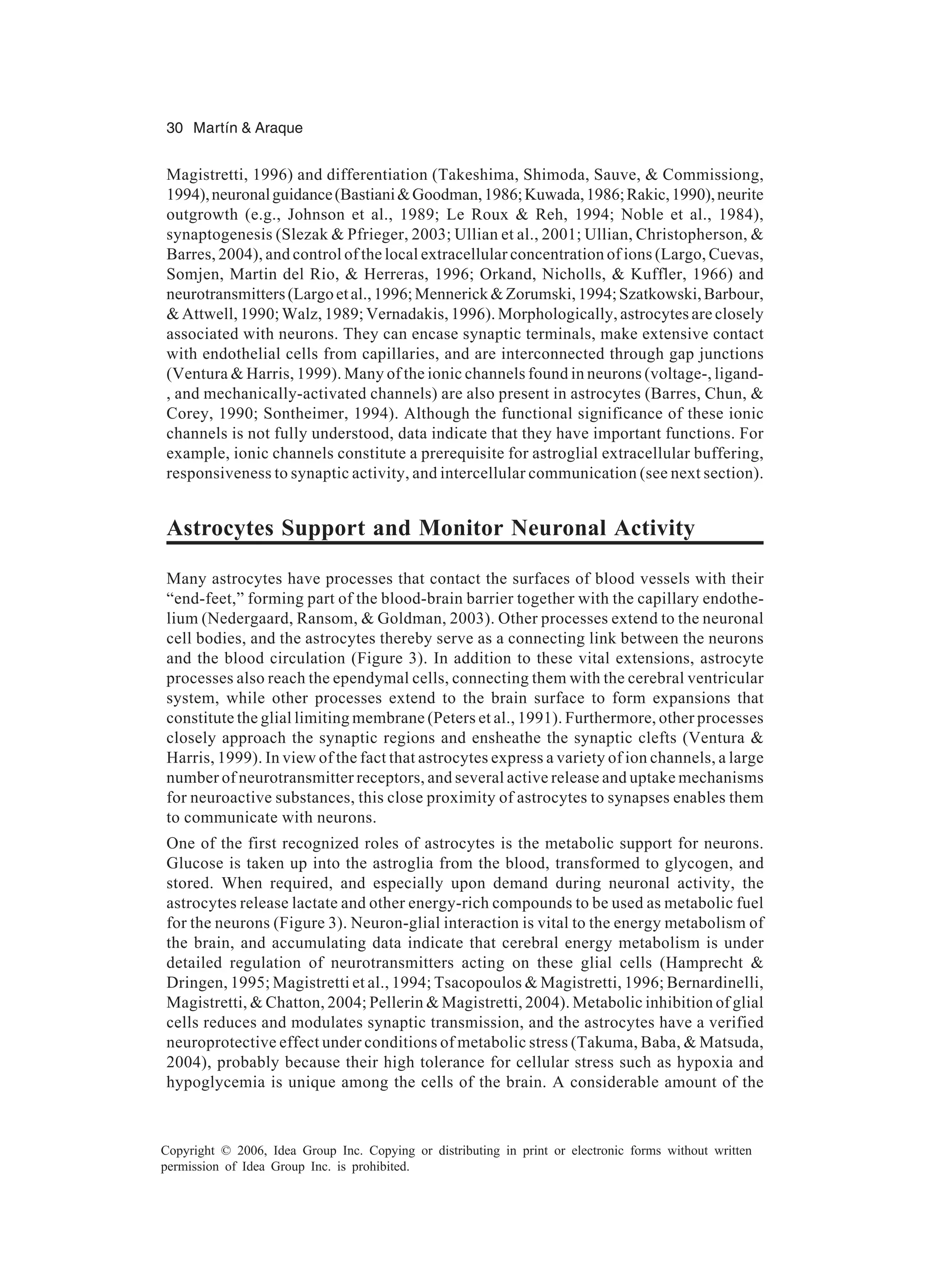 30 Martín & Araque Copyright © 2006, Idea Group Inc. Copying or distributing in print or electronic forms without written permission of Idea Group Inc. is prohibited. Magistretti, 1996) and differentiation (Takeshima, Shimoda, Sauve, & Commissiong, 1994),neuronalguidance(Bastiani&Goodman,1986;Kuwada,1986;Rakic,1990),neurite outgrowth (e.g., Johnson et al., 1989; Le Roux & Reh, 1994; Noble et al., 1984), synaptogenesis (Slezak & Pfrieger, 2003; Ullian et al., 2001; Ullian, Christopherson, & Barres, 2004), and control of the local extracellular concentration of ions (Largo, Cuevas, Somjen, Martin del Rio, & Herreras, 1996; Orkand, Nicholls, & Kuffler, 1966) and neurotransmitters(Largoetal.,1996;Mennerick&Zorumski,1994;Szatkowski,Barbour, & Attwell, 1990; Walz, 1989; Vernadakis, 1996). Morphologically, astrocytes are closely associated with neurons. They can encase synaptic terminals, make extensive contact with endothelial cells from capillaries, and are interconnected through gap junctions (Ventura & Harris, 1999). Many of the ionic channels found in neurons (voltage-, ligand- , and mechanically-activated channels) are also present in astrocytes (Barres, Chun, & Corey, 1990; Sontheimer, 1994). Although the functional significance of these ionic channels is not fully understood, data indicate that they have important functions. For example, ionic channels constitute a prerequisite for astroglial extracellular buffering, responsiveness to synaptic activity, and intercellular communication (see next section). Astrocytes Support and Monitor Neuronal Activity Many astrocytes have processes that contact the surfaces of blood vessels with their “end-feet,” forming part of the blood-brain barrier together with the capillary endothe- lium (Nedergaard, Ransom, & Goldman, 2003). Other processes extend to the neuronal cell bodies, and the astrocytes thereby serve as a connecting link between the neurons and the blood circulation (Figure 3). In addition to these vital extensions, astrocyte processes also reach the ependymal cells, connecting them with the cerebral ventricular system, while other processes extend to the brain surface to form expansions that constitute the glial limiting membrane (Peters et al., 1991). Furthermore, other processes closely approach the synaptic regions and ensheathe the synaptic clefts (Ventura & Harris, 1999). In view of the fact that astrocytes express a variety of ion channels, a large number of neurotransmitter receptors, and several active release and uptake mechanisms for neuroactive substances, this close proximity of astrocytes to synapses enables them to communicate with neurons. One of the first recognized roles of astrocytes is the metabolic support for neurons. Glucose is taken up into the astroglia from the blood, transformed to glycogen, and stored. When required, and especially upon demand during neuronal activity, the astrocytes release lactate and other energy-rich compounds to be used as metabolic fuel for the neurons (Figure 3). Neuron-glial interaction is vital to the energy metabolism of the brain, and accumulating data indicate that cerebral energy metabolism is under detailed regulation of neurotransmitters acting on these glial cells (Hamprecht & Dringen, 1995; Magistretti et al., 1994; Tsacopoulos & Magistretti, 1996; Bernardinelli, Magistretti, & Chatton, 2004; Pellerin & Magistretti, 2004). Metabolic inhibition of glial cells reduces and modulates synaptic transmission, and the astrocytes have a verified neuroprotective effect under conditions of metabolic stress (Takuma, Baba, & Matsuda, 2004), probably because their high tolerance for cellular stress such as hypoxia and hypoglycemia is unique among the cells of the brain. A considerable amount of the 