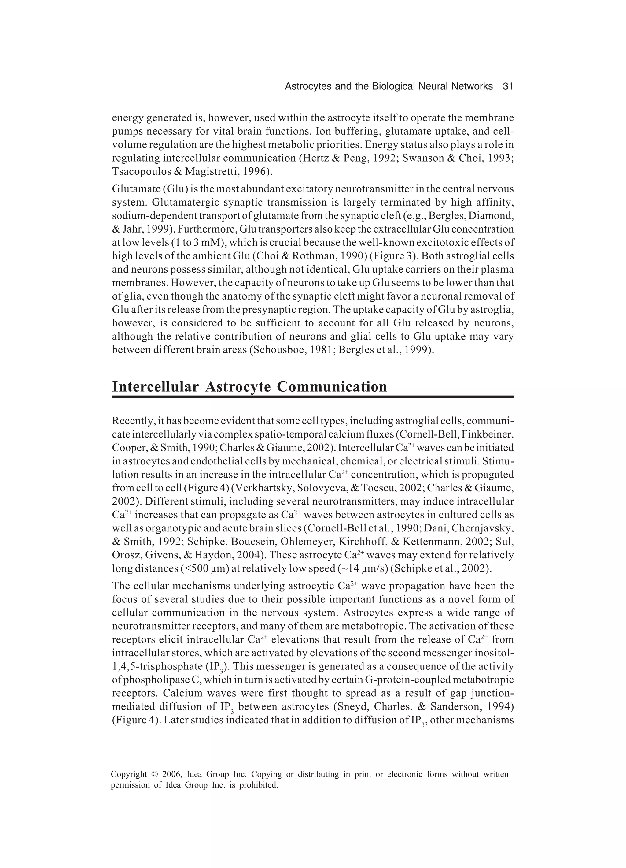 Astrocytes and the Biological Neural Networks 31 Copyright © 2006, Idea Group Inc. Copying or distributing in print or electronic forms without written permission of Idea Group Inc. is prohibited. energy generated is, however, used within the astrocyte itself to operate the membrane pumps necessary for vital brain functions. Ion buffering, glutamate uptake, and cell- volume regulation are the highest metabolic priorities. Energy status also plays a role in regulating intercellular communication (Hertz & Peng, 1992; Swanson & Choi, 1993; Tsacopoulos & Magistretti, 1996). Glutamate (Glu) is the most abundant excitatory neurotransmitter in the central nervous system. Glutamatergic synaptic transmission is largely terminated by high affinity, sodium-dependent transport of glutamate from the synaptic cleft (e.g., Bergles, Diamond, & Jahr, 1999). Furthermore, Glu transporters also keep the extracellular Glu concentration at low levels (1 to 3 mM), which is crucial because the well-known excitotoxic effects of high levels of the ambient Glu (Choi & Rothman, 1990) (Figure 3). Both astroglial cells and neurons possess similar, although not identical, Glu uptake carriers on their plasma membranes. However, the capacity of neurons to take up Glu seems to be lower than that of glia, even though the anatomy of the synaptic cleft might favor a neuronal removal of Glu after its release from the presynaptic region. The uptake capacity of Glu by astroglia, however, is considered to be sufficient to account for all Glu released by neurons, although the relative contribution of neurons and glial cells to Glu uptake may vary between different brain areas (Schousboe, 1981; Bergles et al., 1999). Intercellular Astrocyte Communication Recently, it has become evident that some cell types, including astroglial cells, communi- cateintercellularlyviacomplexspatio-temporalcalciumfluxes(Cornell-Bell,Finkbeiner, Cooper,&Smith,1990;Charles&Giaume,2002).IntercellularCa2+ wavescanbeinitiated in astrocytes and endothelial cells by mechanical, chemical, or electrical stimuli. Stimu- lation results in an increase in the intracellular Ca2+ concentration, which is propagated from cell to cell (Figure 4) (Verkhartsky, Solovyeva, & Toescu, 2002; Charles & Giaume, 2002). Different stimuli, including several neurotransmitters, may induce intracellular Ca2+ increases that can propagate as Ca2+ waves between astrocytes in cultured cells as well as organotypic and acute brain slices (Cornell-Bell et al., 1990; Dani, Chernjavsky, & Smith, 1992; Schipke, Boucsein, Ohlemeyer, Kirchhoff, & Kettenmann, 2002; Sul, Orosz, Givens, & Haydon, 2004). These astrocyte Ca2+ waves may extend for relatively long distances (<500 µm) at relatively low speed (~14 µm/s) (Schipke et al., 2002). The cellular mechanisms underlying astrocytic Ca2+ wave propagation have been the focus of several studies due to their possible important functions as a novel form of cellular communication in the nervous system. Astrocytes express a wide range of neurotransmitter receptors, and many of them are metabotropic. The activation of these receptors elicit intracellular Ca2+ elevations that result from the release of Ca2+ from intracellular stores, which are activated by elevations of the second messenger inositol- 1,4,5-trisphosphate (IP3 ). This messenger is generated as a consequence of the activity of phospholipase C, which in turn is activated by certain G-protein-coupled metabotropic receptors. Calcium waves were first thought to spread as a result of gap junction- mediated diffusion of IP3 between astrocytes (Sneyd, Charles, & Sanderson, 1994) (Figure 4). Later studies indicated that in addition to diffusion of IP3 , other mechanisms 