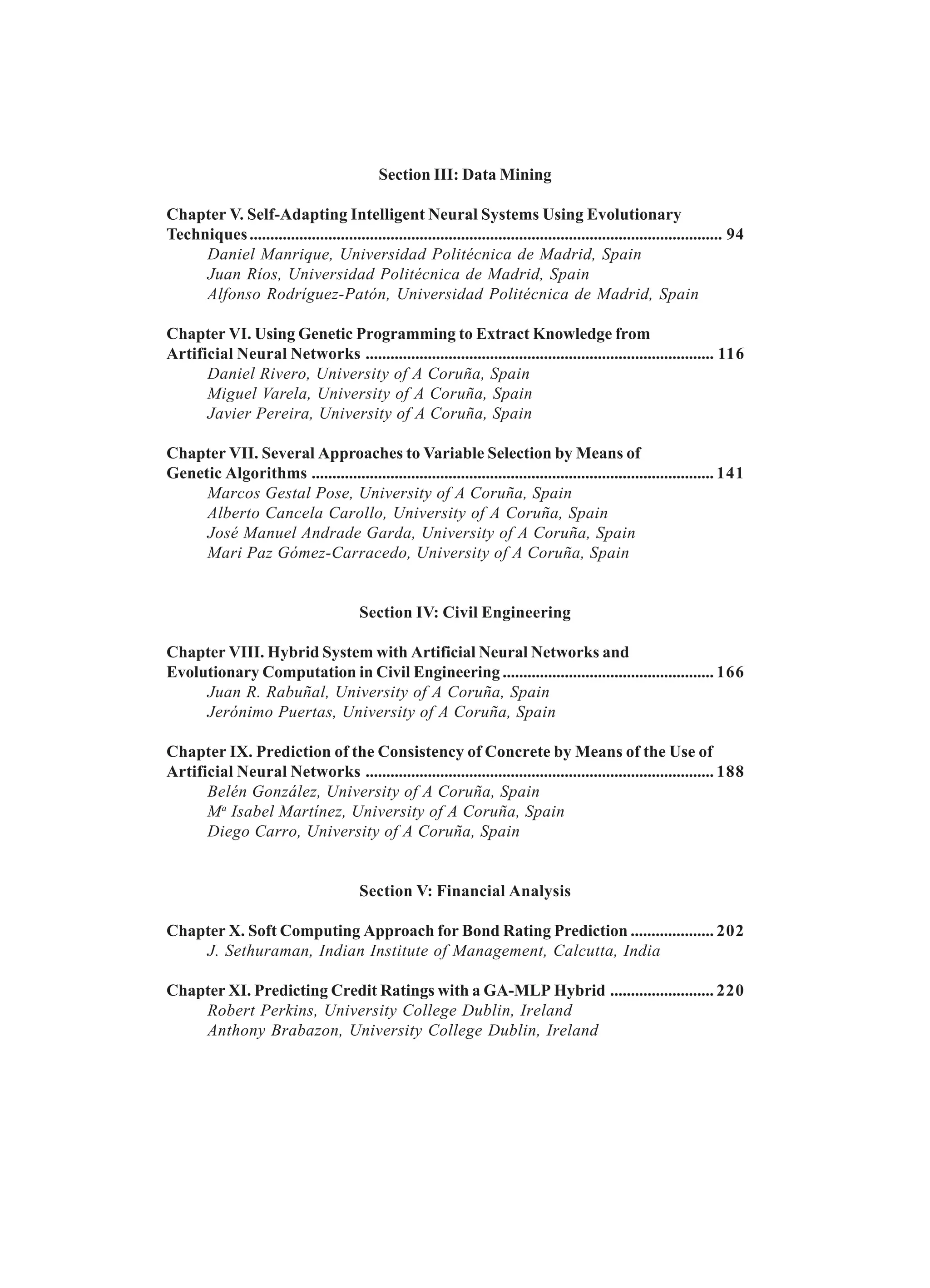 Section III: Data Mining Chapter V. Self-Adapting Intelligent Neural Systems Using Evolutionary Techniques.................................................................................................................. 94 Daniel Manrique, Universidad Politécnica de Madrid, Spain Juan Ríos, Universidad Politécnica de Madrid, Spain Alfonso Rodríguez-Patón, Universidad Politécnica de Madrid, Spain Chapter VI. Using Genetic Programming to Extract Knowledge from Artificial Neural Networks .................................................................................... 116 Daniel Rivero, University of A Coruña, Spain Miguel Varela, University of A Coruña, Spain Javier Pereira, University of A Coruña, Spain Chapter VII. Several Approaches to Variable Selection by Means of Genetic Algorithms ................................................................................................. 141 Marcos Gestal Pose, University of A Coruña, Spain Alberto Cancela Carollo, University of A Coruña, Spain José Manuel Andrade Garda, University of A Coruña, Spain Mari Paz Gómez-Carracedo, University of A Coruña, Spain Section IV: Civil Engineering Chapter VIII. Hybrid System with Artificial Neural Networks and Evolutionary Computation in Civil Engineering ................................................... 166 Juan R. Rabuñal, University of A Coruña, Spain Jerónimo Puertas, University of A Coruña, Spain Chapter IX. Prediction of the Consistency of Concrete by Means of the Use of Artificial Neural Networks .................................................................................... 188 Belén González, University of A Coruña, Spain Ma Isabel Martínez, University of A Coruña, Spain Diego Carro, University of A Coruña, Spain Section V: Financial Analysis Chapter X. Soft Computing Approach for Bond Rating Prediction .................... 202 J. Sethuraman, Indian Institute of Management, Calcutta, India Chapter XI. Predicting Credit Ratings with a GA-MLP Hybrid ......................... 220 Robert Perkins, University College Dublin, Ireland Anthony Brabazon, University College Dublin, Ireland 