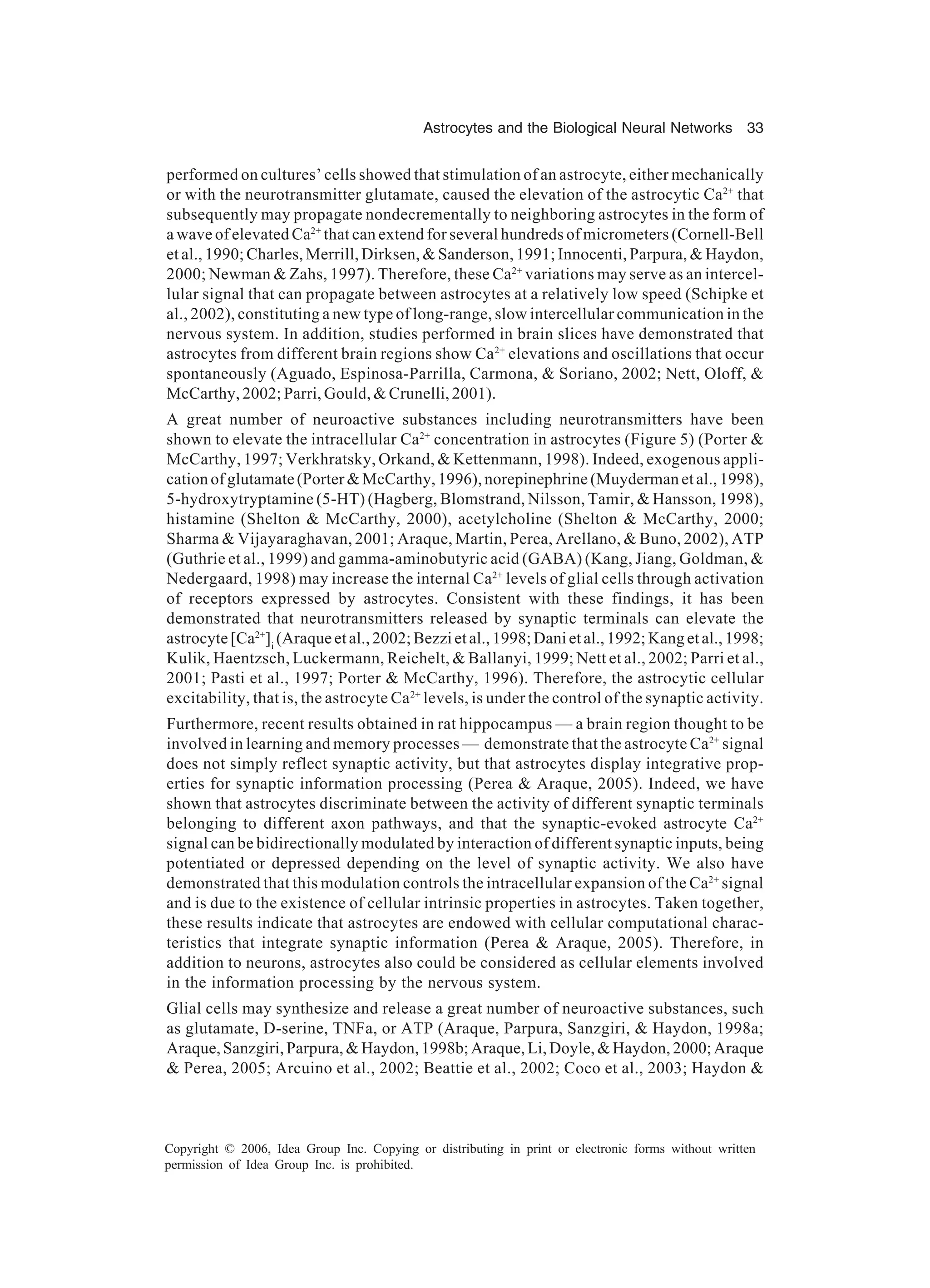 Astrocytes and the Biological Neural Networks 33 Copyright © 2006, Idea Group Inc. Copying or distributing in print or electronic forms without written permission of Idea Group Inc. is prohibited. performed on cultures’ cells showed that stimulation of an astrocyte, either mechanically or with the neurotransmitter glutamate, caused the elevation of the astrocytic Ca2+ that subsequently may propagate nondecrementally to neighboring astrocytes in the form of a wave of elevated Ca2+ that can extend for several hundreds of micrometers (Cornell-Bell et al., 1990; Charles, Merrill, Dirksen, & Sanderson, 1991; Innocenti, Parpura, & Haydon, 2000; Newman & Zahs, 1997). Therefore, these Ca2+ variations may serve as an intercel- lular signal that can propagate between astrocytes at a relatively low speed (Schipke et al., 2002), constituting a new type of long-range, slow intercellular communication in the nervous system. In addition, studies performed in brain slices have demonstrated that astrocytes from different brain regions show Ca2+ elevations and oscillations that occur spontaneously (Aguado, Espinosa-Parrilla, Carmona, & Soriano, 2002; Nett, Oloff, & McCarthy, 2002; Parri, Gould, & Crunelli, 2001). A great number of neuroactive substances including neurotransmitters have been shown to elevate the intracellular Ca2+ concentration in astrocytes (Figure 5) (Porter & McCarthy, 1997; Verkhratsky, Orkand, & Kettenmann, 1998). Indeed, exogenous appli- cation of glutamate (Porter & McCarthy, 1996), norepinephrine (Muyderman et al., 1998), 5-hydroxytryptamine (5-HT) (Hagberg, Blomstrand, Nilsson, Tamir, & Hansson, 1998), histamine (Shelton & McCarthy, 2000), acetylcholine (Shelton & McCarthy, 2000; Sharma & Vijayaraghavan, 2001; Araque, Martin, Perea, Arellano, & Buno, 2002), ATP (Guthrie et al., 1999) and gamma-aminobutyric acid (GABA) (Kang, Jiang, Goldman, & Nedergaard, 1998) may increase the internal Ca2+ levels of glial cells through activation of receptors expressed by astrocytes. Consistent with these findings, it has been demonstrated that neurotransmitters released by synaptic terminals can elevate the astrocyte[Ca2+ ]i (Araqueetal.,2002;Bezzietal.,1998;Danietal.,1992;Kangetal.,1998; Kulik, Haentzsch, Luckermann, Reichelt, & Ballanyi, 1999; Nett et al., 2002; Parri et al., 2001; Pasti et al., 1997; Porter & McCarthy, 1996). Therefore, the astrocytic cellular excitability, that is, the astrocyte Ca2+ levels, is under the control of the synaptic activity. Furthermore, recent results obtained in rat hippocampus — a brain region thought to be involved in learning and memory processes — demonstrate that the astrocyte Ca2+ signal does not simply reflect synaptic activity, but that astrocytes display integrative prop- erties for synaptic information processing (Perea & Araque, 2005). Indeed, we have shown that astrocytes discriminate between the activity of different synaptic terminals belonging to different axon pathways, and that the synaptic-evoked astrocyte Ca2+ signal can be bidirectionally modulated by interaction of different synaptic inputs, being potentiated or depressed depending on the level of synaptic activity. We also have demonstrated that this modulation controls the intracellular expansion of the Ca2+ signal and is due to the existence of cellular intrinsic properties in astrocytes. Taken together, these results indicate that astrocytes are endowed with cellular computational charac- teristics that integrate synaptic information (Perea & Araque, 2005). Therefore, in addition to neurons, astrocytes also could be considered as cellular elements involved in the information processing by the nervous system. Glial cells may synthesize and release a great number of neuroactive substances, such as glutamate, D-serine, TNFa, or ATP (Araque, Parpura, Sanzgiri, & Haydon, 1998a; Araque,Sanzgiri,Parpura,&Haydon,1998b;Araque,Li,Doyle,&Haydon,2000;Araque & Perea, 2005; Arcuino et al., 2002; Beattie et al., 2002; Coco et al., 2003; Haydon & 