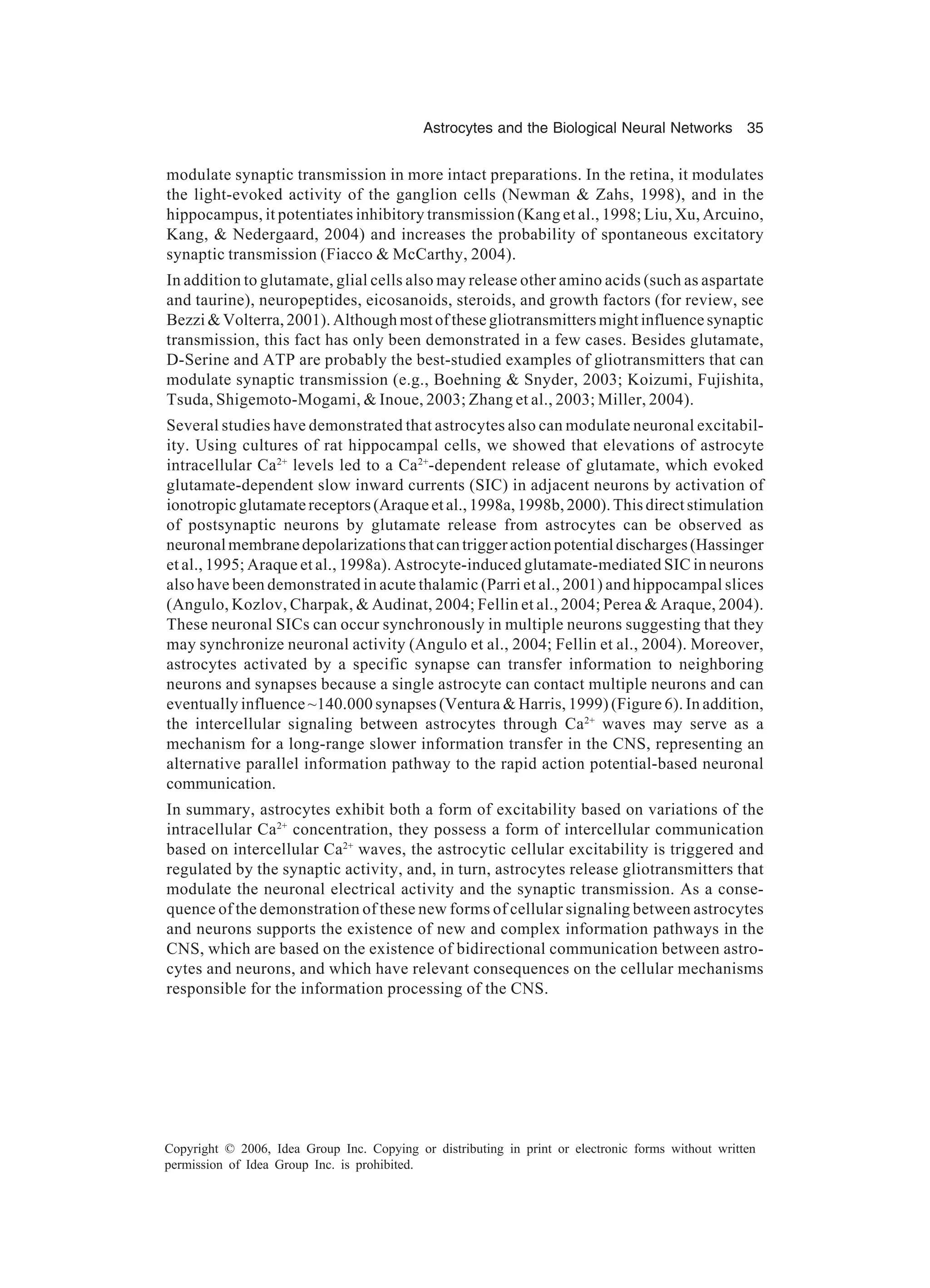 Astrocytes and the Biological Neural Networks 35 Copyright © 2006, Idea Group Inc. Copying or distributing in print or electronic forms without written permission of Idea Group Inc. is prohibited. modulate synaptic transmission in more intact preparations. In the retina, it modulates the light-evoked activity of the ganglion cells (Newman & Zahs, 1998), and in the hippocampus, it potentiates inhibitory transmission (Kang et al., 1998; Liu, Xu, Arcuino, Kang, & Nedergaard, 2004) and increases the probability of spontaneous excitatory synaptic transmission (Fiacco & McCarthy, 2004). In addition to glutamate, glial cells also may release other amino acids (such as aspartate and taurine), neuropeptides, eicosanoids, steroids, and growth factors (for review, see Bezzi & Volterra, 2001). Although most of these gliotransmitters might influence synaptic transmission, this fact has only been demonstrated in a few cases. Besides glutamate, D-Serine and ATP are probably the best-studied examples of gliotransmitters that can modulate synaptic transmission (e.g., Boehning & Snyder, 2003; Koizumi, Fujishita, Tsuda, Shigemoto-Mogami, & Inoue, 2003; Zhang et al., 2003; Miller, 2004). Several studies have demonstrated that astrocytes also can modulate neuronal excitabil- ity. Using cultures of rat hippocampal cells, we showed that elevations of astrocyte intracellular Ca2+ levels led to a Ca2+ -dependent release of glutamate, which evoked glutamate-dependent slow inward currents (SIC) in adjacent neurons by activation of ionotropicglutamatereceptors(Araqueetal.,1998a,1998b,2000).Thisdirectstimulation of postsynaptic neurons by glutamate release from astrocytes can be observed as neuronalmembranedepolarizationsthatcantriggeractionpotentialdischarges(Hassinger et al., 1995; Araque et al., 1998a). Astrocyte-induced glutamate-mediated SIC in neurons also have been demonstrated in acute thalamic (Parri et al., 2001) and hippocampal slices (Angulo, Kozlov, Charpak, & Audinat, 2004; Fellin et al., 2004; Perea & Araque, 2004). These neuronal SICs can occur synchronously in multiple neurons suggesting that they may synchronize neuronal activity (Angulo et al., 2004; Fellin et al., 2004). Moreover, astrocytes activated by a specific synapse can transfer information to neighboring neurons and synapses because a single astrocyte can contact multiple neurons and can eventually influence ~140.000 synapses (Ventura & Harris, 1999) (Figure 6). In addition, the intercellular signaling between astrocytes through Ca2+ waves may serve as a mechanism for a long-range slower information transfer in the CNS, representing an alternative parallel information pathway to the rapid action potential-based neuronal communication. In summary, astrocytes exhibit both a form of excitability based on variations of the intracellular Ca2+ concentration, they possess a form of intercellular communication based on intercellular Ca2+ waves, the astrocytic cellular excitability is triggered and regulated by the synaptic activity, and, in turn, astrocytes release gliotransmitters that modulate the neuronal electrical activity and the synaptic transmission. As a conse- quence of the demonstration of these new forms of cellular signaling between astrocytes and neurons supports the existence of new and complex information pathways in the CNS, which are based on the existence of bidirectional communication between astro- cytes and neurons, and which have relevant consequences on the cellular mechanisms responsible for the information processing of the CNS. 