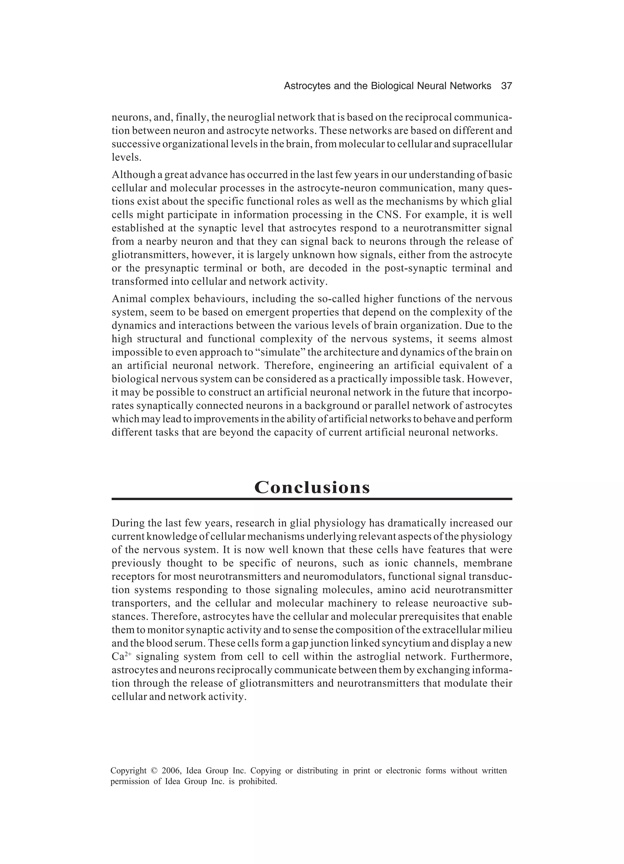 Astrocytes and the Biological Neural Networks 37 Copyright © 2006, Idea Group Inc. Copying or distributing in print or electronic forms without written permission of Idea Group Inc. is prohibited. neurons, and, finally, the neuroglial network that is based on the reciprocal communica- tion between neuron and astrocyte networks. These networks are based on different and successive organizational levels in the brain, from molecular to cellular and supracellular levels. Although a great advance has occurred in the last few years in our understanding of basic cellular and molecular processes in the astrocyte-neuron communication, many ques- tions exist about the specific functional roles as well as the mechanisms by which glial cells might participate in information processing in the CNS. For example, it is well established at the synaptic level that astrocytes respond to a neurotransmitter signal from a nearby neuron and that they can signal back to neurons through the release of gliotransmitters, however, it is largely unknown how signals, either from the astrocyte or the presynaptic terminal or both, are decoded in the post-synaptic terminal and transformed into cellular and network activity. Animal complex behaviours, including the so-called higher functions of the nervous system, seem to be based on emergent properties that depend on the complexity of the dynamics and interactions between the various levels of brain organization. Due to the high structural and functional complexity of the nervous systems, it seems almost impossible to even approach to “simulate” the architecture and dynamics of the brain on an artificial neuronal network. Therefore, engineering an artificial equivalent of a biological nervous system can be considered as a practically impossible task. However, it may be possible to construct an artificial neuronal network in the future that incorpo- rates synaptically connected neurons in a background or parallel network of astrocytes which may lead to improvements in the ability of artificial networks to behave and perform different tasks that are beyond the capacity of current artificial neuronal networks. Conclusions During the last few years, research in glial physiology has dramatically increased our current knowledge of cellular mechanisms underlying relevant aspects of the physiology of the nervous system. It is now well known that these cells have features that were previously thought to be specific of neurons, such as ionic channels, membrane receptors for most neurotransmitters and neuromodulators, functional signal transduc- tion systems responding to those signaling molecules, amino acid neurotransmitter transporters, and the cellular and molecular machinery to release neuroactive sub- stances. Therefore, astrocytes have the cellular and molecular prerequisites that enable them to monitor synaptic activity and to sense the composition of the extracellular milieu and the blood serum. These cells form a gap junction linked syncytium and display a new Ca2+ signaling system from cell to cell within the astroglial network. Furthermore, astrocytes and neurons reciprocally communicate between them by exchanging informa- tion through the release of gliotransmitters and neurotransmitters that modulate their cellular and network activity. 
