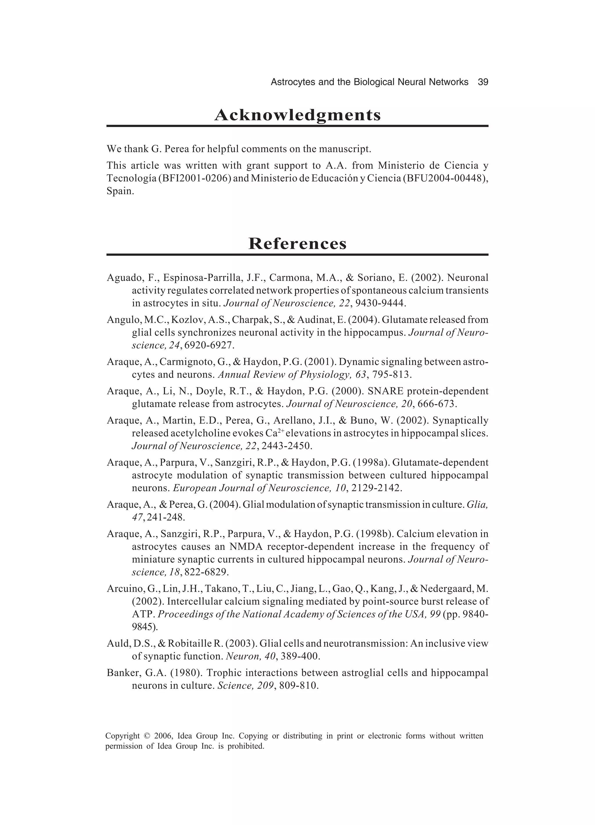 Astrocytes and the Biological Neural Networks 39 Copyright © 2006, Idea Group Inc. Copying or distributing in print or electronic forms without written permission of Idea Group Inc. is prohibited. Acknowledgments We thank G. Perea for helpful comments on the manuscript. This article was written with grant support to A.A. from Ministerio de Ciencia y Tecnología (BFI2001-0206) and Ministerio de Educación y Ciencia (BFU2004-00448), Spain. References Aguado, F., Espinosa-Parrilla, J.F., Carmona, M.A., & Soriano, E. (2002). Neuronal activity regulates correlated network properties of spontaneous calcium transients in astrocytes in situ. Journal of Neuroscience, 22, 9430-9444. Angulo, M.C., Kozlov, A.S., Charpak, S., & Audinat, E. (2004). Glutamate released from glial cells synchronizes neuronal activity in the hippocampus. Journal of Neuro- science, 24, 6920-6927. Araque, A., Carmignoto, G., & Haydon, P.G. (2001). Dynamic signaling between astro- cytes and neurons. Annual Review of Physiology, 63, 795-813. Araque, A., Li, N., Doyle, R.T., & Haydon, P.G. (2000). SNARE protein-dependent glutamate release from astrocytes. Journal of Neuroscience, 20, 666-673. Araque, A., Martin, E.D., Perea, G., Arellano, J.I., & Buno, W. (2002). Synaptically released acetylcholine evokes Ca2+ elevations in astrocytes in hippocampal slices. Journal of Neuroscience, 22, 2443-2450. Araque, A., Parpura, V., Sanzgiri, R.P., & Haydon, P.G. (1998a). Glutamate-dependent astrocyte modulation of synaptic transmission between cultured hippocampal neurons. European Journal of Neuroscience, 10, 2129-2142. Araque,A., &Perea,G.(2004).Glialmodulationofsynaptictransmissioninculture.Glia, 47,241-248. Araque, A., Sanzgiri, R.P., Parpura, V., & Haydon, P.G. (1998b). Calcium elevation in astrocytes causes an NMDA receptor-dependent increase in the frequency of miniature synaptic currents in cultured hippocampal neurons. Journal of Neuro- science, 18, 822-6829. Arcuino, G., Lin, J.H., Takano, T., Liu, C., Jiang, L., Gao, Q., Kang, J., & Nedergaard, M. (2002). Intercellular calcium signaling mediated by point-source burst release of ATP. Proceedings of the National Academy of Sciences of the USA, 99 (pp. 9840- 9845). Auld, D.S., & Robitaille R. (2003). Glial cells and neurotransmission: An inclusive view of synaptic function. Neuron, 40, 389-400. Banker, G.A. (1980). Trophic interactions between astroglial cells and hippocampal neurons in culture. Science, 209, 809-810. 