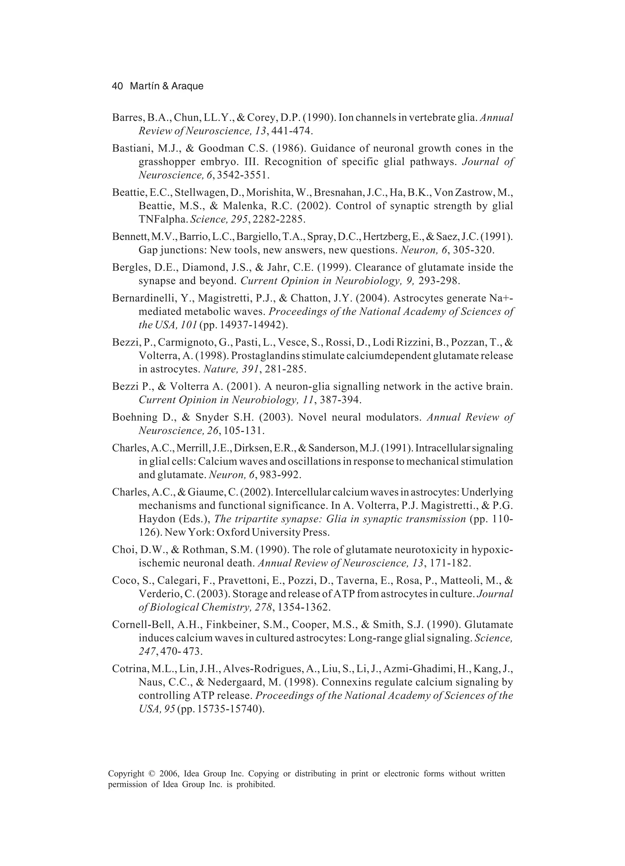 40 Martín & Araque Copyright © 2006, Idea Group Inc. Copying or distributing in print or electronic forms without written permission of Idea Group Inc. is prohibited. Barres, B.A., Chun, LL.Y., & Corey, D.P. (1990). Ion channels in vertebrate glia. Annual Review of Neuroscience, 13, 441-474. Bastiani, M.J., & Goodman C.S. (1986). Guidance of neuronal growth cones in the grasshopper embryo. III. Recognition of specific glial pathways. Journal of Neuroscience, 6, 3542-3551. Beattie, E.C., Stellwagen, D., Morishita, W., Bresnahan, J.C., Ha, B.K., Von Zastrow, M., Beattie, M.S., & Malenka, R.C. (2002). Control of synaptic strength by glial TNFalpha. Science, 295, 2282-2285. Bennett,M.V.,Barrio,L.C.,Bargiello,T.A.,Spray,D.C.,Hertzberg,E.,&Saez,J.C.(1991). Gap junctions: New tools, new answers, new questions. Neuron, 6, 305-320. Bergles, D.E., Diamond, J.S., & Jahr, C.E. (1999). Clearance of glutamate inside the synapse and beyond. Current Opinion in Neurobiology, 9, 293-298. Bernardinelli, Y., Magistretti, P.J., & Chatton, J.Y. (2004). Astrocytes generate Na+- mediated metabolic waves. Proceedings of the National Academy of Sciences of the USA, 101 (pp. 14937-14942). Bezzi, P., Carmignoto, G., Pasti, L., Vesce, S., Rossi, D., Lodi Rizzini, B., Pozzan, T., & Volterra, A. (1998). Prostaglandins stimulate calciumdependent glutamate release in astrocytes. Nature, 391, 281-285. Bezzi P., & Volterra A. (2001). A neuron-glia signalling network in the active brain. Current Opinion in Neurobiology, 11, 387-394. Boehning D., & Snyder S.H. (2003). Novel neural modulators. Annual Review of Neuroscience, 26, 105-131. Charles,A.C.,Merrill,J.E.,Dirksen,E.R.,&Sanderson,M.J.(1991).Intracellularsignaling in glial cells: Calcium waves and oscillations in response to mechanical stimulation and glutamate. Neuron, 6, 983-992. Charles,A.C.,&Giaume,C.(2002).Intercellularcalciumwavesinastrocytes:Underlying mechanisms and functional significance. In A. Volterra, P.J. Magistretti., & P.G. Haydon (Eds.), The tripartite synapse: Glia in synaptic transmission (pp. 110- 126). New York: Oxford University Press. Choi, D.W., & Rothman, S.M. (1990). The role of glutamate neurotoxicity in hypoxic- ischemic neuronal death. Annual Review of Neuroscience, 13, 171-182. Coco, S., Calegari, F., Pravettoni, E., Pozzi, D., Taverna, E., Rosa, P., Matteoli, M., & Verderio, C. (2003). Storage and release of ATP from astrocytes in culture. Journal of Biological Chemistry, 278, 1354-1362. Cornell-Bell, A.H., Finkbeiner, S.M., Cooper, M.S., & Smith, S.J. (1990). Glutamate induces calcium waves in cultured astrocytes: Long-range glial signaling. Science, 247, 470- 473. Cotrina, M.L., Lin, J.H., Alves-Rodrigues, A., Liu, S., Li, J., Azmi-Ghadimi, H., Kang, J., Naus, C.C., & Nedergaard, M. (1998). Connexins regulate calcium signaling by controlling ATP release. Proceedings of the National Academy of Sciences of the USA, 95 (pp. 15735-15740). 