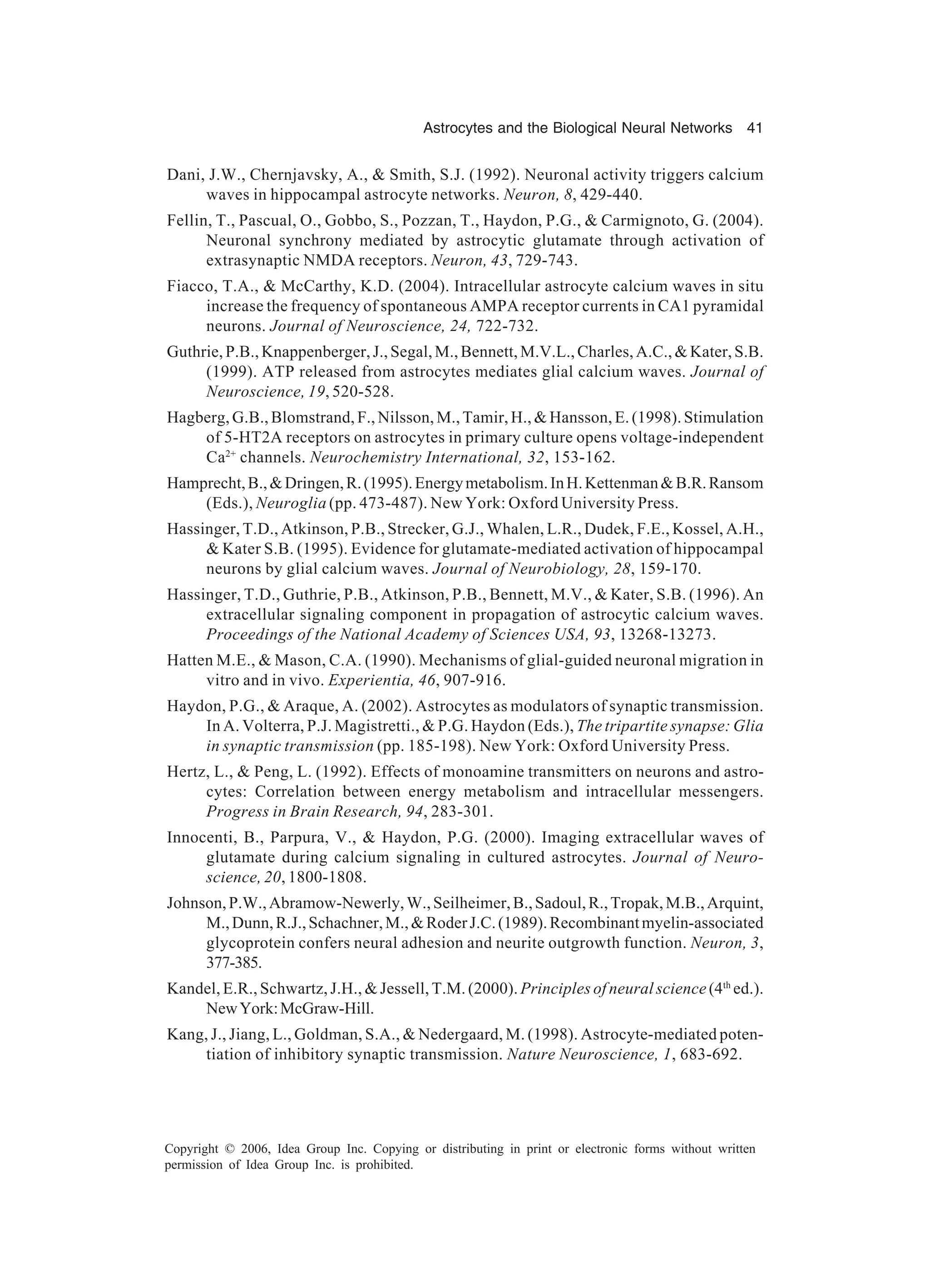 Astrocytes and the Biological Neural Networks 41 Copyright © 2006, Idea Group Inc. Copying or distributing in print or electronic forms without written permission of Idea Group Inc. is prohibited. Dani, J.W., Chernjavsky, A., & Smith, S.J. (1992). Neuronal activity triggers calcium waves in hippocampal astrocyte networks. Neuron, 8, 429-440. Fellin, T., Pascual, O., Gobbo, S., Pozzan, T., Haydon, P.G., & Carmignoto, G. (2004). Neuronal synchrony mediated by astrocytic glutamate through activation of extrasynaptic NMDA receptors. Neuron, 43, 729-743. Fiacco, T.A., & McCarthy, K.D. (2004). Intracellular astrocyte calcium waves in situ increase the frequency of spontaneous AMPA receptor currents in CA1 pyramidal neurons. Journal of Neuroscience, 24, 722-732. Guthrie,P.B.,Knappenberger,J.,Segal,M.,Bennett,M.V.L.,Charles,A.C.,&Kater,S.B. (1999). ATP released from astrocytes mediates glial calcium waves. Journal of Neuroscience, 19, 520-528. Hagberg, G.B., Blomstrand, F., Nilsson, M., Tamir, H., & Hansson, E. (1998). Stimulation of 5-HT2A receptors on astrocytes in primary culture opens voltage-independent Ca2+ channels. Neurochemistry International, 32, 153-162. Hamprecht,B.,&Dringen,R.(1995).Energymetabolism.InH.Kettenman&B.R.Ransom (Eds.), Neuroglia (pp. 473-487). New York: Oxford University Press. Hassinger, T.D., Atkinson, P.B., Strecker, G.J., Whalen, L.R., Dudek, F.E., Kossel, A.H., & Kater S.B. (1995). Evidence for glutamate-mediated activation of hippocampal neurons by glial calcium waves. Journal of Neurobiology, 28, 159-170. Hassinger, T.D., Guthrie, P.B., Atkinson, P.B., Bennett, M.V., & Kater, S.B. (1996). An extracellular signaling component in propagation of astrocytic calcium waves. Proceedings of the National Academy of Sciences USA, 93, 13268-13273. Hatten M.E., & Mason, C.A. (1990). Mechanisms of glial-guided neuronal migration in vitro and in vivo. Experientia, 46, 907-916. Haydon, P.G., & Araque, A. (2002). Astrocytes as modulators of synaptic transmission. In A. Volterra, P.J. Magistretti., & P.G. Haydon (Eds.), The tripartite synapse: Glia in synaptic transmission (pp. 185-198). New York: Oxford University Press. Hertz, L., & Peng, L. (1992). Effects of monoamine transmitters on neurons and astro- cytes: Correlation between energy metabolism and intracellular messengers. Progress in Brain Research, 94, 283-301. Innocenti, B., Parpura, V., & Haydon, P.G. (2000). Imaging extracellular waves of glutamate during calcium signaling in cultured astrocytes. Journal of Neuro- science, 20, 1800-1808. Johnson,P.W.,Abramow-Newerly,W.,Seilheimer,B.,Sadoul,R.,Tropak,M.B.,Arquint, M.,Dunn,R.J.,Schachner,M.,&RoderJ.C.(1989).Recombinantmyelin-associated glycoprotein confers neural adhesion and neurite outgrowth function. Neuron, 3, 377-385. Kandel, E.R., Schwartz, J.H., & Jessell, T.M. (2000). Principles of neural science (4th ed.). NewYork:McGraw-Hill. Kang, J., Jiang, L., Goldman, S.A., & Nedergaard, M. (1998). Astrocyte-mediated poten- tiation of inhibitory synaptic transmission. Nature Neuroscience, 1, 683-692. 