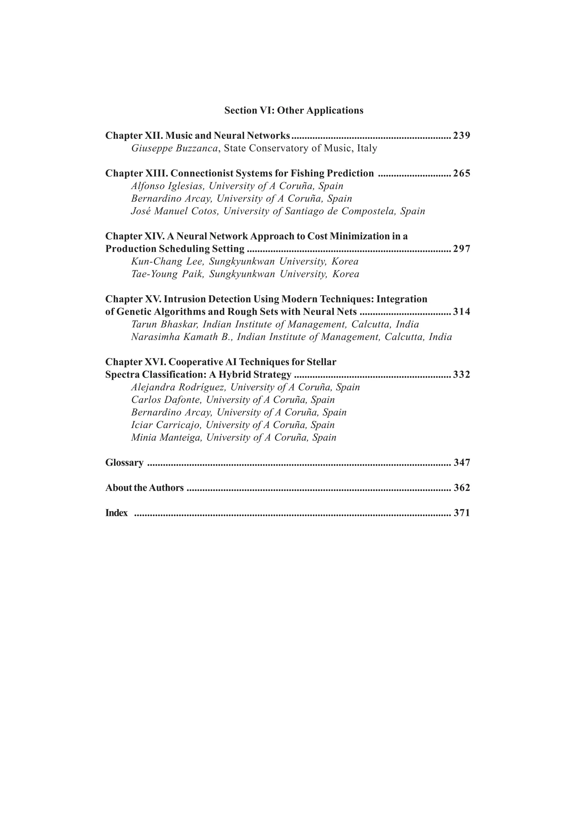 Section VI: Other Applications Chapter XII. Music and Neural Networks............................................................. 239 Giuseppe Buzzanca, State Conservatory of Music, Italy Chapter XIII. Connectionist Systems for Fishing Prediction ............................ 265 Alfonso Iglesias, University of A Coruña, Spain Bernardino Arcay, University of A Coruña, Spain José Manuel Cotos, University of Santiago de Compostela, Spain Chapter XIV. A Neural Network Approach to Cost Minimization in a Production Scheduling Setting .............................................................................. 297 Kun-Chang Lee, Sungkyunkwan University, Korea Tae-Young Paik, Sungkyunkwan University, Korea Chapter XV. Intrusion Detection Using Modern Techniques: Integration of Genetic Algorithms and Rough Sets with Neural Nets ................................... 314 Tarun Bhaskar, Indian Institute of Management, Calcutta, India Narasimha Kamath B., Indian Institute of Management, Calcutta, India Chapter XVI. Cooperative AI Techniques for Stellar Spectra Classification: A Hybrid Strategy ............................................................ 332 Alejandra Rodríguez, University of A Coruña, Spain Carlos Dafonte, University of A Coruña, Spain Bernardino Arcay, University of A Coruña, Spain Iciar Carricajo, University of A Coruña, Spain Minia Manteiga, University of A Coruña, Spain Glossary .................................................................................................................... 347 AbouttheAuthors ..................................................................................................... 362 Index ......................................................................................................................... 371 