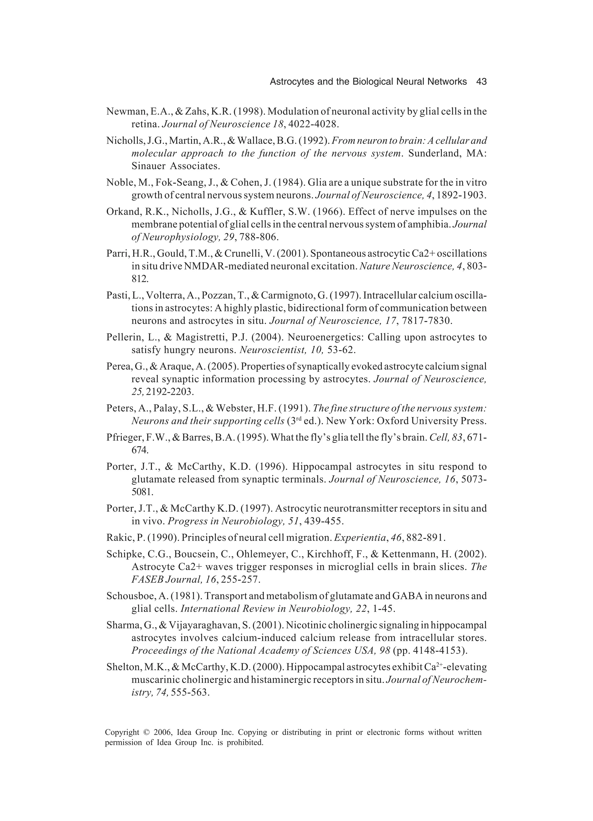 Astrocytes and the Biological Neural Networks 43 Copyright © 2006, Idea Group Inc. Copying or distributing in print or electronic forms without written permission of Idea Group Inc. is prohibited. Newman, E.A., & Zahs, K.R. (1998). Modulation of neuronal activity by glial cells in the retina. Journal of Neuroscience 18, 4022-4028. Nicholls,J.G.,Martin,A.R.,&Wallace,B.G.(1992).Fromneurontobrain:Acellularand molecular approach to the function of the nervous system. Sunderland, MA: Sinauer Associates. Noble, M., Fok-Seang, J., & Cohen, J. (1984). Glia are a unique substrate for the in vitro growth of central nervous system neurons. Journal of Neuroscience, 4, 1892-1903. Orkand, R.K., Nicholls, J.G., & Kuffler, S.W. (1966). Effect of nerve impulses on the membrane potential of glial cells in the central nervous system of amphibia. Journal of Neurophysiology, 29, 788-806. Parri, H.R., Gould, T.M., & Crunelli, V. (2001). Spontaneous astrocytic Ca2+ oscillations in situ drive NMDAR-mediated neuronal excitation. Nature Neuroscience, 4, 803- 812. Pasti, L., Volterra, A., Pozzan, T., & Carmignoto, G. (1997). Intracellular calcium oscilla- tions in astrocytes: A highly plastic, bidirectional form of communication between neurons and astrocytes in situ. Journal of Neuroscience, 17, 7817-7830. Pellerin, L., & Magistretti, P.J. (2004). Neuroenergetics: Calling upon astrocytes to satisfy hungry neurons. Neuroscientist, 10, 53-62. Perea, G., & Araque, A. (2005). Properties of synaptically evoked astrocyte calcium signal reveal synaptic information processing by astrocytes. Journal of Neuroscience, 25,2192-2203. Peters, A., Palay, S.L., & Webster, H.F. (1991). The fine structure of the nervous system: Neurons and their supporting cells (3rd ed.). New York: Oxford University Press. Pfrieger, F.W., & Barres, B.A. (1995). What the fly’s glia tell the fly’s brain. Cell, 83, 671- 674. Porter, J.T., & McCarthy, K.D. (1996). Hippocampal astrocytes in situ respond to glutamate released from synaptic terminals. Journal of Neuroscience, 16, 5073- 5081. Porter, J.T., & McCarthy K.D. (1997). Astrocytic neurotransmitter receptors in situ and in vivo. Progress in Neurobiology, 51, 439-455. Rakic, P. (1990). Principles of neural cell migration. Experientia, 46, 882-891. Schipke, C.G., Boucsein, C., Ohlemeyer, C., Kirchhoff, F., & Kettenmann, H. (2002). Astrocyte Ca2+ waves trigger responses in microglial cells in brain slices. The FASEB Journal, 16, 255-257. Schousboe, A. (1981). Transport and metabolism of glutamate and GABA in neurons and glial cells. International Review in Neurobiology, 22, 1-45. Sharma, G., & Vijayaraghavan, S. (2001). Nicotinic cholinergic signaling in hippocampal astrocytes involves calcium-induced calcium release from intracellular stores. Proceedings of the National Academy of Sciences USA, 98 (pp. 4148-4153). Shelton, M.K., & McCarthy, K.D. (2000). Hippocampal astrocytes exhibit Ca2+ -elevating muscarinic cholinergic and histaminergic receptors in situ. Journal of Neurochem- istry, 74, 555-563. 