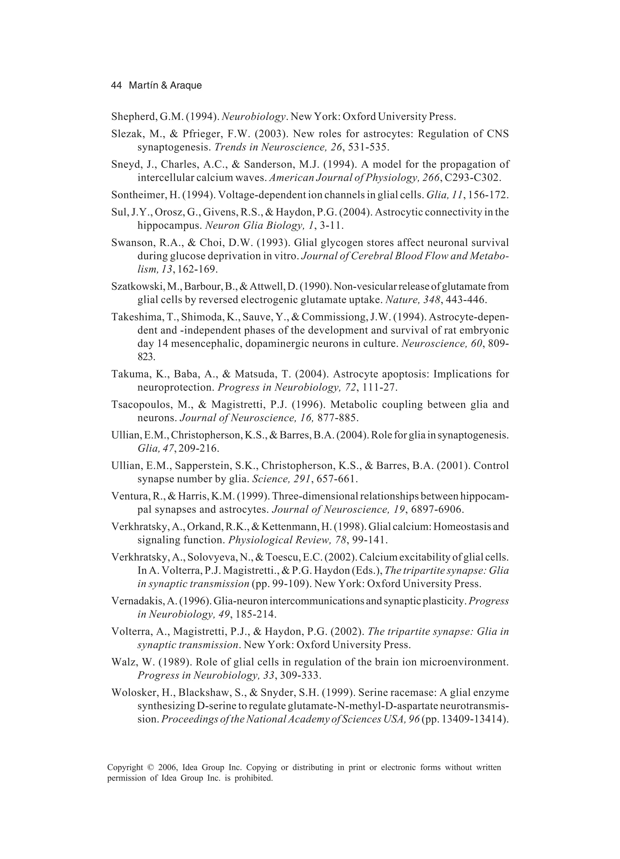 44 Martín & Araque Copyright © 2006, Idea Group Inc. Copying or distributing in print or electronic forms without written permission of Idea Group Inc. is prohibited. Shepherd, G.M. (1994). Neurobiology. New York: Oxford University Press. Slezak, M., & Pfrieger, F.W. (2003). New roles for astrocytes: Regulation of CNS synaptogenesis. Trends in Neuroscience, 26, 531-535. Sneyd, J., Charles, A.C., & Sanderson, M.J. (1994). A model for the propagation of intercellular calcium waves. American Journal of Physiology, 266, C293-C302. Sontheimer, H. (1994). Voltage-dependent ion channels in glial cells. Glia, 11, 156-172. Sul, J.Y., Orosz, G., Givens, R.S., & Haydon, P.G. (2004). Astrocytic connectivity in the hippocampus. Neuron Glia Biology, 1, 3-11. Swanson, R.A., & Choi, D.W. (1993). Glial glycogen stores affect neuronal survival during glucose deprivation in vitro. Journal of Cerebral Blood Flow and Metabo- lism, 13, 162-169. Szatkowski,M.,Barbour,B.,&Attwell,D.(1990).Non-vesicularreleaseofglutamatefrom glial cells by reversed electrogenic glutamate uptake. Nature, 348, 443-446. Takeshima, T., Shimoda, K., Sauve, Y., & Commissiong, J.W. (1994). Astrocyte-depen- dent and -independent phases of the development and survival of rat embryonic day 14 mesencephalic, dopaminergic neurons in culture. Neuroscience, 60, 809- 823. Takuma, K., Baba, A., & Matsuda, T. (2004). Astrocyte apoptosis: Implications for neuroprotection. Progress in Neurobiology, 72, 111-27. Tsacopoulos, M., & Magistretti, P.J. (1996). Metabolic coupling between glia and neurons. Journal of Neuroscience, 16, 877-885. Ullian,E.M.,Christopherson,K.S.,&Barres,B.A.(2004).Roleforgliainsynaptogenesis. Glia, 47, 209-216. Ullian, E.M., Sapperstein, S.K., Christopherson, K.S., & Barres, B.A. (2001). Control synapse number by glia. Science, 291, 657-661. Ventura, R., & Harris, K.M. (1999). Three-dimensional relationships between hippocam- pal synapses and astrocytes. Journal of Neuroscience, 19, 6897-6906. Verkhratsky,A.,Orkand,R.K.,&Kettenmann,H.(1998).Glialcalcium:Homeostasisand signaling function. Physiological Review, 78, 99-141. Verkhratsky, A., Solovyeva, N., & Toescu, E.C. (2002). Calcium excitability of glial cells. In A. Volterra, P.J. Magistretti., & P.G. Haydon (Eds.), The tripartite synapse: Glia in synaptic transmission (pp. 99-109). New York: Oxford University Press. Vernadakis,A.(1996).Glia-neuronintercommunicationsandsynapticplasticity.Progress in Neurobiology, 49, 185-214. Volterra, A., Magistretti, P.J., & Haydon, P.G. (2002). The tripartite synapse: Glia in synaptic transmission. New York: Oxford University Press. Walz, W. (1989). Role of glial cells in regulation of the brain ion microenvironment. Progress in Neurobiology, 33, 309-333. Wolosker, H., Blackshaw, S., & Snyder, S.H. (1999). Serine racemase: A glial enzyme synthesizing D-serine to regulate glutamate-N-methyl-D-aspartate neurotransmis- sion. Proceedings of the National Academy of Sciences USA, 96 (pp. 13409-13414). 