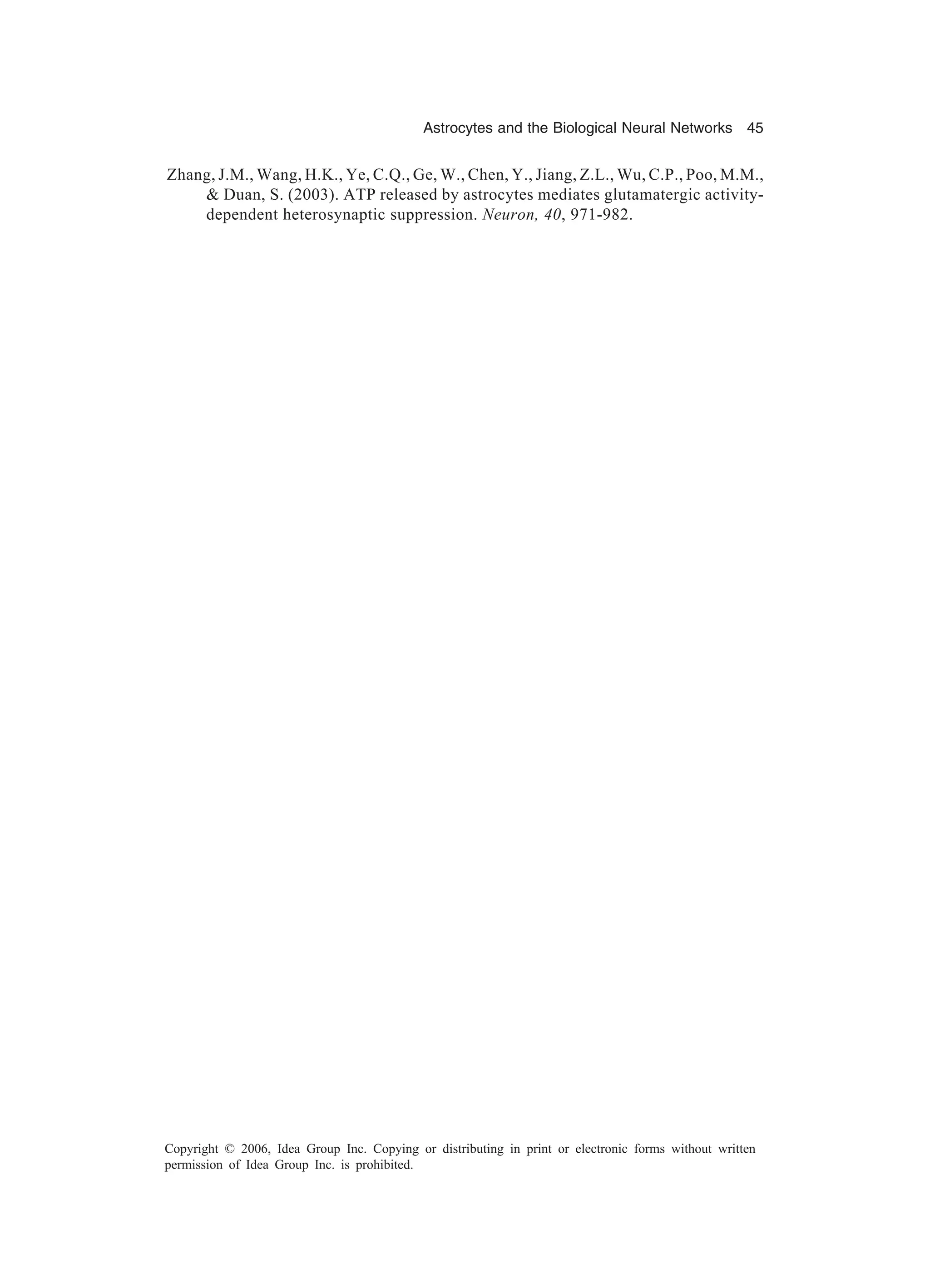 Astrocytes and the Biological Neural Networks 45 Copyright © 2006, Idea Group Inc. Copying or distributing in print or electronic forms without written permission of Idea Group Inc. is prohibited. Zhang, J.M., Wang, H.K., Ye, C.Q., Ge, W., Chen, Y., Jiang, Z.L., Wu, C.P., Poo, M.M., & Duan, S. (2003). ATP released by astrocytes mediates glutamatergic activity- dependent heterosynaptic suppression. Neuron, 40, 971-982. 