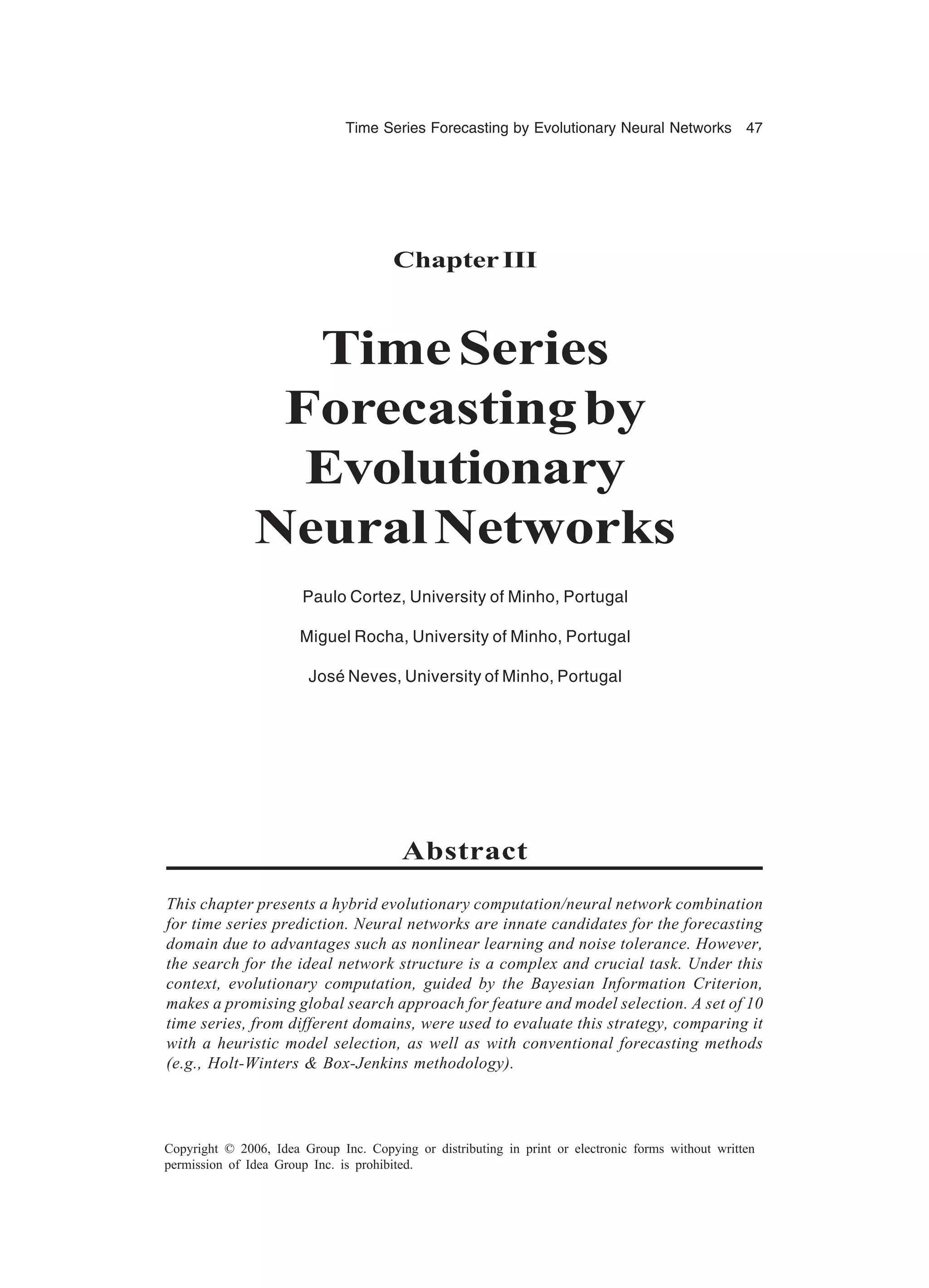 Time Series Forecasting by Evolutionary Neural Networks 47 Copyright © 2006, Idea Group Inc. Copying or distributing in print or electronic forms without written permission of Idea Group Inc. is prohibited. ChapterIII TimeSeries Forecastingby Evolutionary NeuralNetworks Paulo Cortez, University of Minho, Portugal Miguel Rocha, University of Minho, Portugal José Neves, University of Minho, Portugal Abstract This chapter presents a hybrid evolutionary computation/neural network combination for time series prediction. Neural networks are innate candidates for the forecasting domain due to advantages such as nonlinear learning and noise tolerance. However, the search for the ideal network structure is a complex and crucial task. Under this context, evolutionary computation, guided by the Bayesian Information Criterion, makes a promising global search approach for feature and model selection. A set of 10 time series, from different domains, were used to evaluate this strategy, comparing it with a heuristic model selection, as well as with conventional forecasting methods (e.g., Holt-Winters & Box-Jenkins methodology). 