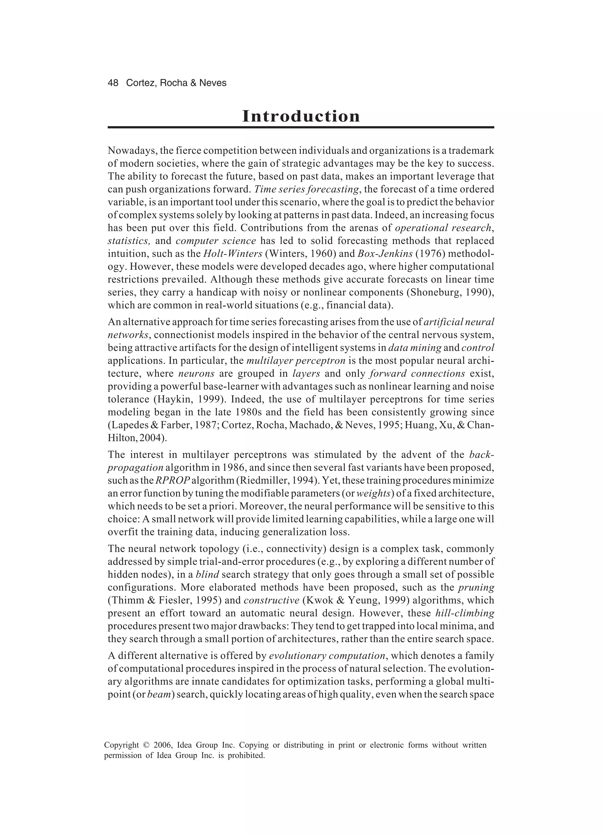 48 Cortez, Rocha & Neves Copyright © 2006, Idea Group Inc. Copying or distributing in print or electronic forms without written permission of Idea Group Inc. is prohibited. Introduction Nowadays, the fierce competition between individuals and organizations is a trademark of modern societies, where the gain of strategic advantages may be the key to success. The ability to forecast the future, based on past data, makes an important leverage that can push organizations forward. Time series forecasting, the forecast of a time ordered variable, is an important tool under this scenario, where the goal is to predict the behavior of complex systems solely by looking at patterns in past data. Indeed, an increasing focus has been put over this field. Contributions from the arenas of operational research, statistics, and computer science has led to solid forecasting methods that replaced intuition, such as the Holt-Winters (Winters, 1960) and Box-Jenkins (1976) methodol- ogy. However, these models were developed decades ago, where higher computational restrictions prevailed. Although these methods give accurate forecasts on linear time series, they carry a handicap with noisy or nonlinear components (Shoneburg, 1990), which are common in real-world situations (e.g., financial data). An alternative approach for time series forecasting arises from the use of artificial neural networks, connectionist models inspired in the behavior of the central nervous system, being attractive artifacts for the design of intelligent systems in data mining and control applications. In particular, the multilayer perceptron is the most popular neural archi- tecture, where neurons are grouped in layers and only forward connections exist, providing a powerful base-learner with advantages such as nonlinear learning and noise tolerance (Haykin, 1999). Indeed, the use of multilayer perceptrons for time series modeling began in the late 1980s and the field has been consistently growing since (Lapedes & Farber, 1987; Cortez, Rocha, Machado, & Neves, 1995; Huang, Xu, & Chan- Hilton,2004). The interest in multilayer perceptrons was stimulated by the advent of the back- propagation algorithm in 1986, and since then several fast variants have been proposed, such as the RPROP algorithm (Riedmiller, 1994). Yet, these training procedures minimize an error function by tuning the modifiable parameters (or weights) of a fixed architecture, which needs to be set a priori. Moreover, the neural performance will be sensitive to this choice: A small network will provide limited learning capabilities, while a large one will overfit the training data, inducing generalization loss. The neural network topology (i.e., connectivity) design is a complex task, commonly addressed by simple trial-and-error procedures (e.g., by exploring a different number of hidden nodes), in a blind search strategy that only goes through a small set of possible configurations. More elaborated methods have been proposed, such as the pruning (Thimm & Fiesler, 1995) and constructive (Kwok & Yeung, 1999) algorithms, which present an effort toward an automatic neural design. However, these hill-climbing procedures present two major drawbacks: They tend to get trapped into local minima, and they search through a small portion of architectures, rather than the entire search space. A different alternative is offered by evolutionary computation, which denotes a family of computational procedures inspired in the process of natural selection. The evolution- ary algorithms are innate candidates for optimization tasks, performing a global multi- point (or beam) search, quickly locating areas of high quality, even when the search space 