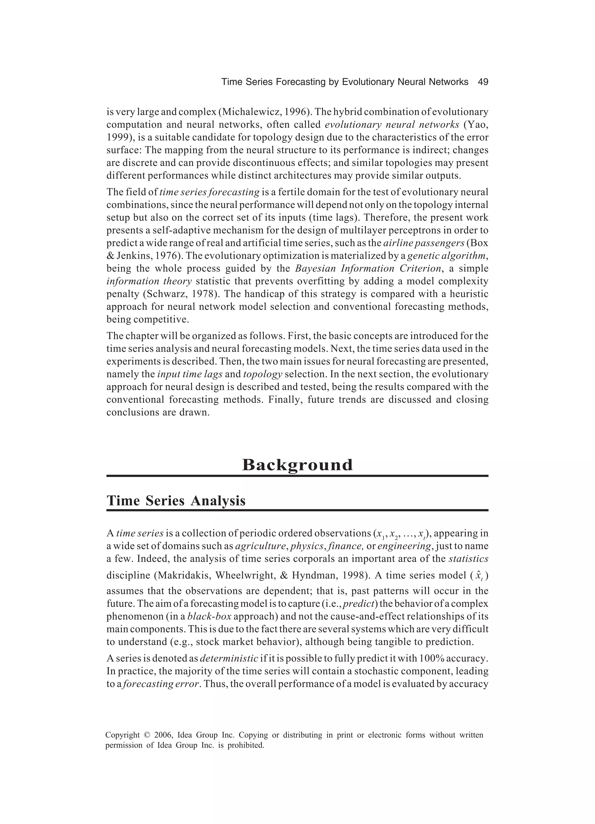 Time Series Forecasting by Evolutionary Neural Networks 49 Copyright © 2006, Idea Group Inc. Copying or distributing in print or electronic forms without written permission of Idea Group Inc. is prohibited. is very large and complex (Michalewicz, 1996). The hybrid combination of evolutionary computation and neural networks, often called evolutionary neural networks (Yao, 1999), is a suitable candidate for topology design due to the characteristics of the error surface: The mapping from the neural structure to its performance is indirect; changes are discrete and can provide discontinuous effects; and similar topologies may present different performances while distinct architectures may provide similar outputs. The field of time series forecasting is a fertile domain for the test of evolutionary neural combinations, since the neural performance will depend not only on the topology internal setup but also on the correct set of its inputs (time lags). Therefore, the present work presents a self-adaptive mechanism for the design of multilayer perceptrons in order to predict a wide range of real and artificial time series, such as the airline passengers (Box & Jenkins, 1976). The evolutionary optimization is materialized by a genetic algorithm, being the whole process guided by the Bayesian Information Criterion, a simple information theory statistic that prevents overfitting by adding a model complexity penalty (Schwarz, 1978). The handicap of this strategy is compared with a heuristic approach for neural network model selection and conventional forecasting methods, being competitive. The chapter will be organized as follows. First, the basic concepts are introduced for the time series analysis and neural forecasting models. Next, the time series data used in the experiments is described. Then, the two main issues for neural forecasting are presented, namely the input time lags and topology selection. In the next section, the evolutionary approach for neural design is described and tested, being the results compared with the conventional forecasting methods. Finally, future trends are discussed and closing conclusions are drawn. Background Time Series Analysis A time series is a collection of periodic ordered observations (x1 , x2 , …, xt ), appearing in a wide set of domains such as agriculture, physics, finance, or engineering, just to name a few. Indeed, the analysis of time series corporals an important area of the statistics discipline (Makridakis, Wheelwright, & Hyndman, 1998). A time series model ( txˆ ) assumes that the observations are dependent; that is, past patterns will occur in the future. The aim of a forecasting model is to capture (i.e., predict) the behavior of a complex phenomenon (in a black-box approach) and not the cause-and-effect relationships of its main components. This is due to the fact there are several systems which are very difficult to understand (e.g., stock market behavior), although being tangible to prediction. A series is denoted as deterministic if it is possible to fully predict it with 100% accuracy. In practice, the majority of the time series will contain a stochastic component, leading to a forecasting error. Thus, the overall performance of a model is evaluated by accuracy 