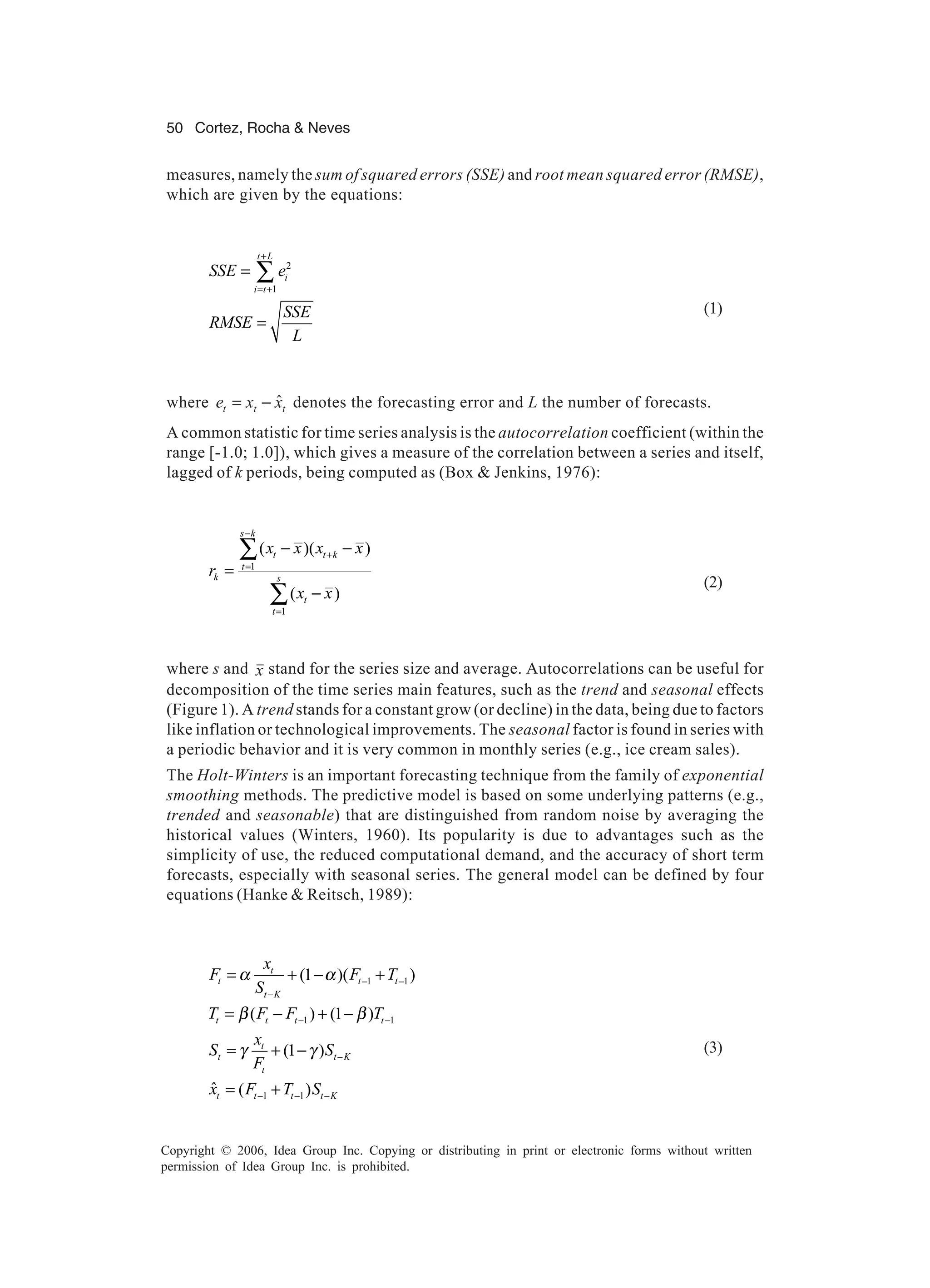50 Cortez, Rocha & Neves Copyright © 2006, Idea Group Inc. Copying or distributing in print or electronic forms without written permission of Idea Group Inc. is prohibited. measures, namely the sum of squared errors (SSE) and root mean squared error (RMSE), which are given by the equations: 2 1 t L i i t SSE e SSE RMSE L + = + = = ∑ (1) where ttt xxe ˆ−= denotes the forecasting error and L the number of forecasts. A common statistic for time series analysis is the autocorrelation coefficient (within the range [-1.0; 1.0]), which gives a measure of the correlation between a series and itself, lagged of k periods, being computed as (Box & Jenkins, 1976): 1 1 ( )( ) ( ) s k t t k t k s t t x x x x r x x − + = = − − = − ∑ ∑ (2) where s and x stand for the series size and average. Autocorrelations can be useful for decomposition of the time series main features, such as the trend and seasonal effects (Figure 1). A trend stands for a constant grow (or decline) in the data, being due to factors like inflation or technological improvements. The seasonal factor is found in series with a periodic behavior and it is very common in monthly series (e.g., ice cream sales). The Holt-Winters is an important forecasting technique from the family of exponential smoothing methods. The predictive model is based on some underlying patterns (e.g., trended and seasonable) that are distinguished from random noise by averaging the historical values (Winters, 1960). Its popularity is due to advantages such as the simplicity of use, the reduced computational demand, and the accuracy of short term forecasts, especially with seasonal series. The general model can be defined by four equations (Hanke & Reitsch, 1989): 1 1 1 1 1 1 (1 )( ) ( ) (1 ) (1 ) ˆ ( ) t t t t t K t t t t t t t K t t t t t K x F F T S T F F T x S S F x F T S α α β β γ γ − − − − − − − − − = + − + = − + − = + − = + (3) 