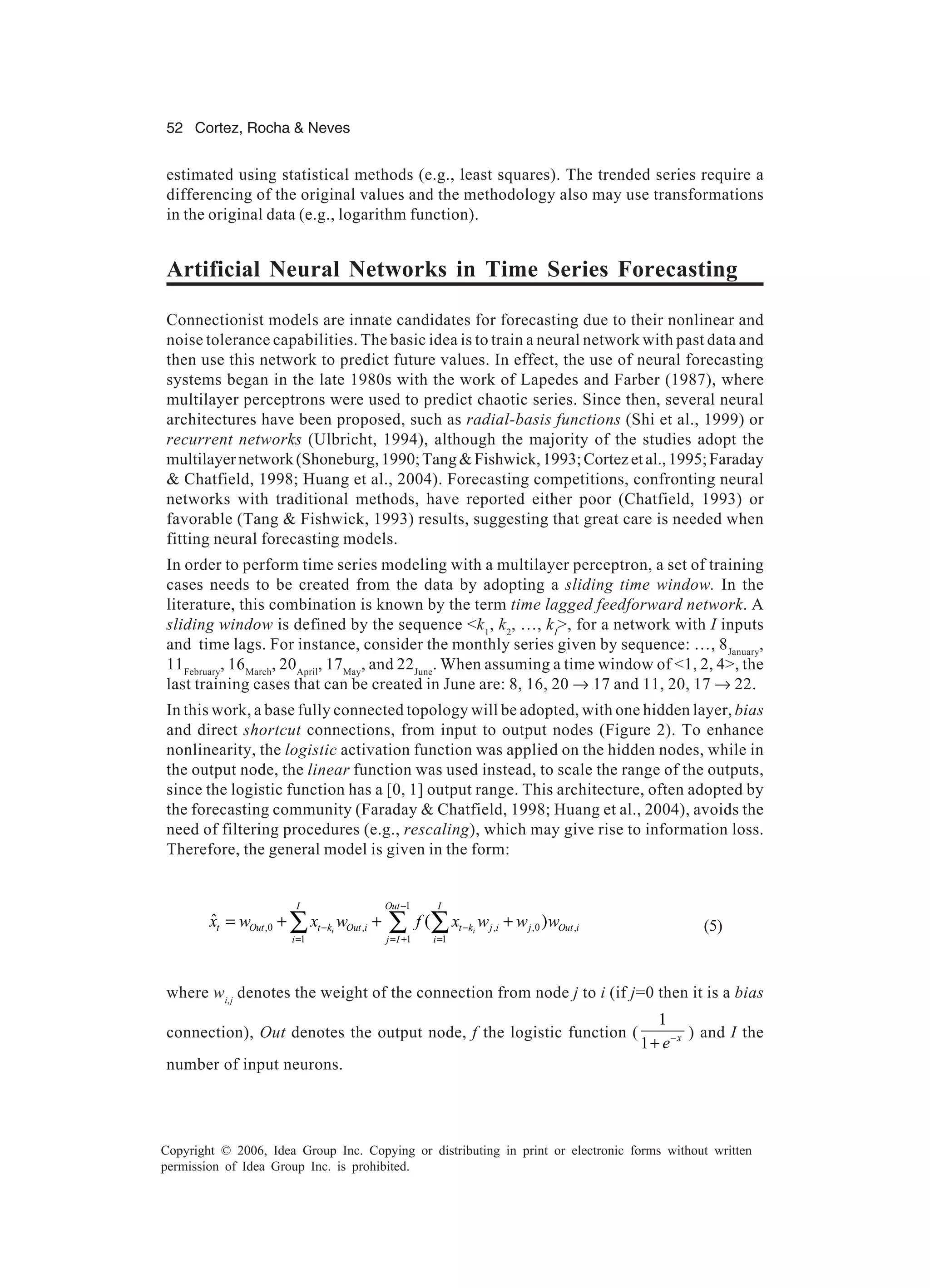 52 Cortez, Rocha & Neves Copyright © 2006, Idea Group Inc. Copying or distributing in print or electronic forms without written permission of Idea Group Inc. is prohibited. estimated using statistical methods (e.g., least squares). The trended series require a differencing of the original values and the methodology also may use transformations in the original data (e.g., logarithm function). Artificial Neural Networks in Time Series Forecasting Connectionist models are innate candidates for forecasting due to their nonlinear and noise tolerance capabilities. The basic idea is to train a neural network with past data and then use this network to predict future values. In effect, the use of neural forecasting systems began in the late 1980s with the work of Lapedes and Farber (1987), where multilayer perceptrons were used to predict chaotic series. Since then, several neural architectures have been proposed, such as radial-basis functions (Shi et al., 1999) or recurrent networks (Ulbricht, 1994), although the majority of the studies adopt the multilayernetwork(Shoneburg,1990;Tang&Fishwick,1993;Cortezetal.,1995;Faraday & Chatfield, 1998; Huang et al., 2004). Forecasting competitions, confronting neural networks with traditional methods, have reported either poor (Chatfield, 1993) or favorable (Tang & Fishwick, 1993) results, suggesting that great care is needed when fitting neural forecasting models. In order to perform time series modeling with a multilayer perceptron, a set of training cases needs to be created from the data by adopting a sliding time window. In the literature, this combination is known by the term time lagged feedforward network. A sliding window is defined by the sequence <k1 , k2 , …, kI >, for a network with I inputs and time lags. For instance, consider the monthly series given by sequence: …, 8January , 11February , 16March , 20April , 17May , and 22June . When assuming a time window of <1, 2, 4>, the last training cases that can be created in June are: 8, 16, 20 → 17 and 11, 20, 17 → 22. In this work, a base fully connected topology will be adopted, with one hidden layer, bias and direct shortcut connections, from input to output nodes (Figure 2). To enhance nonlinearity, the logistic activation function was applied on the hidden nodes, while in the output node, the linear function was used instead, to scale the range of the outputs, since the logistic function has a [0, 1] output range. This architecture, often adopted by the forecasting community (Faraday & Chatfield, 1998; Huang et al., 2004), avoids the need of filtering procedures (e.g., rescaling), which may give rise to information loss. Therefore, the general model is given in the form: 1 ,0 , , ,0 , 1 1 1 ˆ ( )i i I Out I t Out t k Out i t k j i j Out i i j I i x w x w f x w w w − − − = = + = = + + +∑ ∑ ∑ (5) where wi,j denotes the weight of the connection from node j to i (if j=0 then it is a bias connection), Out denotes the output node, f the logistic function ( 1 1 x e− + ) and I the number of input neurons. 